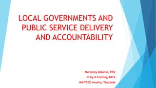 LOCAL GOVERNMENTS AND
PUBLIC SERVICE DELIVERY
AND ACCOUNTABILITY
Marcossy Albanie, PhD
D by D training 2016
MS-TCDC Arusha, Tanzania
 