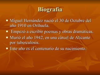 Biografía Miguel Hernández nació el 30 de Octubre del año 1910 en Orihuela. Empezó a escribir poemas y obras dramáticas. Murió el año 1942, en una cárcel de Alicante por tuberculosis. Este año es el centenario de su nacimiento. 