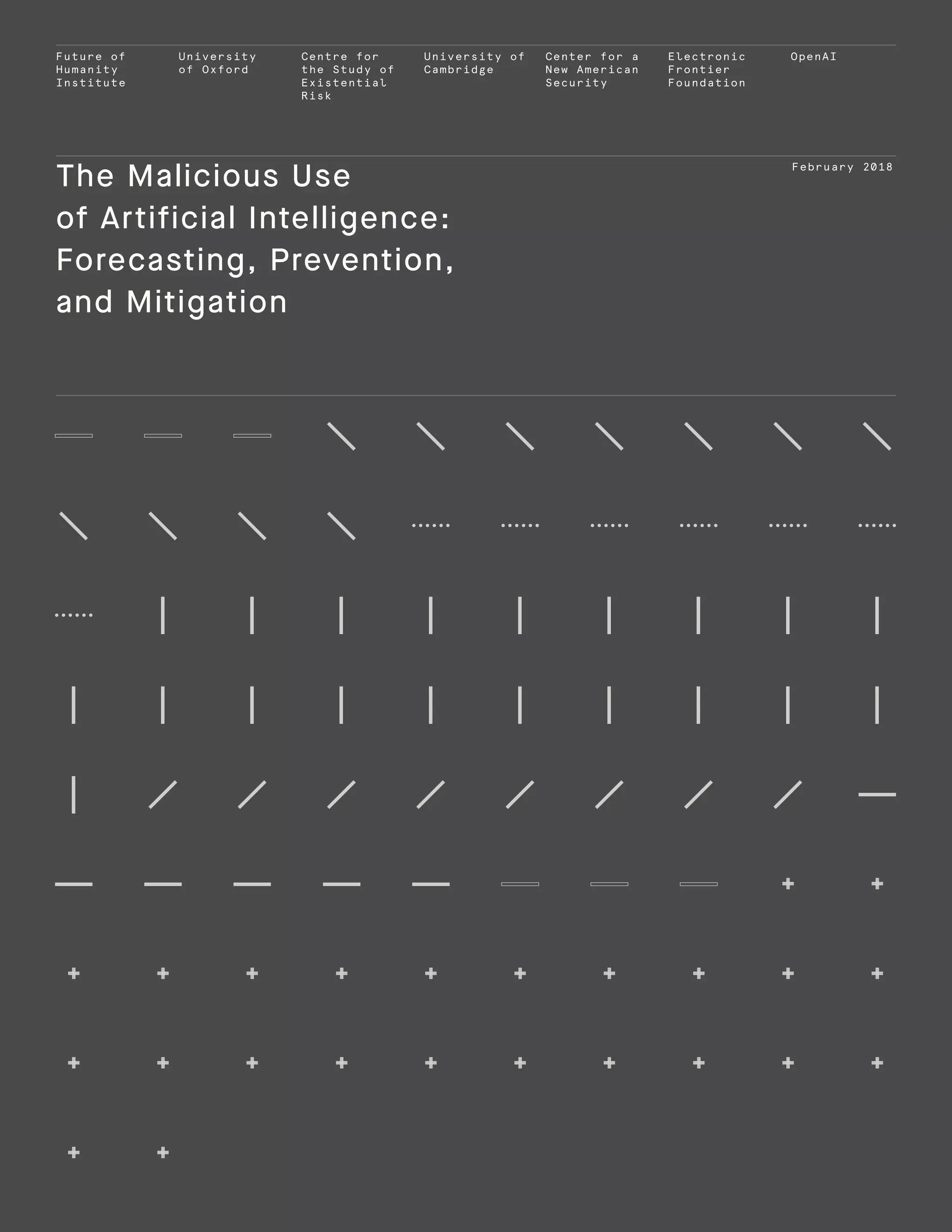 Future of
Humanity
Institute
University
of Oxford
Centre for
the Study of
Existential
Risk
University of
Cambridge
Center for a
New American
Security
Electronic
Frontier
Foundation
OpenAI
February 2018
The Malicious Use
of Artificial Intelligence:
Forecasting, Prevention,
and Mitigation
 