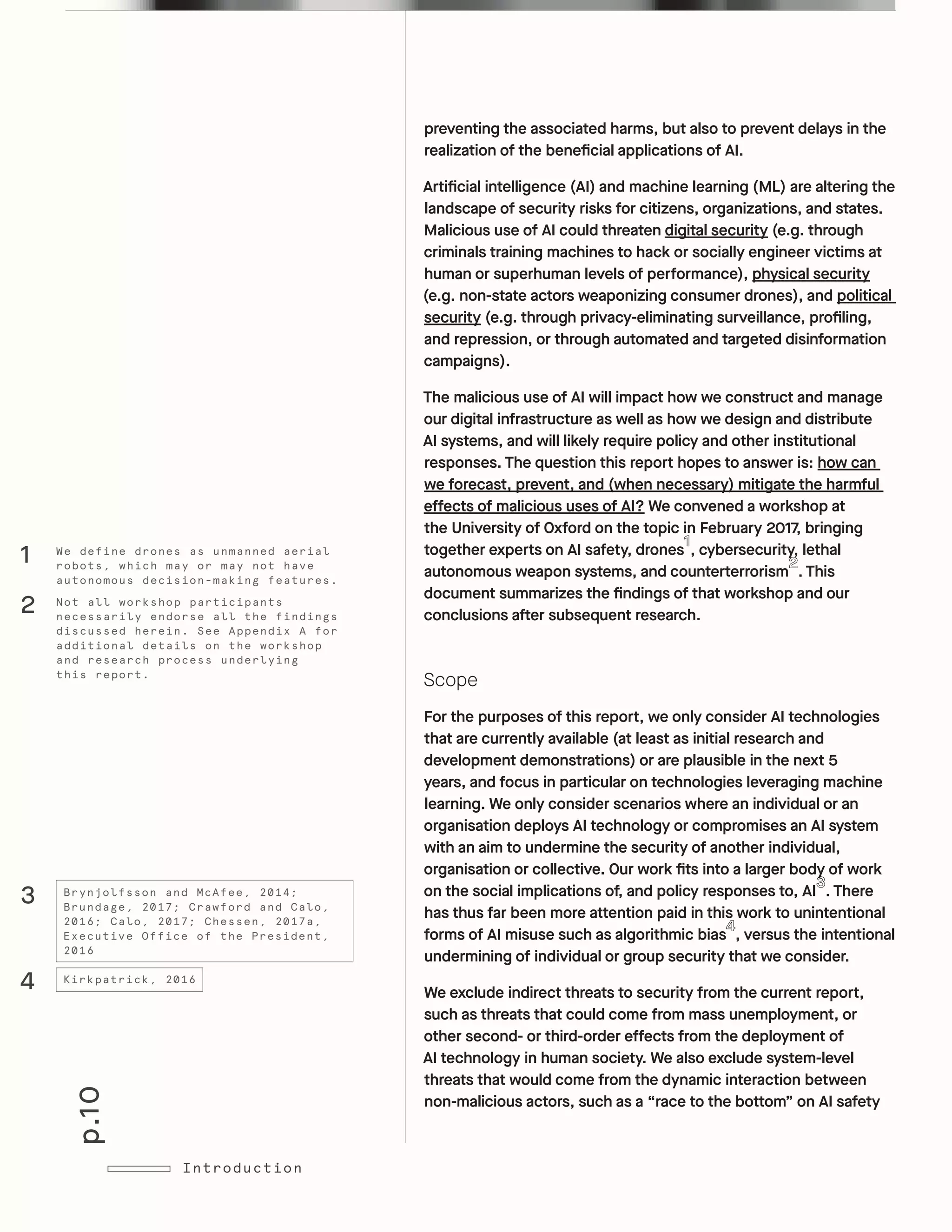 p.10
Introduction
preventing the associated harms, but also to prevent delays in the
realization of the beneficial applications of AI.
Artificial intelligence (AI) and machine learning (ML) are altering the
landscape of security risks for citizens, organizations, and states.
Malicious use of AI could threaten digital security (e.g. through
criminals training machines to hack or socially engineer victims at
human or superhuman levels of performance), physical security
(e.g. non-state actors weaponizing consumer drones), and political
security (e.g. through privacy-eliminating surveillance, profiling,
and repression, or through automated and targeted disinformation
campaigns).
The malicious use of AI will impact how we construct and manage
our digital infrastructure as well as how we design and distribute
AI systems, and will likely require policy and other institutional
responses. The question this report hopes to answer is: how can
we forecast, prevent, and (when necessary) mitigate the harmful
effects of malicious uses of AI? We convened a workshop at
the University of Oxford on the topic in February 2017, bringing
together experts on AI safety, drones , cybersecurity, lethal
autonomous weapon systems, and counterterrorism . This
document summarizes the findings of that workshop and our
conclusions after subsequent research.
Scope
For the purposes of this report, we only consider AI technologies
that are currently available (at least as initial research and
development demonstrations) or are plausible in the next 5
years, and focus in particular on technologies leveraging machine
learning. We only consider scenarios where an individual or an
organisation deploys AI technology or compromises an AI system
with an aim to undermine the security of another individual,
organisation or collective. Our work fits into a larger body of work
on the social implications of, and policy responses to, AI . There
has thus far been more attention paid in this work to unintentional
forms of AI misuse such as algorithmic bias , versus the intentional
undermining of individual or group security that we consider.
We exclude indirect threats to security from the current report,
such as threats that could come from mass unemployment, or
other second- or third-order effects from the deployment of
AI technology in human society. We also exclude system-level
threats that would come from the dynamic interaction between
non-malicious actors, such as a “race to the bottom” on AI safety
Not all workshop participants
necessarily endorse all the findings
discussed herein. See Appendix A for
additional details on the workshop
and research process underlying
this report.
We define drones as unmanned aerial
robots, which may or may not have
autonomous decision-making features.
2
1
Brynjolfsson and McAfee, 2014;
Brundage, 2017; Crawford and Calo,
2016; Calo, 2017; Chessen, 2017a,
Executive Office of the President,
2016
Kirkpatrick, 2016
4
3
 