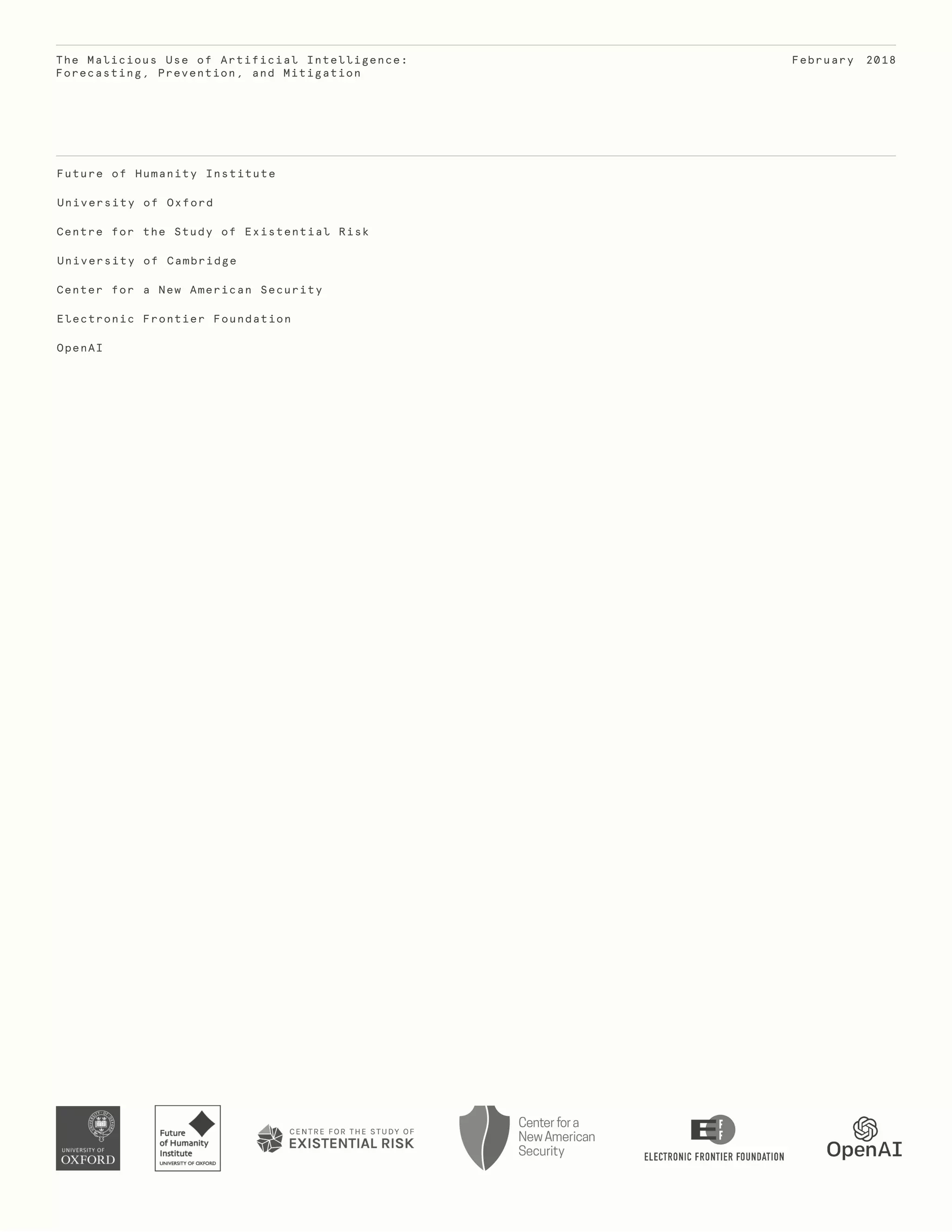 Future of Humanity Institute
University of Oxford
Centre for the Study of Existential Risk
University of Cambridge
Center for a New American Security
Electronic Frontier Foundation
OpenAI
The Malicious Use of Artificial Intelligence:
Forecasting, Prevention, and Mitigation
February 2018
 