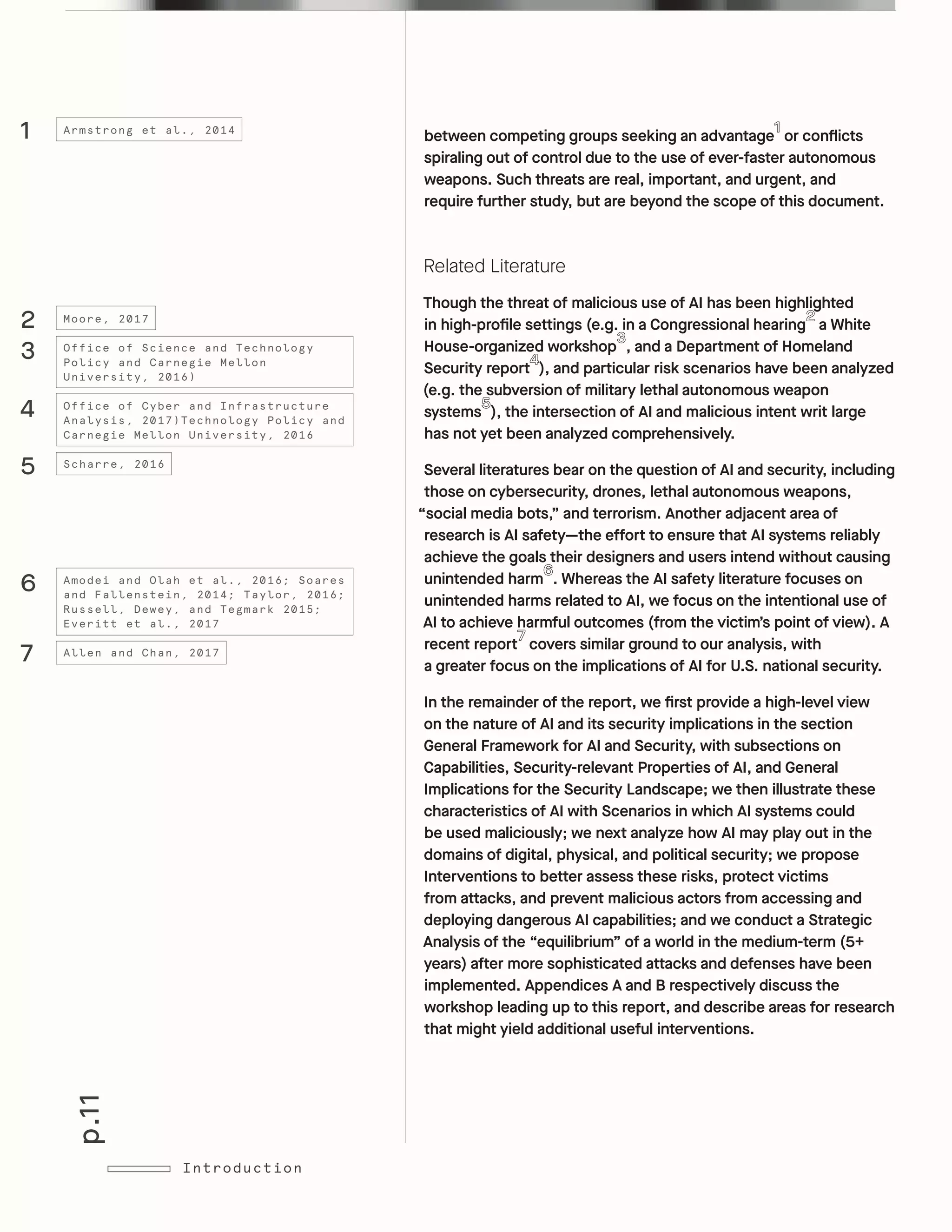 p.11
Introduction
between competing groups seeking an advantage or conflicts
spiraling out of control due to the use of ever-faster autonomous
weapons. Such threats are real, important, and urgent, and
require further study, but are beyond the scope of this document.
Related Literature
Though the threat of malicious use of AI has been highlighted
in high-profile settings (e.g. in a Congressional hearing a White
House-organized workshop , and a Department of Homeland
Security report ), and particular risk scenarios have been analyzed
(e.g. the subversion of military lethal autonomous weapon
systems ), the intersection of AI and malicious intent writ large
has not yet been analyzed comprehensively.
Several literatures bear on the question of AI and security, including
those on cybersecurity, drones, lethal autonomous weapons,
“social media bots,” and terrorism. Another adjacent area of
research is AI safety—the effort to ensure that AI systems reliably
achieve the goals their designers and users intend without causing
unintended harm . Whereas the AI safety literature focuses on
unintended harms related to AI, we focus on the intentional use of
AI to achieve harmful outcomes (from the victim’s point of view). A
recent report covers similar ground to our analysis, with
a greater focus on the implications of AI for U.S. national security.
In the remainder of the report, we first provide a high-level view
on the nature of AI and its security implications in the section
General Framework for AI and Security, with subsections on
Capabilities, Security-relevant Properties of AI, and General
Implications for the Security Landscape; we then illustrate these
characteristics of AI with Scenarios in which AI systems could
be used maliciously; we next analyze how AI may play out in the
domains of digital, physical, and political security; we propose
Interventions to better assess these risks, protect victims
from attacks, and prevent malicious actors from accessing and
deploying dangerous AI capabilities; and we conduct a Strategic
Analysis of the “equilibrium” of a world in the medium-term (5+
years) after more sophisticated attacks and defenses have been
implemented. Appendices A and B respectively discuss the
workshop leading up to this report, and describe areas for research
that might yield additional useful interventions.
6
7
Amodei and Olah et al., 2016; Soares
and Fallenstein, 2014; Taylor, 2016;
Russell, Dewey, and Tegmark 2015;
Everitt et al., 2017
Allen and Chan, 2017
2
3
4
Moore, 2017
Office of Science and Technology
Policy and Carnegie Mellon
University, 2016)
Office of Cyber and Infrastructure
Analysis, 2017)Technology Policy and
Carnegie Mellon University, 2016
5 Scharre, 2016
1 Armstrong et al., 2014
 