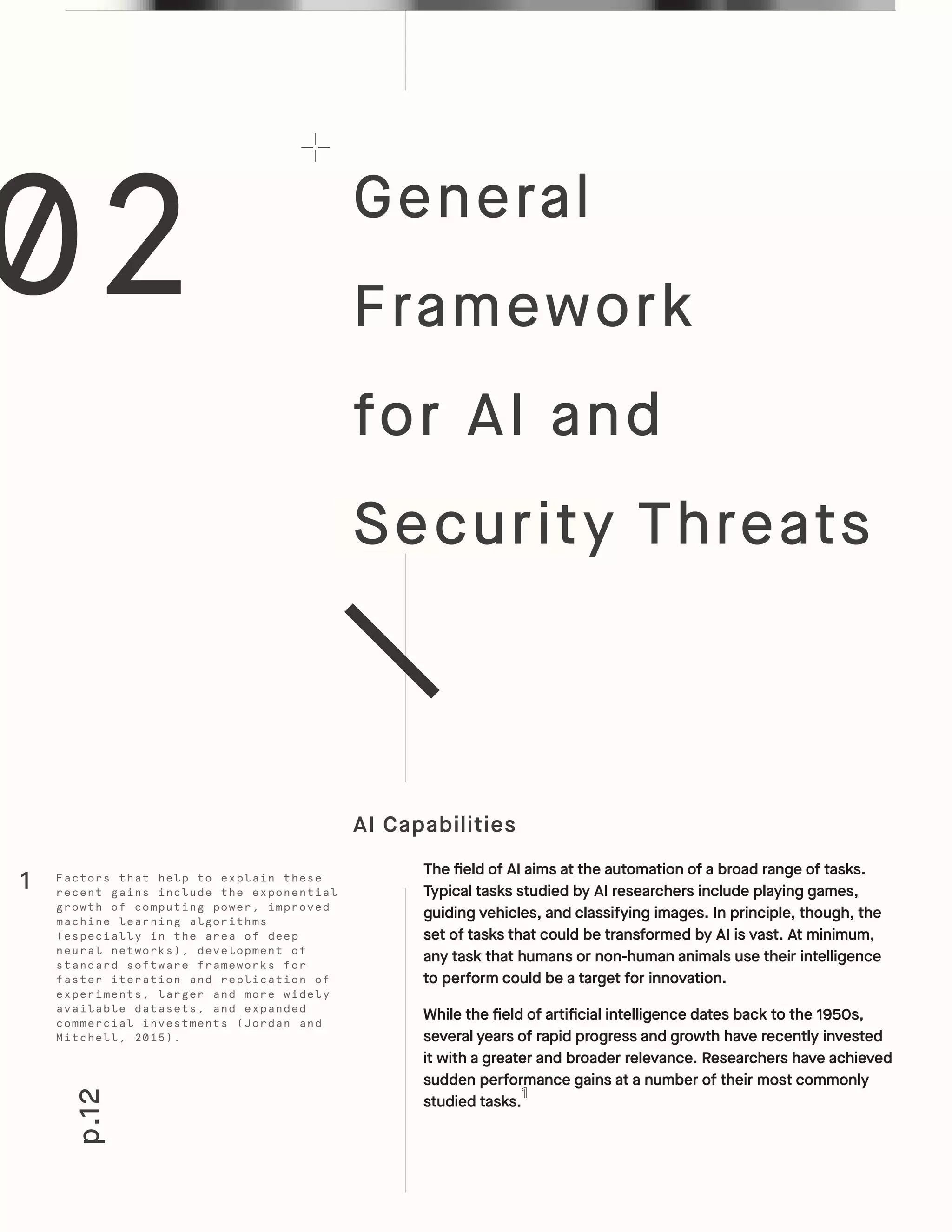 02
p.12
General
Framework
for AI and
Security Threats
AI Capabilities
The field of AI aims at the automation of a broad range of tasks.
Typical tasks studied by AI researchers include playing games,
guiding vehicles, and classifying images. In principle, though, the
set of tasks that could be transformed by AI is vast. At minimum,
any task that humans or non-human animals use their intelligence
to perform could be a target for innovation.
While the field of artificial intelligence dates back to the 1950s,
several years of rapid progress and growth have recently invested
it with a greater and broader relevance. Researchers have achieved
sudden performance gains at a number of their most commonly
studied tasks.
Factors that help to explain these
recent gains include the exponential
growth of computing power, improved
machine learning algorithms
(especially in the area of deep
neural networks), development of
standard software frameworks for
faster iteration and replication of
experiments, larger and more widely
available datasets, and expanded
commercial investments (Jordan and
Mitchell, 2015).
1
 