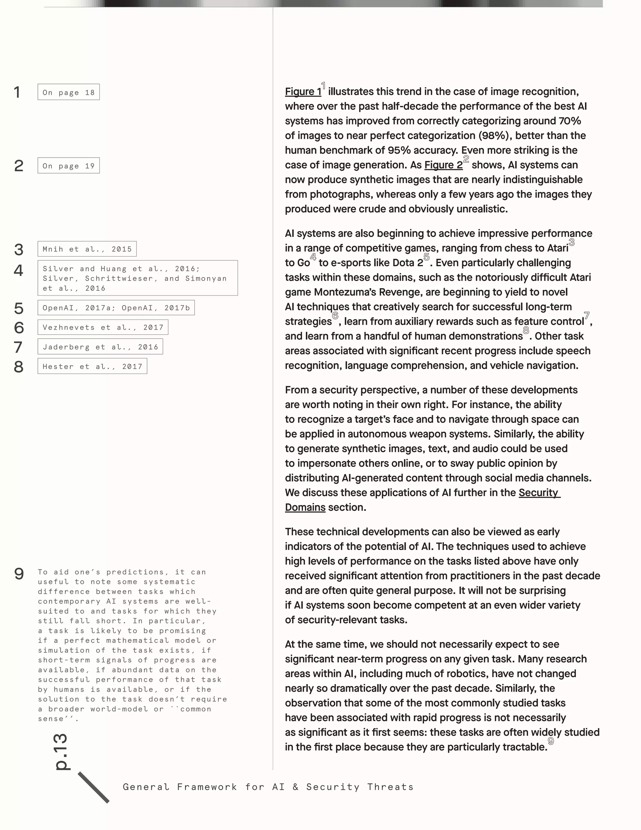 p.13
General Framework for AI & Security Threats
Figure 1 illustrates this trend in the case of image recognition,
where over the past half-decade the performance of the best AI
systems has improved from correctly categorizing around 70%
of images to near perfect categorization (98%), better than the
human benchmark of 95% accuracy. Even more striking is the
case of image generation. As Figure 2 shows, AI systems can
now produce synthetic images that are nearly indistinguishable
from photographs, whereas only a few years ago the images they
produced were crude and obviously unrealistic.
AI systems are also beginning to achieve impressive performance
in a range of competitive games, ranging from chess to Atari
to Go to e-sports like Dota 2 . Even particularly challenging
tasks within these domains, such as the notoriously difficult Atari
game Montezuma’s Revenge, are beginning to yield to novel
AI techniques that creatively search for successful long-term
strategies , learn from auxiliary rewards such as feature control ,
and learn from a handful of human demonstrations . Other task
areas associated with significant recent progress include speech
recognition, language comprehension, and vehicle navigation.
From a security perspective, a number of these developments
are worth noting in their own right. For instance, the ability
to recognize a target’s face and to navigate through space can
be applied in autonomous weapon systems. Similarly, the ability
to generate synthetic images, text, and audio could be used
to impersonate others online, or to sway public opinion by
distributing AI-generated content through social media channels.
We discuss these applications of AI further in the Security
Domains section.
These technical developments can also be viewed as early
indicators of the potential of AI. The techniques used to achieve
high levels of performance on the tasks listed above have only
received significant attention from practitioners in the past decade
and are often quite general purpose. It will not be surprising
if AI systems soon become competent at an even wider variety
of security-relevant tasks.
At the same time, we should not necessarily expect to see
significant near-term progress on any given task. Many research
areas within AI, including much of robotics, have not changed
nearly so dramatically over the past decade. Similarly, the
observation that some of the most commonly studied tasks
have been associated with rapid progress is not necessarily
as significant as it first seems: these tasks are often widely studied
in the first place because they are particularly tractable.
1
2
3
4
5
6
7
8
On page 18
On page 19
Mnih et al., 2015
Silver and Huang et al., 2016;
Silver, Schrittwieser, and Simonyan
et al., 2016
OpenAI, 2017a; OpenAI, 2017b
Vezhnevets et al., 2017
Jaderberg et al., 2016
Hester et al., 2017
To aid one’s predictions, it can
useful to note some systematic
difference between tasks which
contemporary AI systems are well-
suited to and tasks for which they
still fall short. In particular,
a task is likely to be promising
if a perfect mathematical model or
simulation of the task exists, if
short-term signals of progress are
available, if abundant data on the
successful performance of that task
by humans is available, or if the
solution to the task doesn’t require
a broader world-model or ``common
sense’’.
9
 