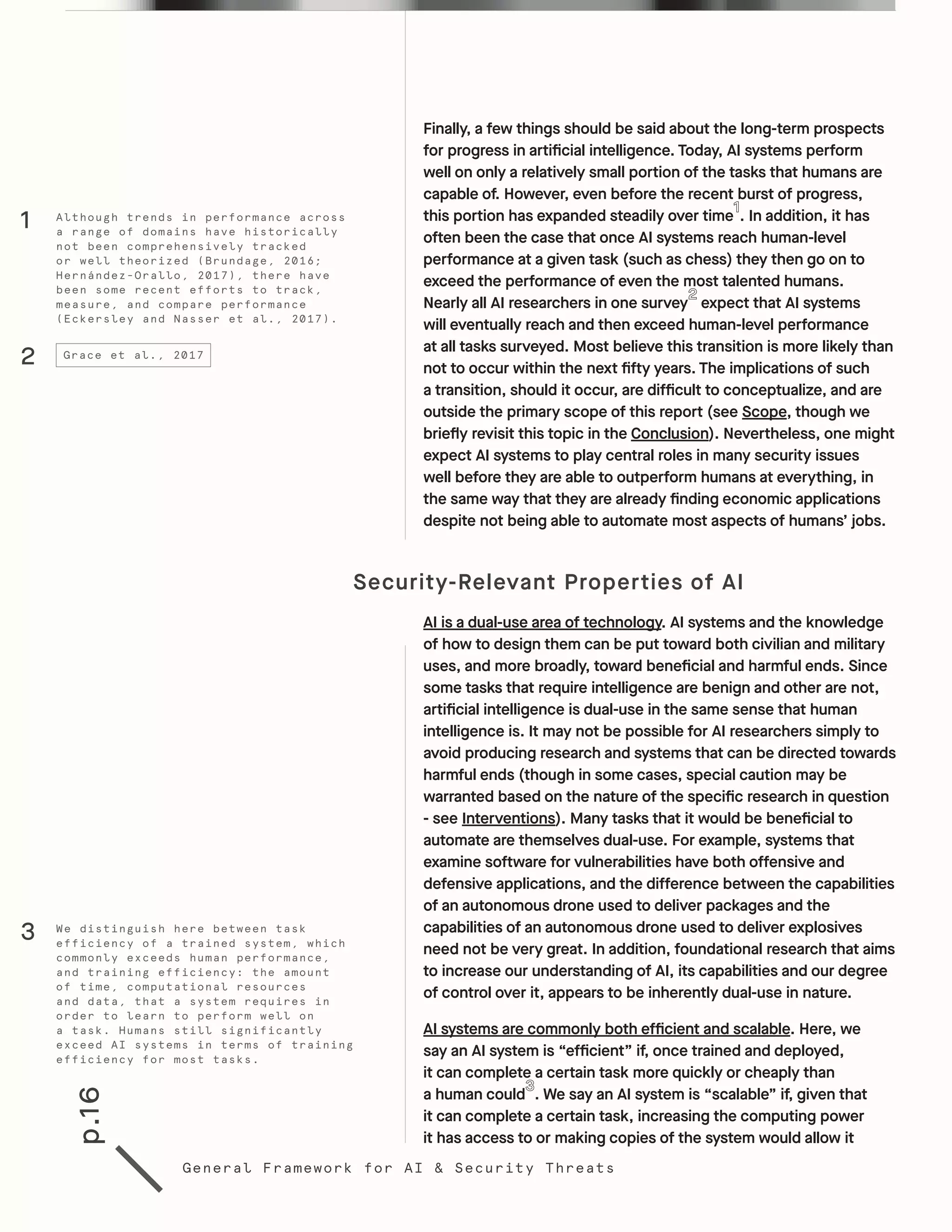 p.16
General Framework for AI & Security Threats
Finally, a few things should be said about the long-term prospects
for progress in artificial intelligence. Today, AI systems perform
well on only a relatively small portion of the tasks that humans are
capable of. However, even before the recent burst of progress,
this portion has expanded steadily over time . In addition, it has
often been the case that once AI systems reach human-level
performance at a given task (such as chess) they then go on to
exceed the performance of even the most talented humans.
Nearly all AI researchers in one survey expect that AI systems
will eventually reach and then exceed human-level performance
at all tasks surveyed. Most believe this transition is more likely than
not to occur within the next fifty years. The implications of such
a transition, should it occur, are difficult to conceptualize, and are
outside the primary scope of this report (see Scope, though we
briefly revisit this topic in the Conclusion). Nevertheless, one might
expect AI systems to play central roles in many security issues
well before they are able to outperform humans at everything, in
the same way that they are already finding economic applications
despite not being able to automate most aspects of humans’ jobs.
Security-Relevant Properties of AI	
AI is a dual-use area of technology. AI systems and the knowledge
of how to design them can be put toward both civilian and military
uses, and more broadly, toward beneficial and harmful ends. Since
some tasks that require intelligence are benign and other are not,
artificial intelligence is dual-use in the same sense that human
intelligence is. It may not be possible for AI researchers simply to
avoid producing research and systems that can be directed towards
harmful ends (though in some cases, special caution may be
warranted based on the nature of the specific research in question
- see Interventions). Many tasks that it would be beneficial to
automate are themselves dual-use. For example, systems that
examine software for vulnerabilities have both offensive and
defensive applications, and the difference between the capabilities
of an autonomous drone used to deliver packages and the
capabilities of an autonomous drone used to deliver explosives
need not be very great. In addition, foundational research that aims
to increase our understanding of AI, its capabilities and our degree
of control over it, appears to be inherently dual-use in nature.
AI systems are commonly both efficient and scalable. Here, we
say an AI system is “efficient” if, once trained and deployed,
it can complete a certain task more quickly or cheaply than
a human could . We say an AI system is “scalable” if, given that
it can complete a certain task, increasing the computing power
it has access to or making copies of the system would allow it
2 Grace et al., 2017
Although trends in performance across
a range of domains have historically
not been comprehensively tracked
or well theorized (Brundage, 2016;
Hernández-Orallo, 2017), there have
been some recent efforts to track,
measure, and compare performance
(Eckersley and Nasser et al., 2017).
We distinguish here between task
efficiency of a trained system, which
commonly exceeds human performance,
and training efficiency: the amount
of time, computational resources
and data, that a system requires in
order to learn to perform well on
a task. Humans still significantly
exceed AI systems in terms of training
efficiency for most tasks.
1
3
 