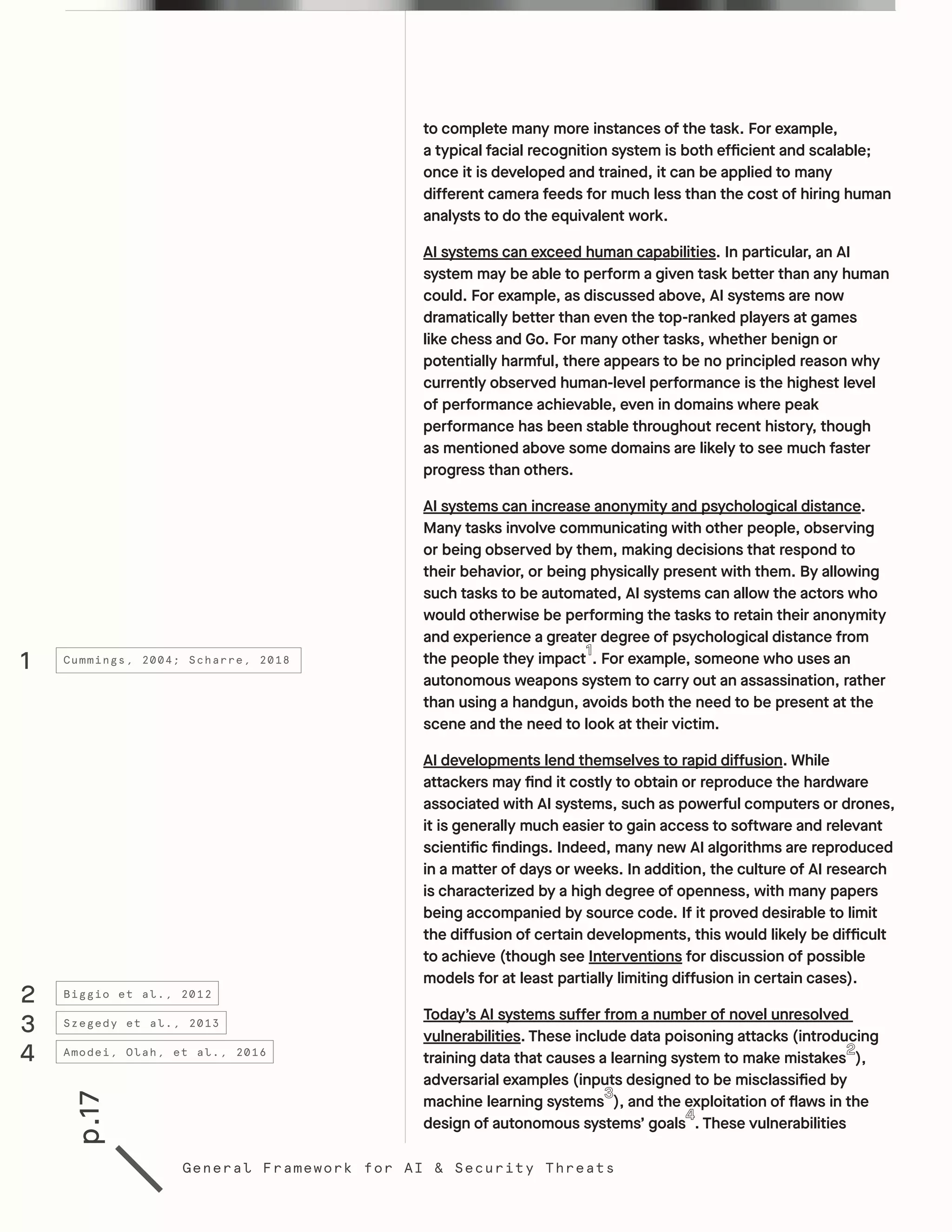 p.17
General Framework for AI & Security Threats
to complete many more instances of the task. For example,
a typical facial recognition system is both efficient and scalable;
once it is developed and trained, it can be applied to many
different camera feeds for much less than the cost of hiring human
analysts to do the equivalent work.
AI systems can exceed human capabilities. In particular, an AI
system may be able to perform a given task better than any human
could. For example, as discussed above, AI systems are now
dramatically better than even the top-ranked players at games
like chess and Go. For many other tasks, whether benign or
potentially harmful, there appears to be no principled reason why
currently observed human-level performance is the highest level
of performance achievable, even in domains where peak
performance has been stable throughout recent history, though
as mentioned above some domains are likely to see much faster
progress than others.
AI systems can increase anonymity and psychological distance.
Many tasks involve communicating with other people, observing
or being observed by them, making decisions that respond to
their behavior, or being physically present with them. By allowing
such tasks to be automated, AI systems can allow the actors who
would otherwise be performing the tasks to retain their anonymity
and experience a greater degree of psychological distance from
the people they impact . For example, someone who uses an
autonomous weapons system to carry out an assassination, rather
than using a handgun, avoids both the need to be present at the
scene and the need to look at their victim.
AI developments lend themselves to rapid diffusion. While
attackers may find it costly to obtain or reproduce the hardware
associated with AI systems, such as powerful computers or drones,
it is generally much easier to gain access to software and relevant
scientific findings. Indeed, many new AI algorithms are reproduced
in a matter of days or weeks. In addition, the culture of AI research
is characterized by a high degree of openness, with many papers
being accompanied by source code. If it proved desirable to limit
the diffusion of certain developments, this would likely be difficult
to achieve (though see Interventions for discussion of possible
models for at least partially limiting diffusion in certain cases).
Today’s AI systems suffer from a number of novel unresolved
vulnerabilities. These include data poisoning attacks (introducing
training data that causes a learning system to make mistakes ),
adversarial examples (inputs designed to be misclassified by
machine learning systems ), and the exploitation of flaws in the
design of autonomous systems’ goals . These vulnerabilities
1
2
3
4
Cummings, 2004; Scharre, 2018
Biggio et al., 2012
Szegedy et al., 2013
Amodei, Olah, et al., 2016
 