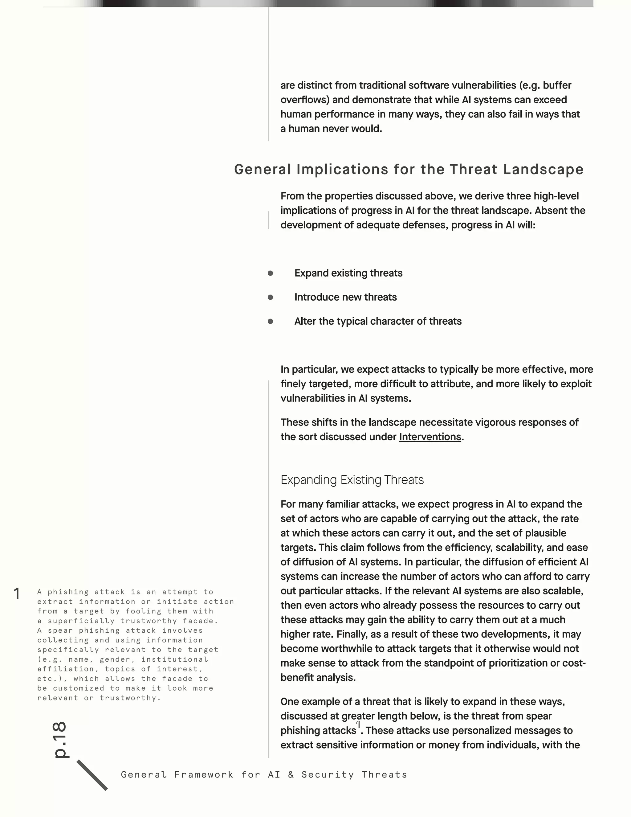 p.18
General Framework for AI & Security Threats
are distinct from traditional software vulnerabilities (e.g. buffer
overflows) and demonstrate that while AI systems can exceed
human performance in many ways, they can also fail in ways that
a human never would.
General Implications for the Threat Landscape
From the properties discussed above, we derive three high-level
implications of progress in AI for the threat landscape. Absent the
development of adequate defenses, progress in AI will:
•	 Expand existing threats
•	 Introduce new threats
•	 Alter the typical character of threats
In particular, we expect attacks to typically be more effective, more
finely targeted, more difficult to attribute, and more likely to exploit
vulnerabilities in AI systems.
These shifts in the landscape necessitate vigorous responses of
the sort discussed under Interventions.
Expanding Existing Threats
For many familiar attacks, we expect progress in AI to expand the
set of actors who are capable of carrying out the attack, the rate
at which these actors can carry it out, and the set of plausible
targets. This claim follows from the efficiency, scalability, and ease
of diffusion of AI systems. In particular, the diffusion of efficient AI
systems can increase the number of actors who can afford to carry
out particular attacks. If the relevant AI systems are also scalable,
then even actors who already possess the resources to carry out
these attacks may gain the ability to carry them out at a much
higher rate. Finally, as a result of these two developments, it may
become worthwhile to attack targets that it otherwise would not
make sense to attack from the standpoint of prioritization or cost-
benefit analysis.
One example of a threat that is likely to expand in these ways,
discussed at greater length below, is the threat from spear
phishing attacks . These attacks use personalized messages to
extract sensitive information or money from individuals, with the
A phishing attack is an attempt to
extract information or initiate action
from a target by fooling them with
a superficially trustworthy facade.
A spear phishing attack involves
collecting and using information
specifically relevant to the target
(e.g. name, gender, institutional
affiliation, topics of interest,
etc.), which allows the facade to
be customized to make it look more
relevant or trustworthy.
1
 