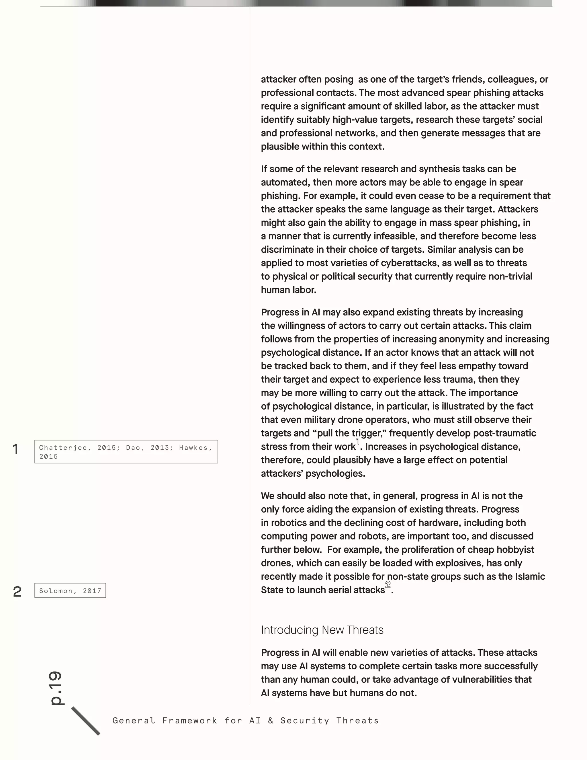 p.19
General Framework for AI & Security Threats
attacker often posing as one of the target’s friends, colleagues, or
professional contacts. The most advanced spear phishing attacks
require a significant amount of skilled labor, as the attacker must
identify suitably high-value targets, research these targets’ social
and professional networks, and then generate messages that are
plausible within this context.
If some of the relevant research and synthesis tasks can be
automated, then more actors may be able to engage in spear
phishing. For example, it could even cease to be a requirement that
the attacker speaks the same language as their target. Attackers
might also gain the ability to engage in mass spear phishing, in
a manner that is currently infeasible, and therefore become less
discriminate in their choice of targets. Similar analysis can be
applied to most varieties of cyberattacks, as well as to threats
to physical or political security that currently require non-trivial
human labor.
Progress in AI may also expand existing threats by increasing
the willingness of actors to carry out certain attacks. This claim
follows from the properties of increasing anonymity and increasing
psychological distance. If an actor knows that an attack will not
be tracked back to them, and if they feel less empathy toward
their target and expect to experience less trauma, then they
may be more willing to carry out the attack. The importance
of psychological distance, in particular, is illustrated by the fact
that even military drone operators, who must still observe their
targets and “pull the trigger,” frequently develop post-traumatic
stress from their work . Increases in psychological distance,
therefore, could plausibly have a large effect on potential
attackers’ psychologies.
We should also note that, in general, progress in AI is not the
only force aiding the expansion of existing threats. Progress
in robotics and the declining cost of hardware, including both
computing power and robots, are important too, and discussed
further below. For example, the proliferation of cheap hobbyist
drones, which can easily be loaded with explosives, has only
recently made it possible for non-state groups such as the Islamic
State to launch aerial attacks .
Introducing New Threats
Progress in AI will enable new varieties of attacks. These attacks
may use AI systems to complete certain tasks more successfully
than any human could, or take advantage of vulnerabilities that
AI systems have but humans do not.
1
2
Chatterjee, 2015; Dao, 2013; Hawkes,
2015
Solomon, 2017
 