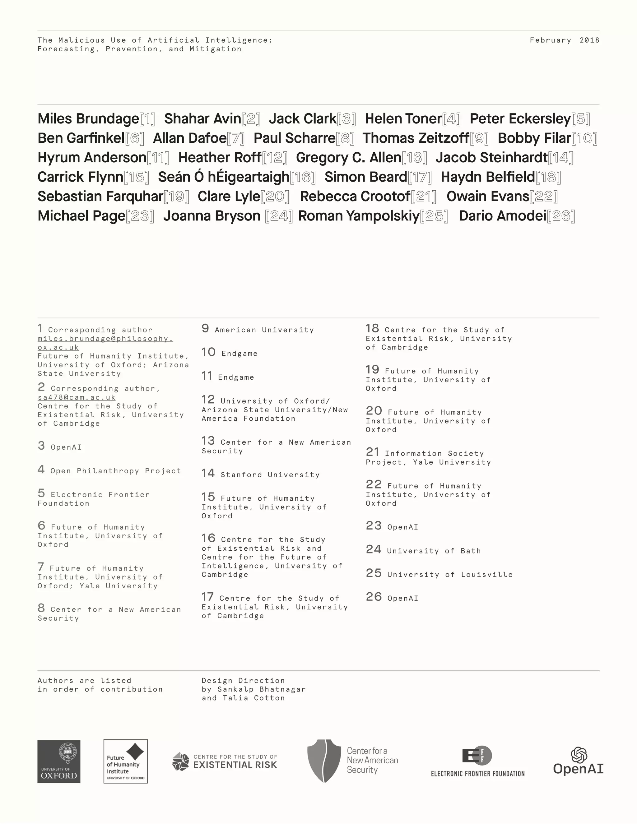 The Malicious Use of Artificial Intelligence:
Forecasting, Prevention, and Mitigation
Authors are listed
in order of contribution
Design Direction
by Sankalp Bhatnagar
and Talia Cotton
February 2018
1 Corresponding author
miles.brundage@philosophy.
ox.ac.uk
Future of Humanity Institute,
University of Oxford; Arizona
State University
2 Corresponding author,
sa478@cam.ac.uk
Centre for the Study of
Existential Risk, University
of Cambridge
3 OpenAI
4 Open Philanthropy Project
5 Electronic Frontier
Foundation
6 Future of Humanity
Institute, University of
Oxford
7 Future of Humanity
Institute, University of
Oxford; Yale University
8 Center for a New American
Security
9 American University
10 Endgame
11 Endgame
12 University of Oxford/
Arizona State University/New
America Foundation
13 Center for a New American
Security
14 Stanford University
15 Future of Humanity
Institute, University of
Oxford
16 Centre for the Study
of Existential Risk and
Centre for the Future of
Intelligence, University of
Cambridge
17 Centre for the Study of
Existential Risk, University
of Cambridge
18 Centre for the Study of
Existential Risk, University
of Cambridge
19 Future of Humanity
Institute, University of
Oxford
20 Future of Humanity
Institute, University of
Oxford
21 Information Society
Project, Yale University
22 Future of Humanity
Institute, University of
Oxford
23 OpenAI
24 University of Bath
25 University of Louisville
26 OpenAI
Miles Brundage Shahar Avin Jack Clark Helen Toner Peter Eckersley
Ben Garfinkel Allan Dafoe Paul Scharre Thomas Zeitzoff Bobby Filar
Hyrum Anderson Heather Roff Gregory C. Allen Jacob Steinhardt
Carrick Flynn Seán Ó hÉigeartaigh Simon Beard Haydn Belfield
Sebastian Farquhar Clare Lyle Rebecca Crootof Owain Evans
Michael Page Joanna Bryson Roman Yampolskiy Dario Amodei
 