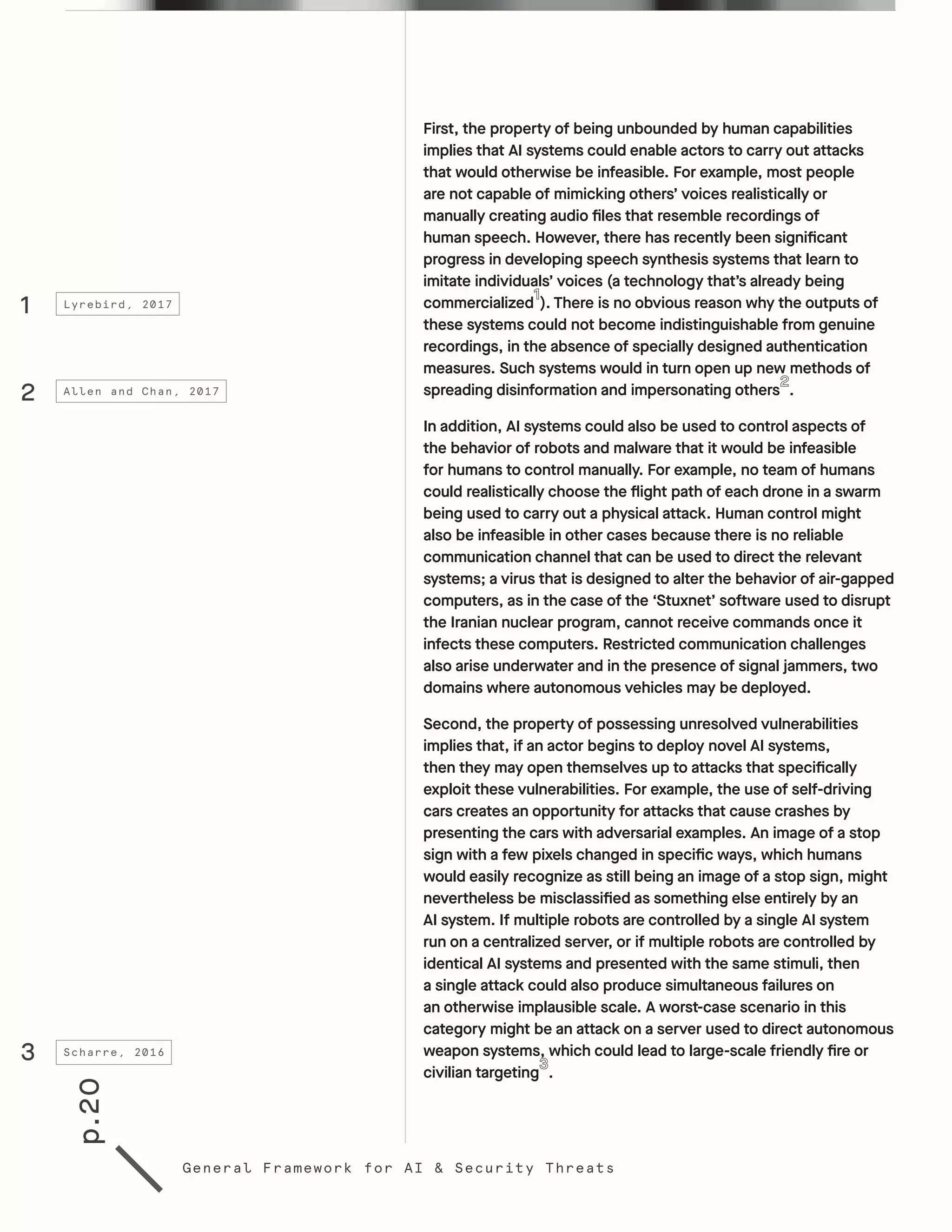 p.20
General Framework for AI & Security Threats
First, the property of being unbounded by human capabilities
implies that AI systems could enable actors to carry out attacks
that would otherwise be infeasible. For example, most people
are not capable of mimicking others’ voices realistically or
manually creating audio files that resemble recordings of
human speech. However, there has recently been significant
progress in developing speech synthesis systems that learn to
imitate individuals’ voices (a technology that’s already being
commercialized ). There is no obvious reason why the outputs of
these systems could not become indistinguishable from genuine
recordings, in the absence of specially designed authentication
measures. Such systems would in turn open up new methods of
spreading disinformation and impersonating others . 	
In addition, AI systems could also be used to control aspects of
the behavior of robots and malware that it would be infeasible
for humans to control manually. For example, no team of humans
could realistically choose the flight path of each drone in a swarm
being used to carry out a physical attack. Human control might
also be infeasible in other cases because there is no reliable
communication channel that can be used to direct the relevant
systems; a virus that is designed to alter the behavior of air-gapped
computers, as in the case of the ‘Stuxnet’ software used to disrupt
the Iranian nuclear program, cannot receive commands once it
infects these computers. Restricted communication challenges
also arise underwater and in the presence of signal jammers, two
domains where autonomous vehicles may be deployed.
Second, the property of possessing unresolved vulnerabilities
implies that, if an actor begins to deploy novel AI systems,
then they may open themselves up to attacks that specifically
exploit these vulnerabilities. For example, the use of self-driving
cars creates an opportunity for attacks that cause crashes by
presenting the cars with adversarial examples. An image of a stop
sign with a few pixels changed in specific ways, which humans
would easily recognize as still being an image of a stop sign, might
nevertheless be misclassified as something else entirely by an
AI system. If multiple robots are controlled by a single AI system
run on a centralized server, or if multiple robots are controlled by
identical AI systems and presented with the same stimuli, then
a single attack could also produce simultaneous failures on
an otherwise implausible scale. A worst-case scenario in this
category might be an attack on a server used to direct autonomous
weapon systems, which could lead to large-scale friendly fire or
civilian targeting .
1
2
3
Lyrebird, 2017
Allen and Chan, 2017
Scharre, 2016
 