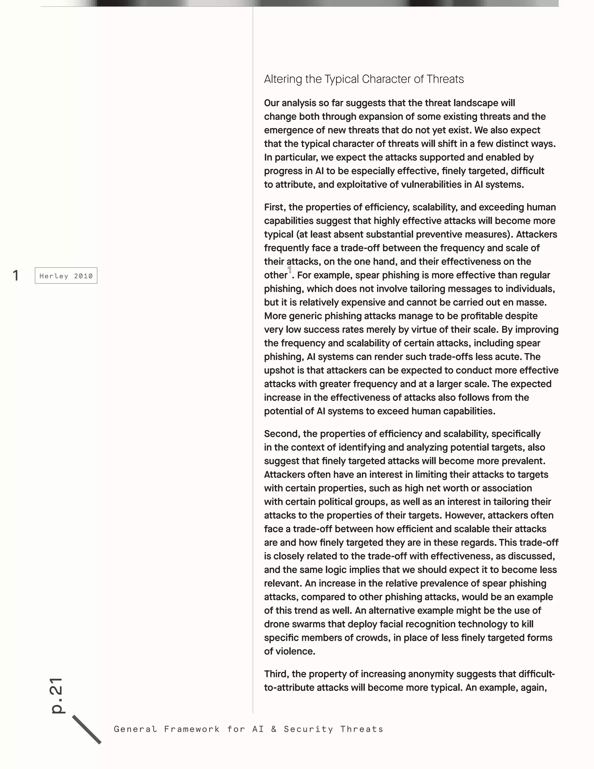 p.21
General Framework for AI & Security Threats
Altering the Typical Character of Threats
Our analysis so far suggests that the threat landscape will
change both through expansion of some existing threats and the
emergence of new threats that do not yet exist. We also expect
that the typical character of threats will shift in a few distinct ways.
In particular, we expect the attacks supported and enabled by
progress in AI to be especially effective, finely targeted, difficult
to attribute, and exploitative of vulnerabilities in AI systems.
First, the properties of efficiency, scalability, and exceeding human
capabilities suggest that highly effective attacks will become more
typical (at least absent substantial preventive measures). Attackers
frequently face a trade-off between the frequency and scale of
their attacks, on the one hand, and their effectiveness on the
other . For example, spear phishing is more effective than regular
phishing, which does not involve tailoring messages to individuals,
but it is relatively expensive and cannot be carried out en masse.
More generic phishing attacks manage to be profitable despite
very low success rates merely by virtue of their scale. By improving
the frequency and scalability of certain attacks, including spear
phishing, AI systems can render such trade-offs less acute. The
upshot is that attackers can be expected to conduct more effective
attacks with greater frequency and at a larger scale. The expected
increase in the effectiveness of attacks also follows from the
potential of AI systems to exceed human capabilities.
Second, the properties of efficiency and scalability, specifically
in the context of identifying and analyzing potential targets, also
suggest that finely targeted attacks will become more prevalent.
Attackers often have an interest in limiting their attacks to targets
with certain properties, such as high net worth or association
with certain political groups, as well as an interest in tailoring their
attacks to the properties of their targets. However, attackers often
face a trade-off between how efficient and scalable their attacks
are and how finely targeted they are in these regards. This trade-off
is closely related to the trade-off with effectiveness, as discussed,
and the same logic implies that we should expect it to become less
relevant. An increase in the relative prevalence of spear phishing
attacks, compared to other phishing attacks, would be an example
of this trend as well. An alternative example might be the use of
drone swarms that deploy facial recognition technology to kill
specific members of crowds, in place of less finely targeted forms
of violence.
Third, the property of increasing anonymity suggests that difficult-
to-attribute attacks will become more typical. An example, again,
1 Herley 2010
 