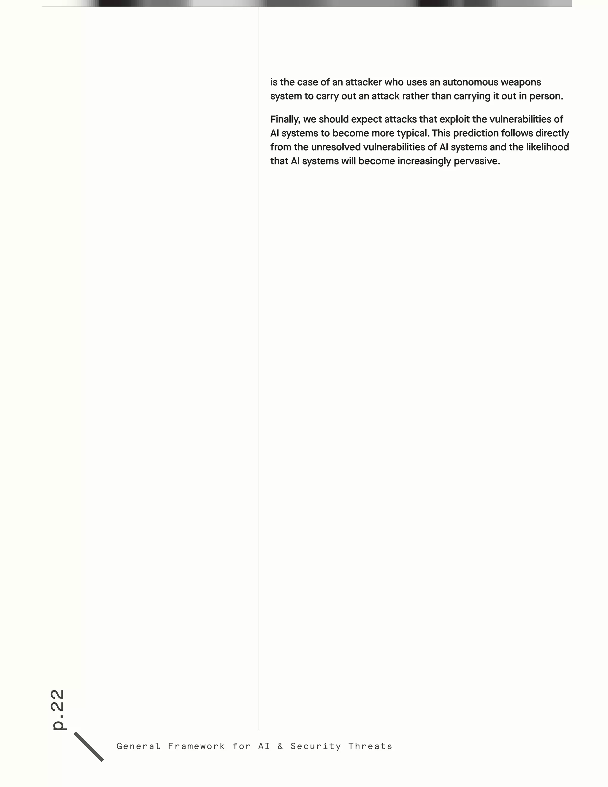 p.22
General Framework for AI & Security Threats
is the case of an attacker who uses an autonomous weapons
system to carry out an attack rather than carrying it out in person.
Finally, we should expect attacks that exploit the vulnerabilities of
AI systems to become more typical. This prediction follows directly
from the unresolved vulnerabilities of AI systems and the likelihood
that AI systems will become increasingly pervasive.
 
