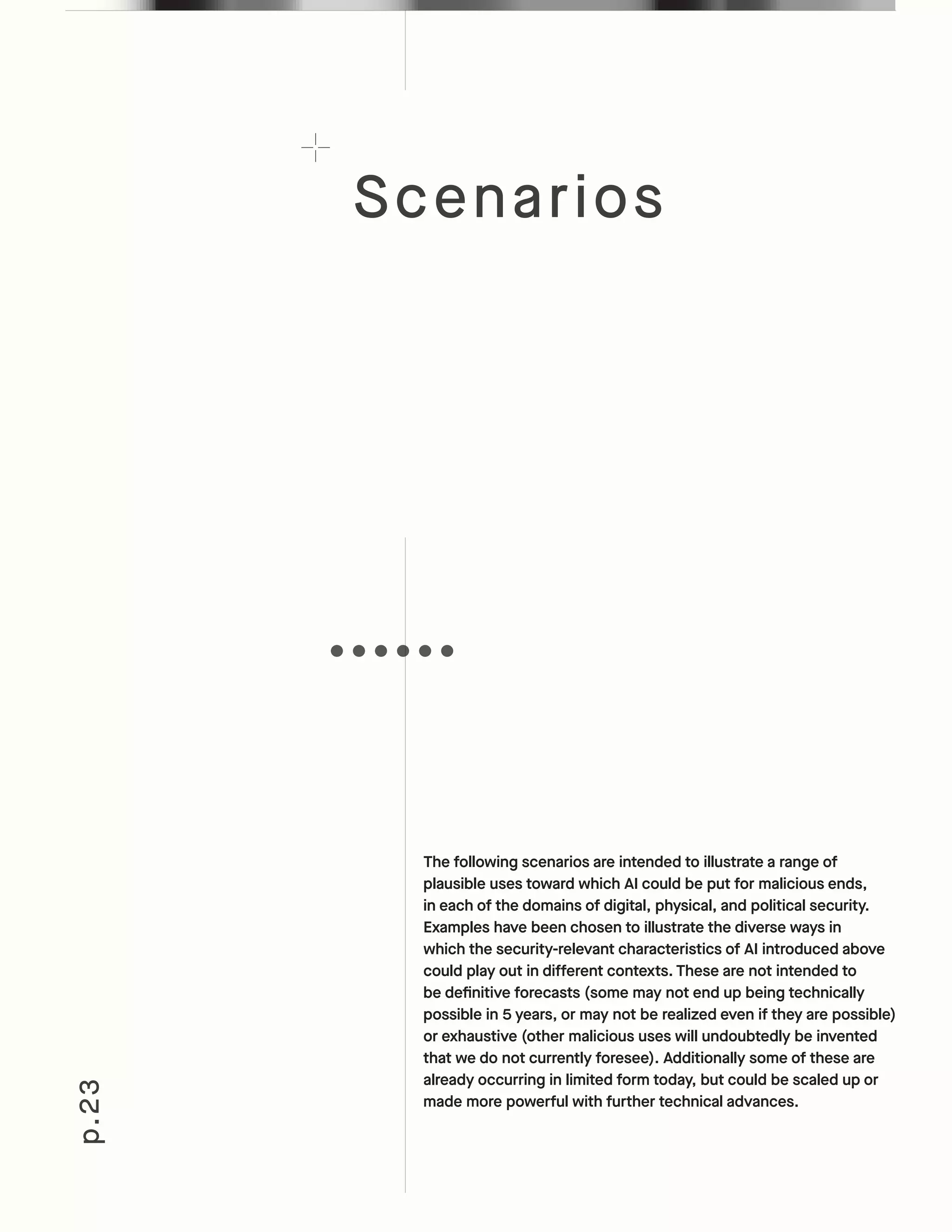 Scenarios
p.23
The following scenarios are intended to illustrate a range of
plausible uses toward which AI could be put for malicious ends,
in each of the domains of digital, physical, and political security.
Examples have been chosen to illustrate the diverse ways in
which the security-relevant characteristics of AI introduced above
could play out in different contexts. These are not intended to
be definitive forecasts (some may not end up being technically
possible in 5 years, or may not be realized even if they are possible)
or exhaustive (other malicious uses will undoubtedly be invented
that we do not currently foresee). Additionally some of these are
already occurring in limited form today, but could be scaled up or
made more powerful with further technical advances.
 