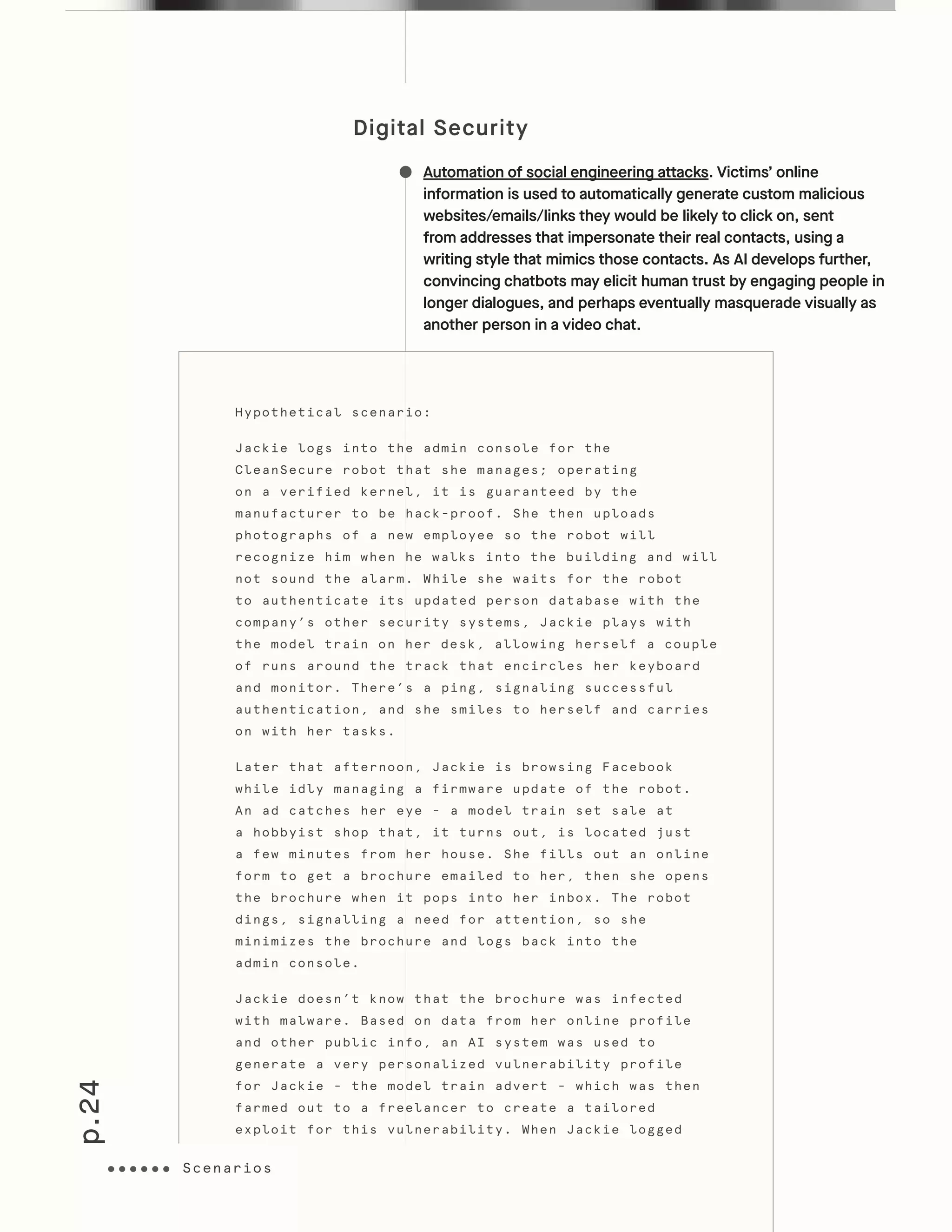 p.24
Digital Security
Automation of social engineering attacks. Victims’ online
information is used to automatically generate custom malicious
websites/emails/links they would be likely to click on, sent
from addresses that impersonate their real contacts, using a
writing style that mimics those contacts. As AI develops further,
convincing chatbots may elicit human trust by engaging people in
longer dialogues, and perhaps eventually masquerade visually as
another person in a video chat.
Hypothetical scenario:
Jackie logs into the admin console for the
CleanSecure robot that she manages; operating
on a verified kernel, it is guaranteed by the
manufacturer to be hack-proof. She then uploads
photographs of a new employee so the robot will
recognize him when he walks into the building and will
not sound the alarm. While she waits for the robot
to authenticate its updated person database with the
company’s other security systems, Jackie plays with
the model train on her desk, allowing herself a couple
of runs around the track that encircles her keyboard
and monitor. There’s a ping, signaling successful
authentication, and she smiles to herself and carries
on with her tasks.
Later that afternoon, Jackie is browsing Facebook
while idly managing a firmware update of the robot.
An ad catches her eye - a model train set sale at
a hobbyist shop that, it turns out, is located just
a few minutes from her house. She fills out an online
form to get a brochure emailed to her, then she opens
the brochure when it pops into her inbox. The robot
dings, signalling a need for attention, so she
minimizes the brochure and logs back into the
admin console.
Jackie doesn’t know that the brochure was infected
with malware. Based on data from her online profile
and other public info, an AI system was used to
generate a very personalized vulnerability profile
for Jackie - the model train advert - which was then
farmed out to a freelancer to create a tailored
exploit for this vulnerability. When Jackie logged
Scenarios
 