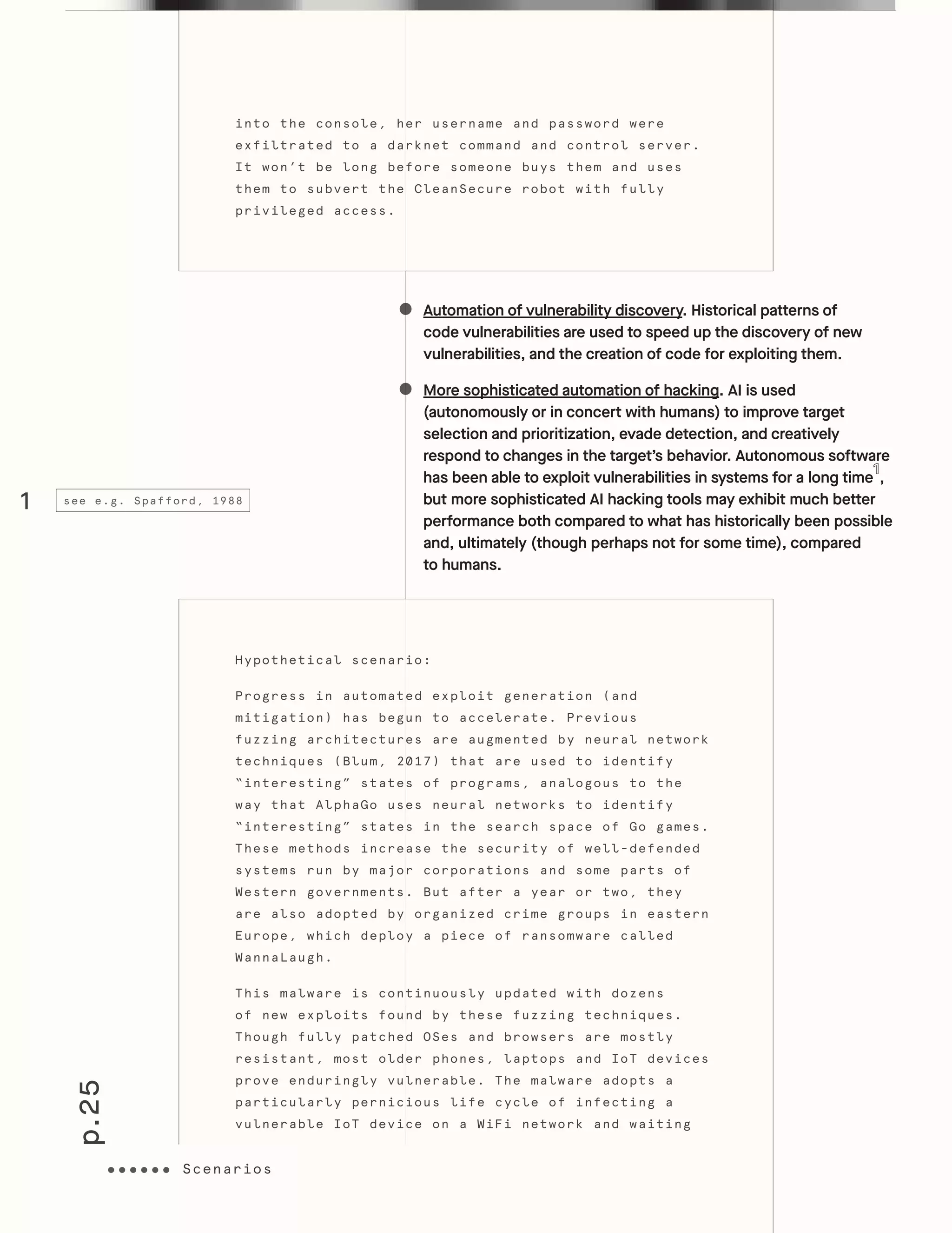 p.25
Scenarios
Automation of vulnerability discovery. Historical patterns of
code vulnerabilities are used to speed up the discovery of new
vulnerabilities, and the creation of code for exploiting them.
More sophisticated automation of hacking. AI is used
(autonomously or in concert with humans) to improve target
selection and prioritization, evade detection, and creatively
respond to changes in the target’s behavior. Autonomous software
has been able to exploit vulnerabilities in systems for a long time ,
but more sophisticated AI hacking tools may exhibit much better
performance both compared to what has historically been possible
and, ultimately (though perhaps not for some time), compared
to humans.
into the console, her username and password were
exfiltrated to a darknet command and control server.
It won’t be long before someone buys them and uses
them to subvert the CleanSecure robot with fully
privileged access.
Hypothetical scenario:
Progress in automated exploit generation (and
mitigation) has begun to accelerate. Previous
fuzzing architectures are augmented by neural network
techniques (Blum, 2017) that are used to identify
“interesting” states of programs, analogous to the
way that AlphaGo uses neural networks to identify
“interesting” states in the search space of Go games.
These methods increase the security of well-defended
systems run by major corporations and some parts of
Western governments. But after a year or two, they
are also adopted by organized crime groups in eastern
Europe, which deploy a piece of ransomware called
WannaLaugh.
This malware is continuously updated with dozens
of new exploits found by these fuzzing techniques.
Though fully patched OSes and browsers are mostly
resistant, most older phones, laptops and IoT devices
prove enduringly vulnerable. The malware adopts a
particularly pernicious life cycle of infecting a
vulnerable IoT device on a WiFi network and waiting
Scenarios
1 see e.g. Spafford, 1988
 