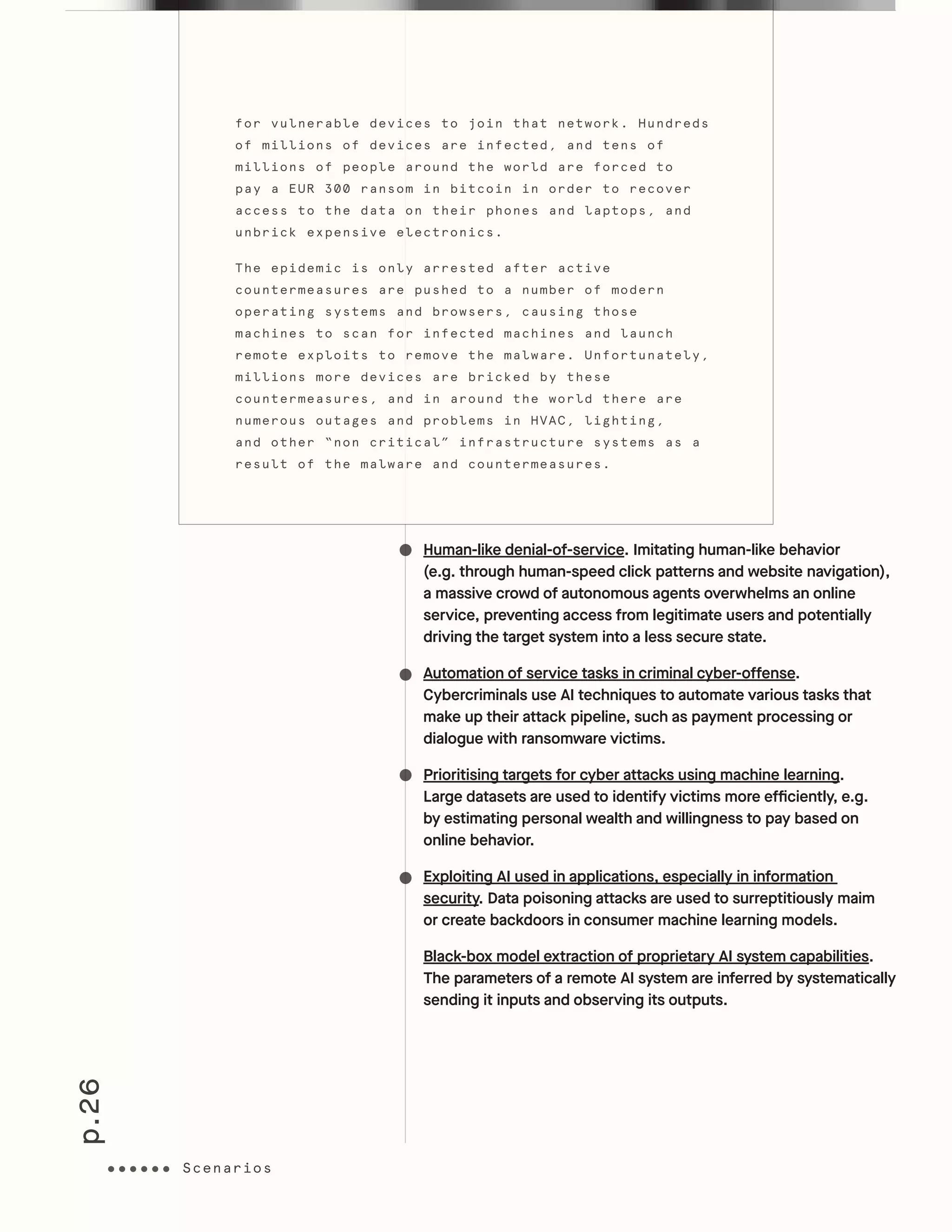 p.26
Scenarios
Human-like denial-of-service. Imitating human-like behavior
(e.g. through human-speed click patterns and website navigation),
a massive crowd of autonomous agents overwhelms an online
service, preventing access from legitimate users and potentially
driving the target system into a less secure state.
Automation of service tasks in criminal cyber-offense.
Cybercriminals use AI techniques to automate various tasks that
make up their attack pipeline, such as payment processing or
dialogue with ransomware victims.
Prioritising targets for cyber attacks using machine learning.
Large datasets are used to identify victims more efficiently, e.g.
by estimating personal wealth and willingness to pay based on
online behavior.
Exploiting AI used in applications, especially in information
security. Data poisoning attacks are used to surreptitiously maim
or create backdoors in consumer machine learning models.
Black-box model extraction of proprietary AI system capabilities.
The parameters of a remote AI system are inferred by systematically
sending it inputs and observing its outputs.
for vulnerable devices to join that network. Hundreds
of millions of devices are infected, and tens of
millions of people around the world are forced to
pay a EUR 300 ransom in bitcoin in order to recover
access to the data on their phones and laptops, and
unbrick expensive electronics.
The epidemic is only arrested after active
countermeasures are pushed to a number of modern
operating systems and browsers, causing those
machines to scan for infected machines and launch
remote exploits to remove the malware. Unfortunately,
millions more devices are bricked by these
countermeasures, and in around the world there are
numerous outages and problems in HVAC, lighting,
and other “non critical” infrastructure systems as a
result of the malware and countermeasures.
ScenariosScenarios
 