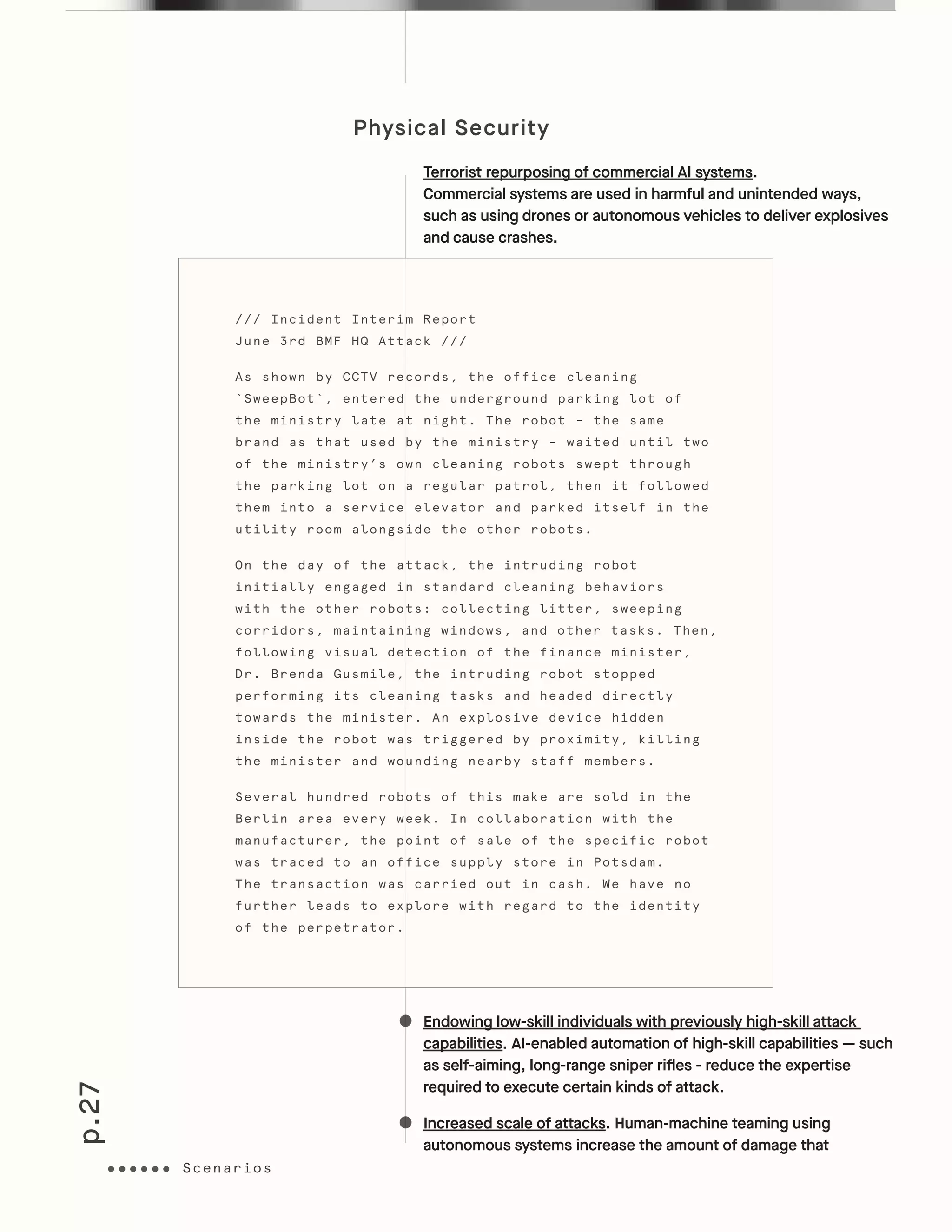 p.27
Physical Security
Terrorist repurposing of commercial AI systems.
Commercial systems are used in harmful and unintended ways,
such as using drones or autonomous vehicles to deliver explosives
and cause crashes.
Endowing low-skill individuals with previously high-skill attack
capabilities. AI-enabled automation of high-skill capabilities — such
as self-aiming, long-range sniper rifles - reduce the expertise
required to execute certain kinds of attack.
Increased scale of attacks. Human-machine teaming using
autonomous systems increase the amount of damage that
/// Incident Interim Report
June 3rd BMF HQ Attack ///
As shown by CCTV records, the office cleaning
`SweepBot`, entered the underground parking lot of
the ministry late at night. The robot - the same
brand as that used by the ministry - waited until two
of the ministry’s own cleaning robots swept through
the parking lot on a regular patrol, then it followed
them into a service elevator and parked itself in the
utility room alongside the other robots.
On the day of the attack, the intruding robot
initially engaged in standard cleaning behaviors
with the other robots: collecting litter, sweeping
corridors, maintaining windows, and other tasks. Then,
following visual detection of the finance minister,
Dr. Brenda Gusmile, the intruding robot stopped
performing its cleaning tasks and headed directly
towards the minister. An explosive device hidden
inside the robot was triggered by proximity, killing
the minister and wounding nearby staff members.
Several hundred robots of this make are sold in the
Berlin area every week. In collaboration with the
manufacturer, the point of sale of the specific robot
was traced to an office supply store in Potsdam.
The transaction was carried out in cash. We have no
further leads to explore with regard to the identity
of the perpetrator.
ScenariosScenarios
 