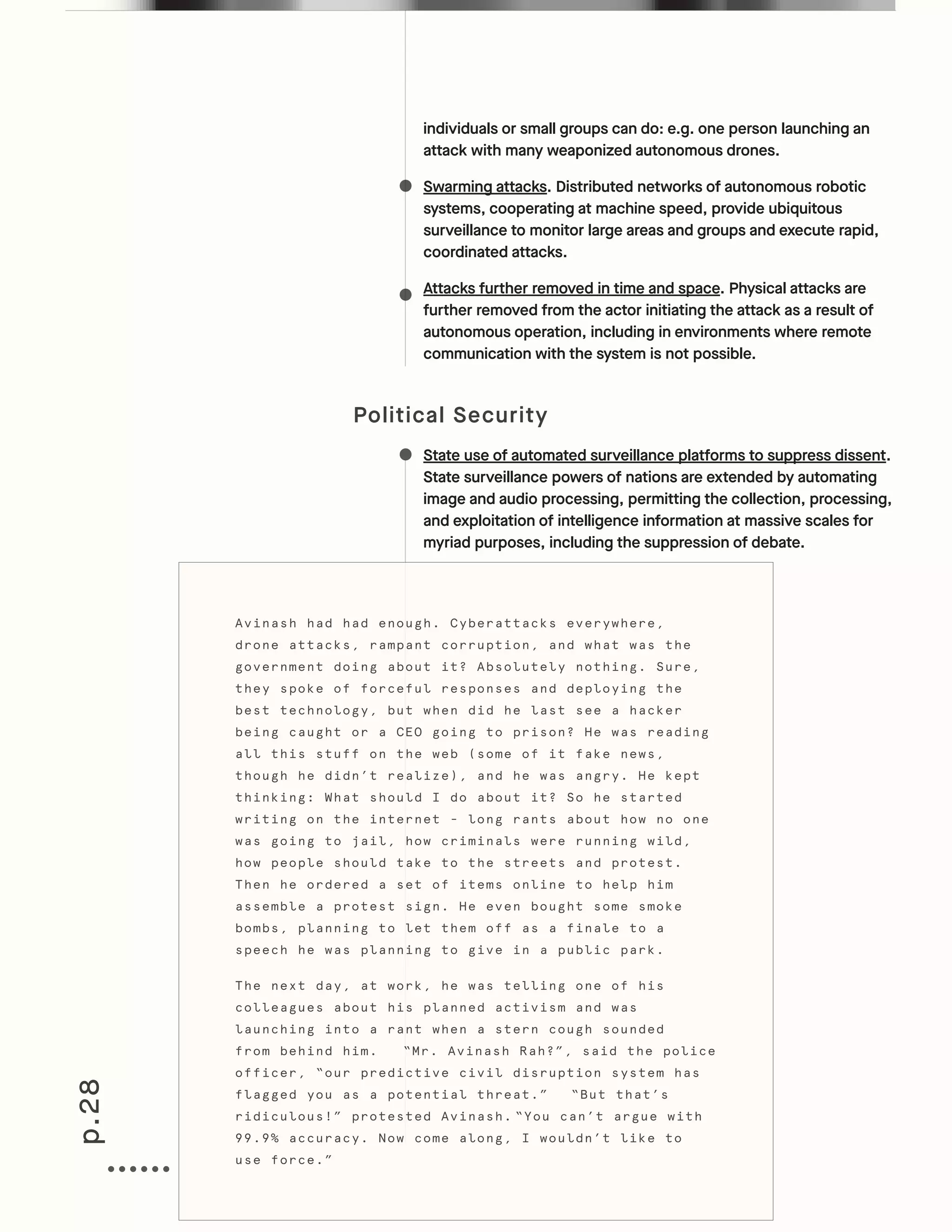 p.28
Avinash had had enough. Cyberattacks everywhere,
drone attacks, rampant corruption, and what was the
government doing about it? Absolutely nothing. Sure,
they spoke of forceful responses and deploying the
best technology, but when did he last see a hacker
being caught or a CEO going to prison? He was reading
all this stuff on the web (some of it fake news,
though he didn’t realize), and he was angry. He kept
thinking: What should I do about it? So he started
writing on the internet - long rants about how no one
was going to jail, how criminals were running wild,
how people should take to the streets and protest.
Then he ordered a set of items online to help him
assemble a protest sign. He even bought some smoke
bombs, planning to let them off as a finale to a
speech he was planning to give in a public park.
The next day, at work, he was telling one of his
colleagues about his planned activism and was
launching into a rant when a stern cough sounded
from behind him.	 “Mr. Avinash Rah?”, said the police
officer, “our predictive civil disruption system has
flagged you as a potential threat.”	 “But that’s
ridiculous!” protested Avinash.	“You can’t argue with
99.9% accuracy. Now come along, I wouldn’t like to
use force.”
individuals or small groups can do: e.g. one person launching an
attack with many weaponized autonomous drones.
Swarming attacks. Distributed networks of autonomous robotic
systems, cooperating at machine speed, provide ubiquitous
surveillance to monitor large areas and groups and execute rapid,
coordinated attacks.
Attacks further removed in time and space. Physical attacks are
further removed from the actor initiating the attack as a result of
autonomous operation, including in environments where remote
communication with the system is not possible.
Political Security
State use of automated surveillance platforms to suppress dissent.
State surveillance powers of nations are extended by automating
image and audio processing, permitting the collection, processing,
and exploitation of intelligence information at massive scales for
myriad purposes, including the suppression of debate.
 