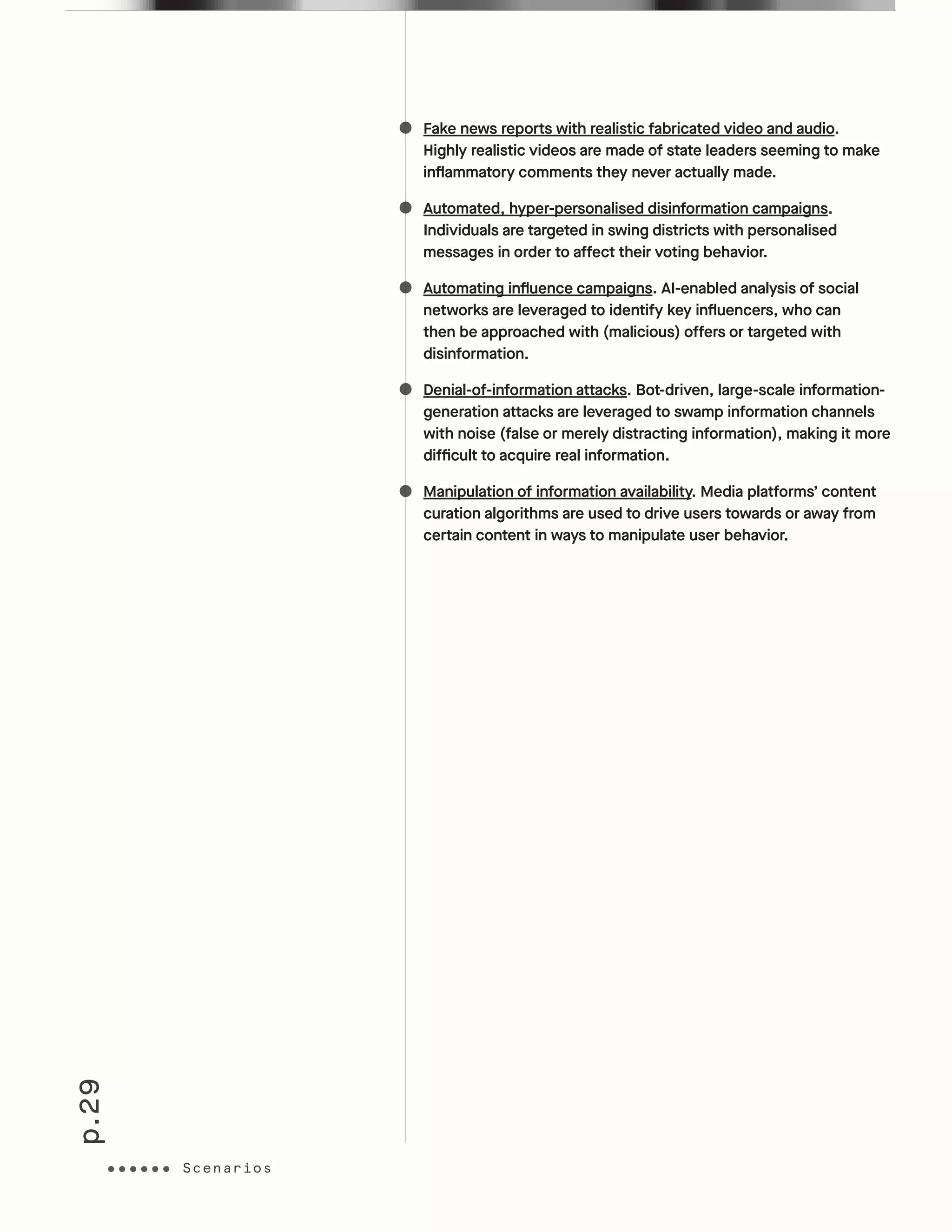 p.29
Fake news reports with realistic fabricated video and audio.
Highly realistic videos are made of state leaders seeming to make
inflammatory comments they never actually made.
Automated, hyper-personalised disinformation campaigns.
Individuals are targeted in swing districts with personalised
messages in order to affect their voting behavior.
Automating influence campaigns. AI-enabled analysis of social
networks are leveraged to identify key influencers, who can
then be approached with (malicious) offers or targeted with
disinformation.
Denial-of-information attacks. Bot-driven, large-scale information-
generation attacks are leveraged to swamp information channels
with noise (false or merely distracting information), making it more
difficult to acquire real information.
Manipulation of information availability. Media platforms’ content
curation algorithms are used to drive users towards or away from
certain content in ways to manipulate user behavior.
ScenariosScenarios
 