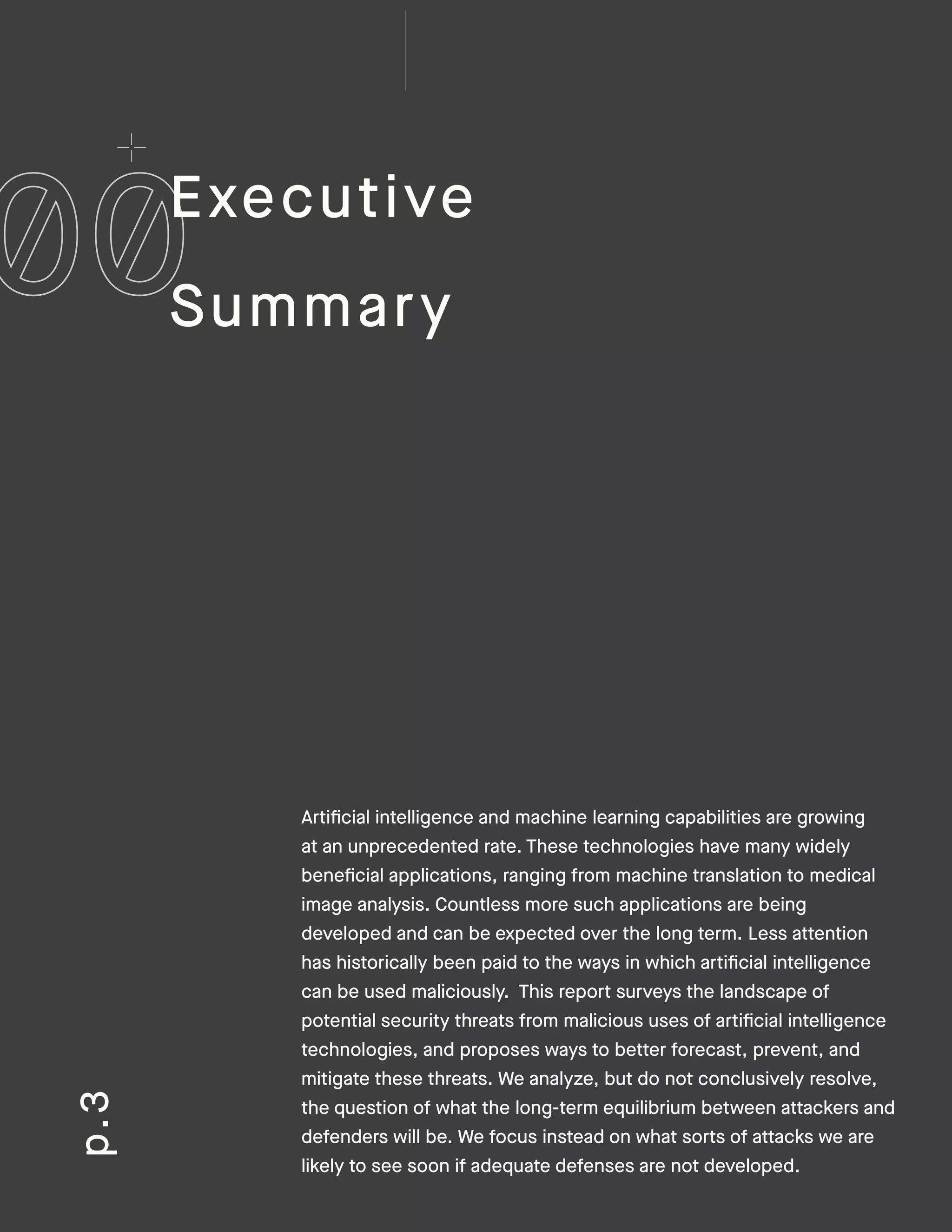 Artificial intelligence and machine learning capabilities are growing
at an unprecedented rate. These technologies have many widely
beneficial applications, ranging from machine translation to medical
image analysis. Countless more such applications are being
developed and can be expected over the long term. Less attention
has historically been paid to the ways in which artificial intelligence
can be used maliciously. This report surveys the landscape of
potential security threats from malicious uses of artificial intelligence
technologies, and proposes ways to better forecast, prevent, and
mitigate these threats. We analyze, but do not conclusively resolve,
the question of what the long-term equilibrium between attackers and
defenders will be. We focus instead on what sorts of attacks we are
likely to see soon if adequate defenses are not developed.
p.3
Executive
Summary
 