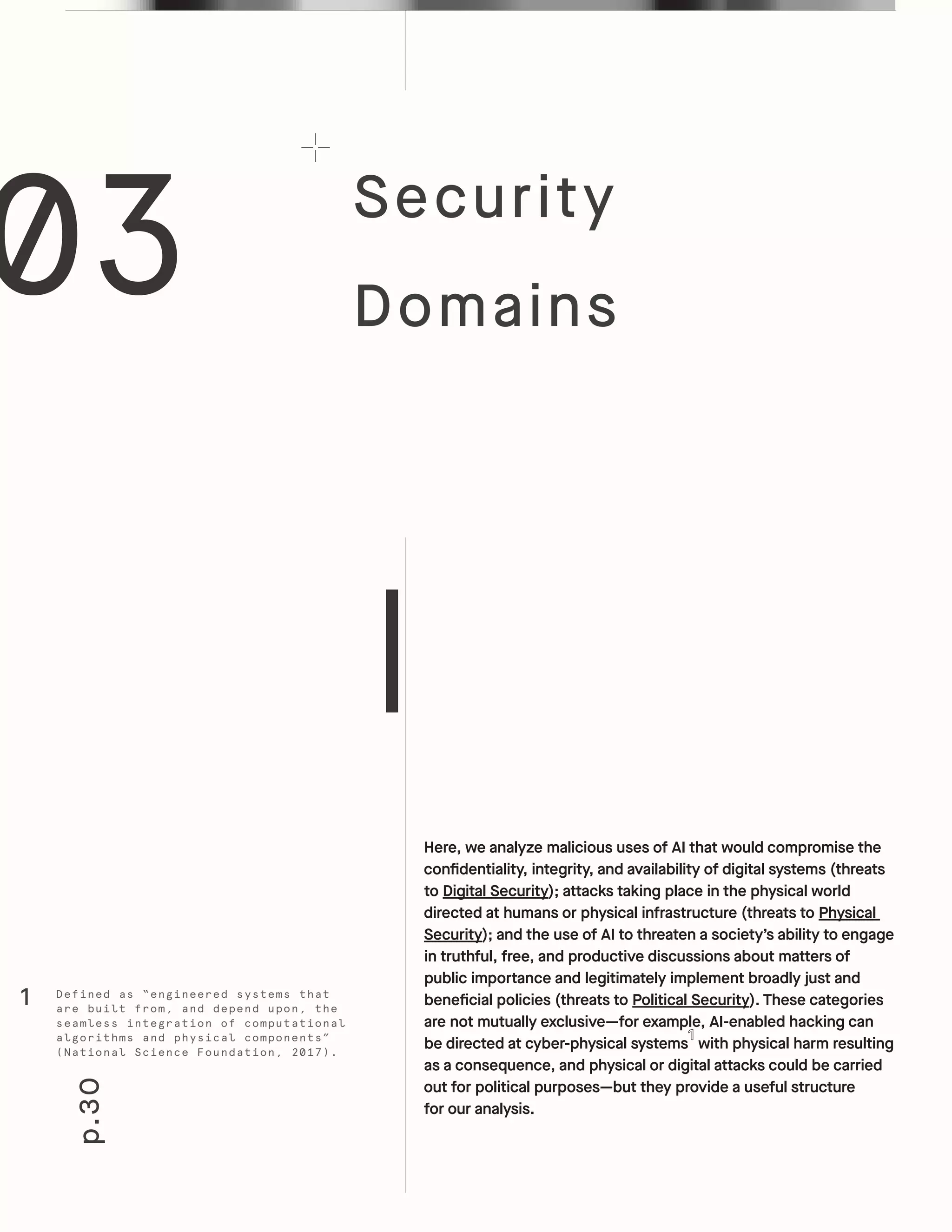 p.30
Security
Domains
Here, we analyze malicious uses of AI that would compromise the
confidentiality, integrity, and availability of digital systems (threats
to Digital Security); attacks taking place in the physical world
directed at humans or physical infrastructure (threats to Physical
Security); and the use of AI to threaten a society’s ability to engage
in truthful, free, and productive discussions about matters of
public importance and legitimately implement broadly just and
beneficial policies (threats to Political Security). These categories
are not mutually exclusive—for example, AI-enabled hacking can
be directed at cyber-physical systems with physical harm resulting
as a consequence, and physical or digital attacks could be carried
out for political purposes—but they provide a useful structure
for our analysis.
03
Defined as “engineered systems that
are built from, and depend upon, the
seamless integration of computational
algorithms and physical components”
(National Science Foundation, 2017).
1
 