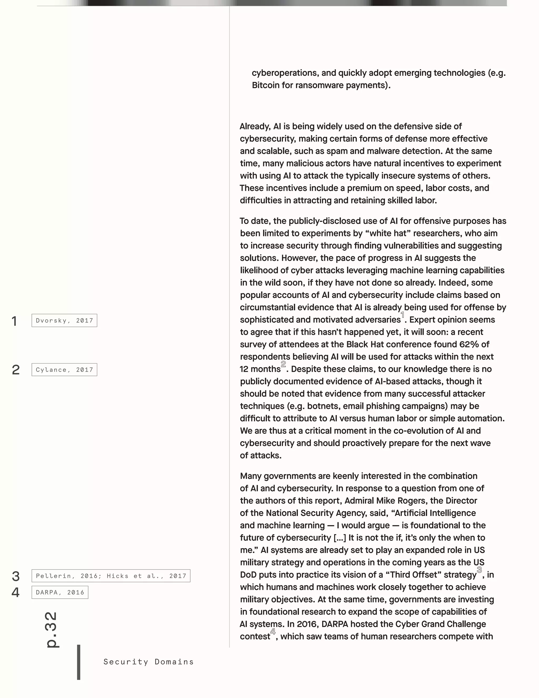 p.32
Security Domains
cyberoperations, and quickly adopt emerging technologies (e.g.
Bitcoin for ransomware payments).
Already, AI is being widely used on the defensive side of
cybersecurity, making certain forms of defense more effective
and scalable, such as spam and malware detection. At the same
time, many malicious actors have natural incentives to experiment
with using AI to attack the typically insecure systems of others.
These incentives include a premium on speed, labor costs, and
difficulties in attracting and retaining skilled labor.
To date, the publicly-disclosed use of AI for offensive purposes has
been limited to experiments by “white hat” researchers, who aim
to increase security through finding vulnerabilities and suggesting
solutions. However, the pace of progress in AI suggests the
likelihood of cyber attacks leveraging machine learning capabilities
in the wild soon, if they have not done so already. Indeed, some
popular accounts of AI and cybersecurity include claims based on
circumstantial evidence that AI is already being used for offense by
sophisticated and motivated adversaries . Expert opinion seems
to agree that if this hasn’t happened yet, it will soon: a recent
survey of attendees at the Black Hat conference found 62% of
respondents believing AI will be used for attacks within the next
12 months . Despite these claims, to our knowledge there is no
publicly documented evidence of AI-based attacks, though it
should be noted that evidence from many successful attacker
techniques (e.g. botnets, email phishing campaigns) may be
difficult to attribute to AI versus human labor or simple automation.
We are thus at a critical moment in the co-evolution of AI and
cybersecurity and should proactively prepare for the next wave
of attacks.
Many governments are keenly interested in the combination
of AI and cybersecurity. In response to a question from one of
the authors of this report, Admiral Mike Rogers, the Director
of the National Security Agency, said, “Artificial Intelligence
and machine learning — I would argue — is foundational to the
future of cybersecurity […] It is not the if, it’s only the when to
me.” AI systems are already set to play an expanded role in US
military strategy and operations in the coming years as the US
DoD puts into practice its vision of a “Third Offset” strategy , in
which humans and machines work closely together to achieve
military objectives. At the same time, governments are investing
in foundational research to expand the scope of capabilities of
AI systems. In 2016, DARPA hosted the Cyber Grand Challenge
contest , which saw teams of human researchers compete with
1
2
4
3
Dvorsky, 2017
Cylance, 2017
DARPA, 2016
Pellerin, 2016; Hicks et al., 2017
 