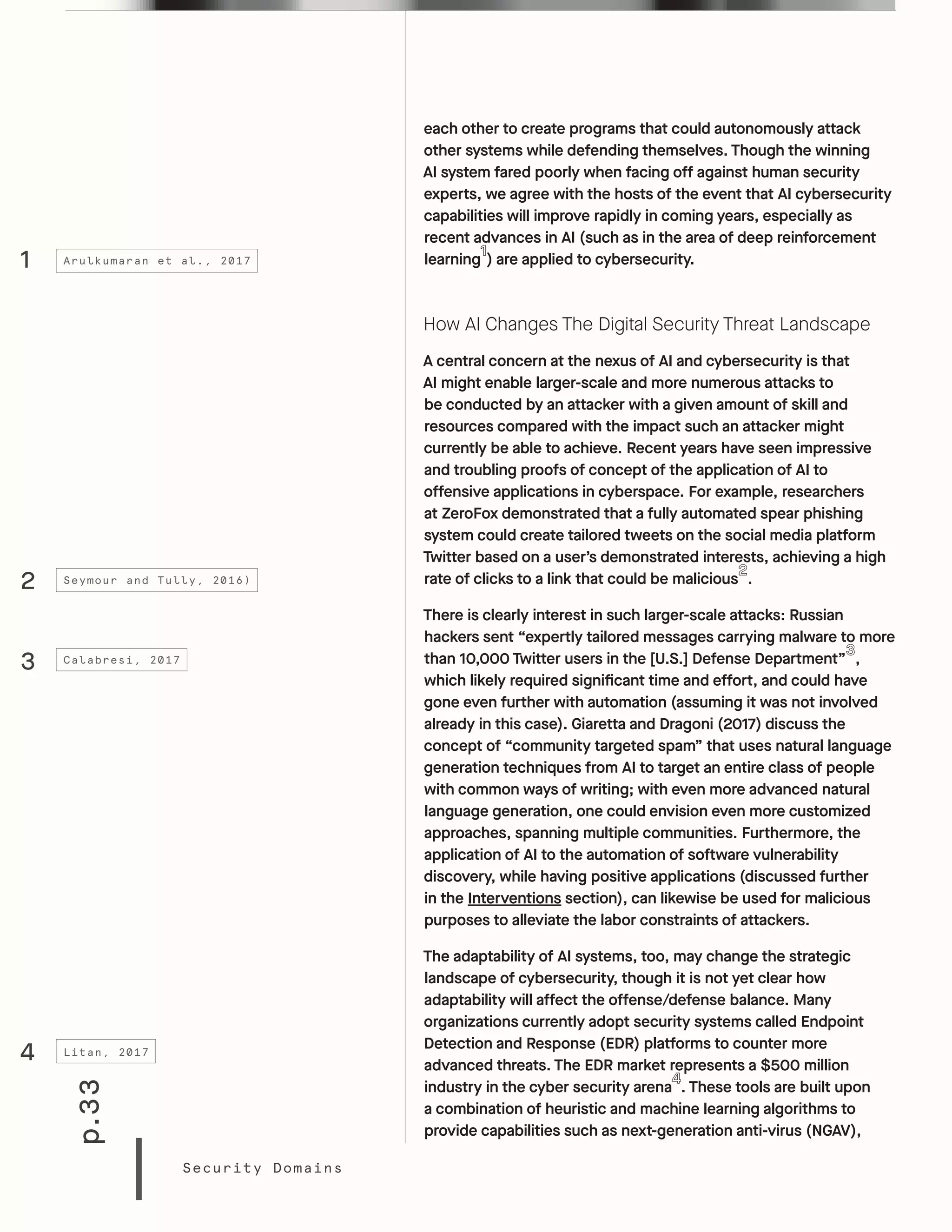 p.33
Security Domains
each other to create programs that could autonomously attack
other systems while defending themselves. Though the winning
AI system fared poorly when facing off against human security
experts, we agree with the hosts of the event that AI cybersecurity
capabilities will improve rapidly in coming years, especially as
recent advances in AI (such as in the area of deep reinforcement
learning ) are applied to cybersecurity.
How AI Changes The Digital Security Threat Landscape
A central concern at the nexus of AI and cybersecurity is that
AI might enable larger-scale and more numerous attacks to
be conducted by an attacker with a given amount of skill and
resources compared with the impact such an attacker might
currently be able to achieve. Recent years have seen impressive
and troubling proofs of concept of the application of AI to
offensive applications in cyberspace. For example, researchers
at ZeroFox demonstrated that a fully automated spear phishing
system could create tailored tweets on the social media platform
Twitter based on a user’s demonstrated interests, achieving a high
rate of clicks to a link that could be malicious .
There is clearly interest in such larger-scale attacks: Russian
hackers sent “expertly tailored messages carrying malware to more
than 10,000 Twitter users in the [U.S.] Defense Department” ,
which likely required significant time and effort, and could have
gone even further with automation (assuming it was not involved
already in this case). Giaretta and Dragoni (2017) discuss the
concept of “community targeted spam” that uses natural language
generation techniques from AI to target an entire class of people
with common ways of writing; with even more advanced natural
language generation, one could envision even more customized
approaches, spanning multiple communities. Furthermore, the
application of AI to the automation of software vulnerability
discovery, while having positive applications (discussed further
in the Interventions section), can likewise be used for malicious
purposes to alleviate the labor constraints of attackers.
The adaptability of AI systems, too, may change the strategic
landscape of cybersecurity, though it is not yet clear how
adaptability will affect the offense/defense balance. Many
organizations currently adopt security systems called Endpoint
Detection and Response (EDR) platforms to counter more
advanced threats. The EDR market represents a $500 million
industry in the cyber security arena . These tools are built upon
a combination of heuristic and machine learning algorithms to
provide capabilities such as next-generation anti-virus (NGAV),
1
2
3
4
Arulkumaran et al., 2017
Seymour and Tully, 2016)
Calabresi, 2017
Litan, 2017
 