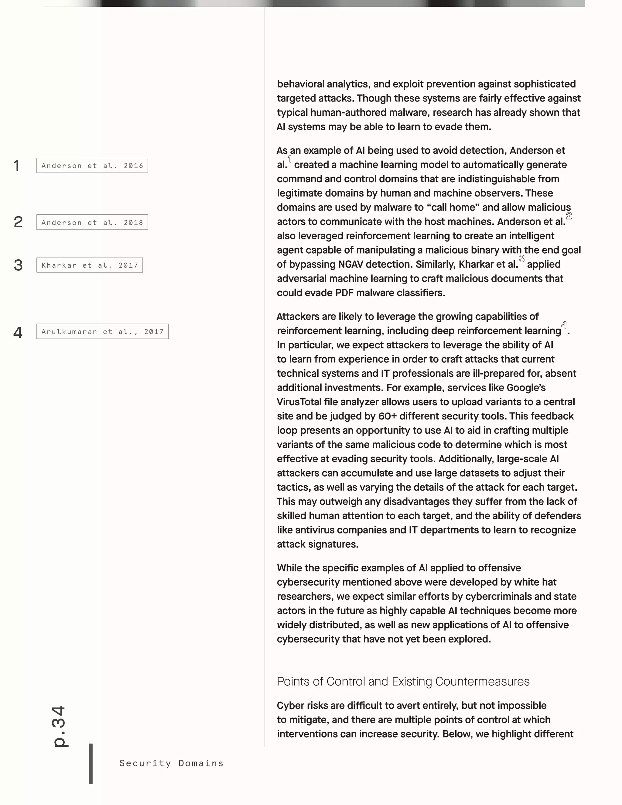 p.34
Security Domains
behavioral analytics, and exploit prevention against sophisticated
targeted attacks. Though these systems are fairly effective against
typical human-authored malware, research has already shown that
AI systems may be able to learn to evade them.
As an example of AI being used to avoid detection, Anderson et
al. created a machine learning model to automatically generate
command and control domains that are indistinguishable from
legitimate domains by human and machine observers. These
domains are used by malware to “call home” and allow malicious
actors to communicate with the host machines. Anderson et al.
also leveraged reinforcement learning to create an intelligent
agent capable of manipulating a malicious binary with the end goal
of bypassing NGAV detection. Similarly, Kharkar et al. applied
adversarial machine learning to craft malicious documents that
could evade PDF malware classifiers.
Attackers are likely to leverage the growing capabilities of
reinforcement learning, including deep reinforcement learning .
In particular, we expect attackers to leverage the ability of AI
to learn from experience in order to craft attacks that current
technical systems and IT professionals are ill-prepared for, absent
additional investments. For example, services like Google’s
VirusTotal file analyzer allows users to upload variants to a central
site and be judged by 60+ different security tools. This feedback
loop presents an opportunity to use AI to aid in crafting multiple
variants of the same malicious code to determine which is most
effective at evading security tools. Additionally, large-scale AI
attackers can accumulate and use large datasets to adjust their
tactics, as well as varying the details of the attack for each target.
This may outweigh any disadvantages they suffer from the lack of
skilled human attention to each target, and the ability of defenders
like antivirus companies and IT departments to learn to recognize
attack signatures.
While the specific examples of AI applied to offensive
cybersecurity mentioned above were developed by white hat
researchers, we expect similar efforts by cybercriminals and state
actors in the future as highly capable AI techniques become more
widely distributed, as well as new applications of AI to offensive
cybersecurity that have not yet been explored.
Points of Control and Existing Countermeasures
Cyber risks are difficult to avert entirely, but not impossible
to mitigate, and there are multiple points of control at which
interventions can increase security. Below, we highlight different
1
3
4
2
Anderson et al. 2016
Kharkar et al. 2017
Arulkumaran et al., 2017
Anderson et al. 2018
 