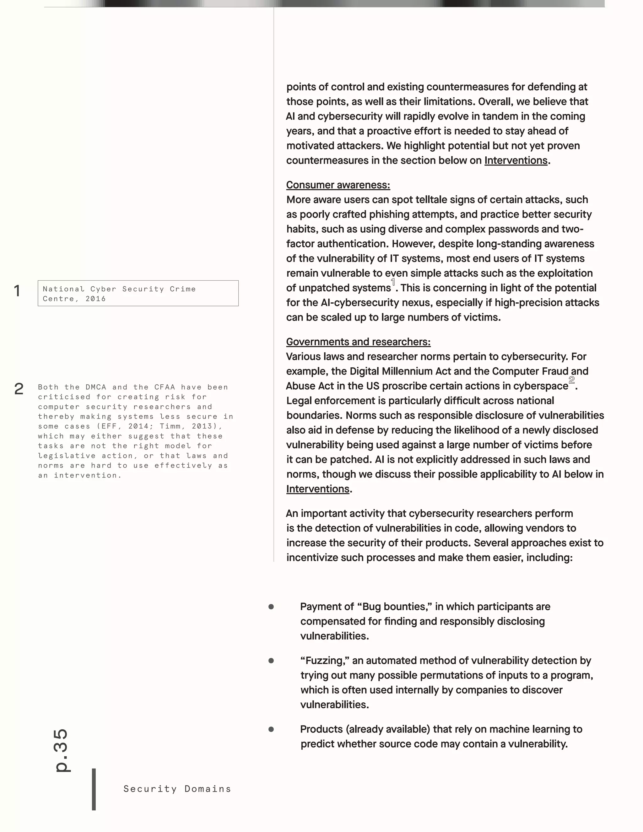 p.35
Security Domains
points of control and existing countermeasures for defending at
those points, as well as their limitations. Overall, we believe that
AI and cybersecurity will rapidly evolve in tandem in the coming
years, and that a proactive effort is needed to stay ahead of
motivated attackers. We highlight potential but not yet proven
countermeasures in the section below on Interventions.
Consumer awareness:
More aware users can spot telltale signs of certain attacks, such
as poorly crafted phishing attempts, and practice better security
habits, such as using diverse and complex passwords and two-
factor authentication. However, despite long-standing awareness
of the vulnerability of IT systems, most end users of IT systems
remain vulnerable to even simple attacks such as the exploitation
of unpatched systems . This is concerning in light of the potential
for the AI-cybersecurity nexus, especially if high-precision attacks
can be scaled up to large numbers of victims.
Governments and researchers:
Various laws and researcher norms pertain to cybersecurity. For
example, the Digital Millennium Act and the Computer Fraud and
Abuse Act in the US proscribe certain actions in cyberspace .
Legal enforcement is particularly difficult across national
boundaries. Norms such as responsible disclosure of vulnerabilities
also aid in defense by reducing the likelihood of a newly disclosed
vulnerability being used against a large number of victims before
it can be patched. AI is not explicitly addressed in such laws and
norms, though we discuss their possible applicability to AI below in
Interventions.
An important activity that cybersecurity researchers perform
is the detection of vulnerabilities in code, allowing vendors to
increase the security of their products. Several approaches exist to
incentivize such processes and make them easier, including:
•	 Payment of “Bug bounties,” in which participants are
compensated for finding and responsibly disclosing
vulnerabilities.
•	 “Fuzzing,” an automated method of vulnerability detection by
trying out many possible permutations of inputs to a program,
which is often used internally by companies to discover
vulnerabilities.
•	 Products (already available) that rely on machine learning to
predict whether source code may contain a vulnerability.
1 National Cyber Security Crime
Centre, 2016
Both the DMCA and the CFAA have been
criticised for creating risk for
computer security researchers and
thereby making systems less secure in
some cases (EFF, 2014; Timm, 2013),
which may either suggest that these
tasks are not the right model for
legislative action, or that laws and
norms are hard to use effectively as
an intervention.
2
 
