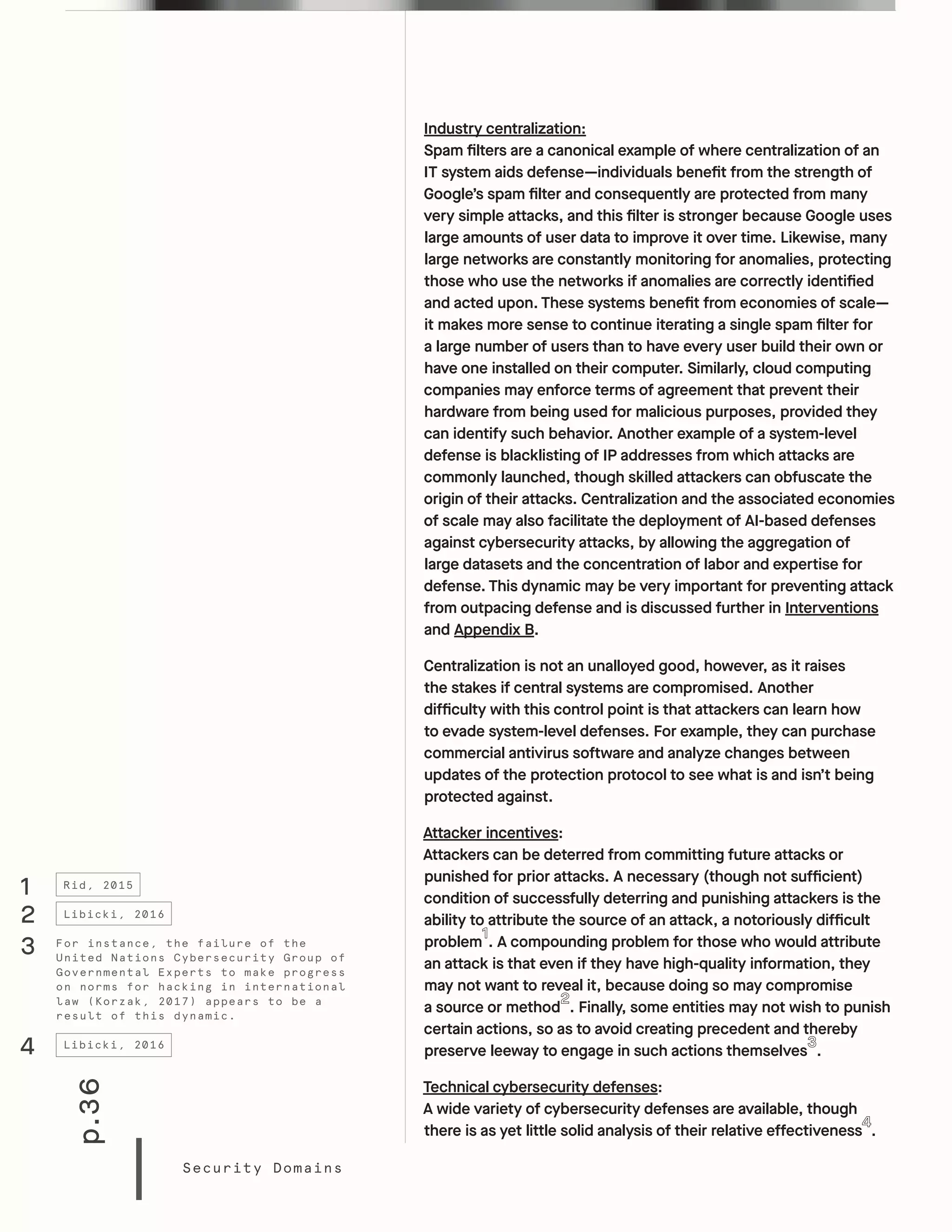 p.36
Security Domains
Industry centralization:
Spam filters are a canonical example of where centralization of an
IT system aids defense—individuals benefit from the strength of
Google’s spam filter and consequently are protected from many
very simple attacks, and this filter is stronger because Google uses
large amounts of user data to improve it over time. Likewise, many
large networks are constantly monitoring for anomalies, protecting
those who use the networks if anomalies are correctly identified
and acted upon. These systems benefit from economies of scale—
it makes more sense to continue iterating a single spam filter for
a large number of users than to have every user build their own or
have one installed on their computer. Similarly, cloud computing
companies may enforce terms of agreement that prevent their
hardware from being used for malicious purposes, provided they
can identify such behavior. Another example of a system-level
defense is blacklisting of IP addresses from which attacks are
commonly launched, though skilled attackers can obfuscate the
origin of their attacks. Centralization and the associated economies
of scale may also facilitate the deployment of AI-based defenses
against cybersecurity attacks, by allowing the aggregation of
large datasets and the concentration of labor and expertise for
defense. This dynamic may be very important for preventing attack
from outpacing defense and is discussed further in Interventions
and Appendix B.
Centralization is not an unalloyed good, however, as it raises
the stakes if central systems are compromised. Another
difficulty with this control point is that attackers can learn how
to evade system-level defenses. For example, they can purchase
commercial antivirus software and analyze changes between
updates of the protection protocol to see what is and isn’t being
protected against.
Attacker incentives:
Attackers can be deterred from committing future attacks or
punished for prior attacks. A necessary (though not sufficient)
condition of successfully deterring and punishing attackers is the
ability to attribute the source of an attack, a notoriously difficult
problem . A compounding problem for those who would attribute
an attack is that even if they have high-quality information, they
may not want to reveal it, because doing so may compromise
a source or method . Finally, some entities may not wish to punish
certain actions, so as to avoid creating precedent and thereby
preserve leeway to engage in such actions themselves .
Technical cybersecurity defenses:
A wide variety of cybersecurity defenses are available, though
there is as yet little solid analysis of their relative effectiveness .
1 Rid, 2015
For instance, the failure of the
United Nations Cybersecurity Group of
Governmental Experts to make progress
on norms for hacking in international
law (Korzak, 2017) appears to be a
result of this dynamic.
3
2
4
Libicki, 2016
Libicki, 2016
 