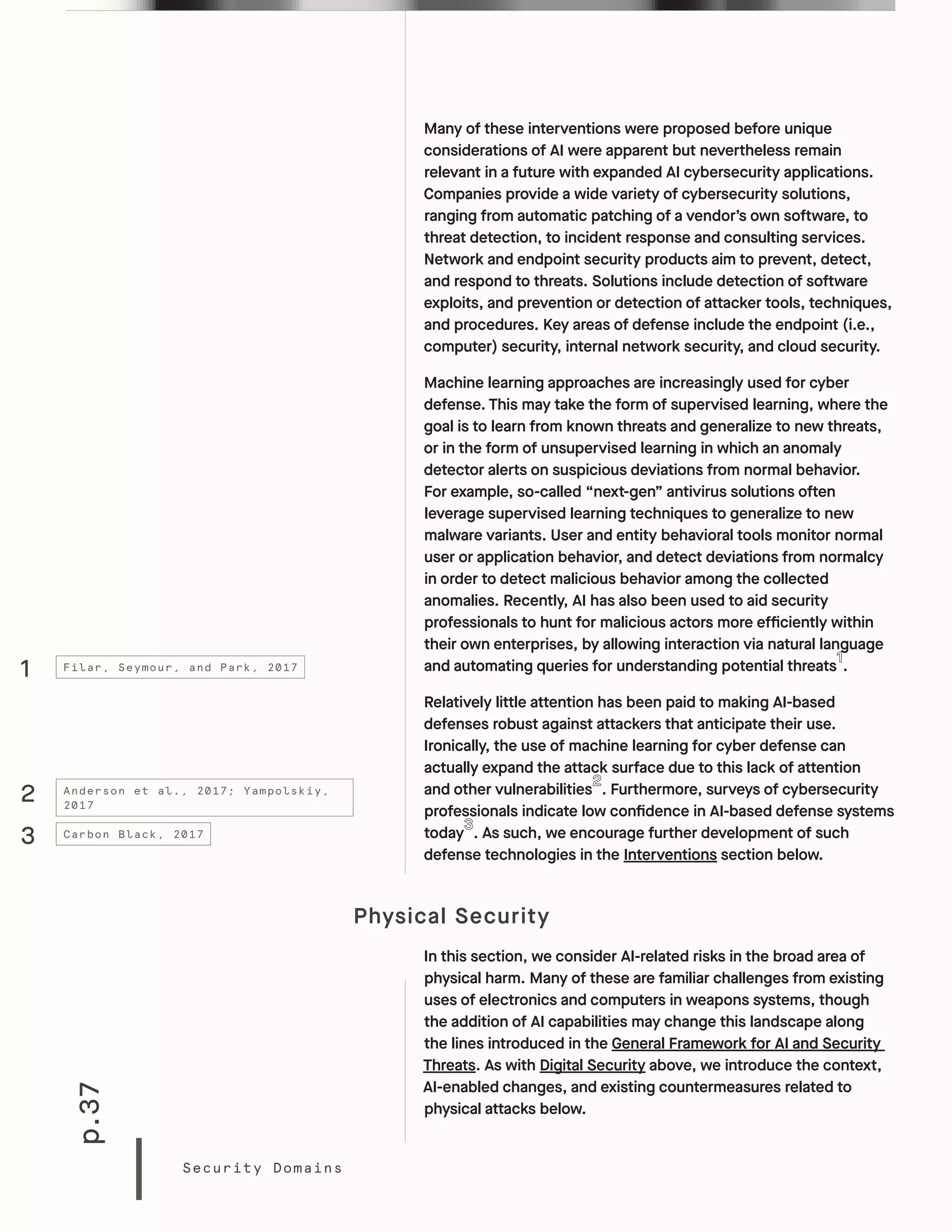 p.37
Security Domains
Many of these interventions were proposed before unique
considerations of AI were apparent but nevertheless remain
relevant in a future with expanded AI cybersecurity applications.
Companies provide a wide variety of cybersecurity solutions,
ranging from automatic patching of a vendor’s own software, to
threat detection, to incident response and consulting services.
Network and endpoint security products aim to prevent, detect,
and respond to threats. Solutions include detection of software
exploits, and prevention or detection of attacker tools, techniques,
and procedures. Key areas of defense include the endpoint (i.e.,
computer) security, internal network security, and cloud security.
Machine learning approaches are increasingly used for cyber
defense. This may take the form of supervised learning, where the
goal is to learn from known threats and generalize to new threats,
or in the form of unsupervised learning in which an anomaly
detector alerts on suspicious deviations from normal behavior.
For example, so-called “next-gen” antivirus solutions often
leverage supervised learning techniques to generalize to new
malware variants. User and entity behavioral tools monitor normal
user or application behavior, and detect deviations from normalcy
in order to detect malicious behavior among the collected
anomalies. Recently, AI has also been used to aid security
professionals to hunt for malicious actors more efficiently within
their own enterprises, by allowing interaction via natural language
and automating queries for understanding potential threats .
Relatively little attention has been paid to making AI-based
defenses robust against attackers that anticipate their use.
Ironically, the use of machine learning for cyber defense can
actually expand the attack surface due to this lack of attention
and other vulnerabilities . Furthermore, surveys of cybersecurity
professionals indicate low confidence in AI-based defense systems
today . As such, we encourage further development of such
defense technologies in the Interventions section below.
Physical Security
In this section, we consider AI-related risks in the broad area of
physical harm. Many of these are familiar challenges from existing
uses of electronics and computers in weapons systems, though
the addition of AI capabilities may change this landscape along
the lines introduced in the General Framework for AI and Security
Threats. As with Digital Security above, we introduce the context,
AI-enabled changes, and existing countermeasures related to
physical attacks below.
1
3
2
Filar, Seymour, and Park, 2017
Carbon Black, 2017
Anderson et al., 2017; Yampolskiy,
2017
 