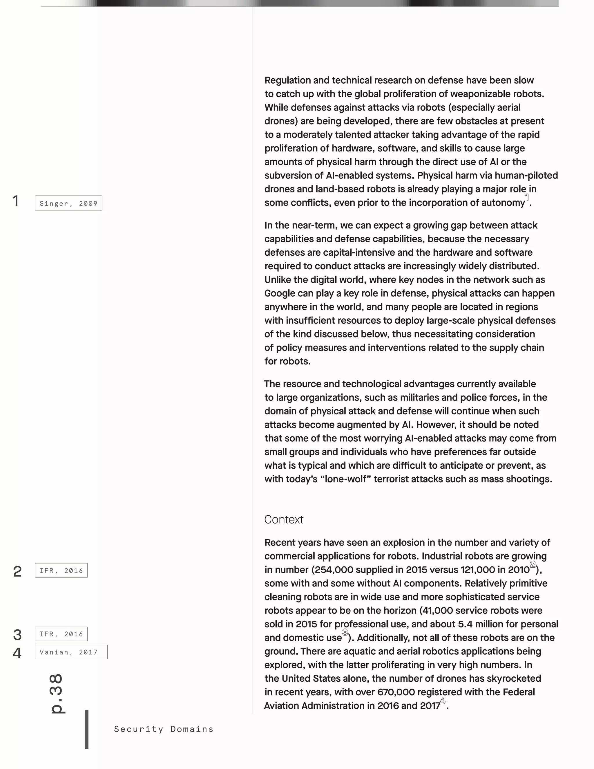 p.38
Security Domains
Regulation and technical research on defense have been slow
to catch up with the global proliferation of weaponizable robots.
While defenses against attacks via robots (especially aerial
drones) are being developed, there are few obstacles at present
to a moderately talented attacker taking advantage of the rapid
proliferation of hardware, software, and skills to cause large
amounts of physical harm through the direct use of AI or the
subversion of AI-enabled systems. Physical harm via human-piloted
drones and land-based robots is already playing a major role in
some conflicts, even prior to the incorporation of autonomy .
In the near-term, we can expect a growing gap between attack
capabilities and defense capabilities, because the necessary
defenses are capital-intensive and the hardware and software
required to conduct attacks are increasingly widely distributed.
Unlike the digital world, where key nodes in the network such as
Google can play a key role in defense, physical attacks can happen
anywhere in the world, and many people are located in regions
with insufficient resources to deploy large-scale physical defenses
of the kind discussed below, thus necessitating consideration
of policy measures and interventions related to the supply chain
for robots.
The resource and technological advantages currently available
to large organizations, such as militaries and police forces, in the
domain of physical attack and defense will continue when such
attacks become augmented by AI. However, it should be noted
that some of the most worrying AI-enabled attacks may come from
small groups and individuals who have preferences far outside
what is typical and which are difficult to anticipate or prevent, as
with today’s “lone-wolf” terrorist attacks such as mass shootings.
Context
Recent years have seen an explosion in the number and variety of
commercial applications for robots. Industrial robots are growing
in number (254,000 supplied in 2015 versus 121,000 in 2010 ),
some with and some without AI components. Relatively primitive
cleaning robots are in wide use and more sophisticated service
robots appear to be on the horizon (41,000 service robots were
sold in 2015 for professional use, and about 5.4 million for personal
and domestic use ). Additionally, not all of these robots are on the
ground. There are aquatic and aerial robotics applications being
explored, with the latter proliferating in very high numbers. In
the United States alone, the number of drones has skyrocketed
in recent years, with over 670,000 registered with the Federal
Aviation Administration in 2016 and 2017 .
1
2
3
Singer, 2009
IFR, 2016
IFR, 2016
4 Vanian, 2017
 