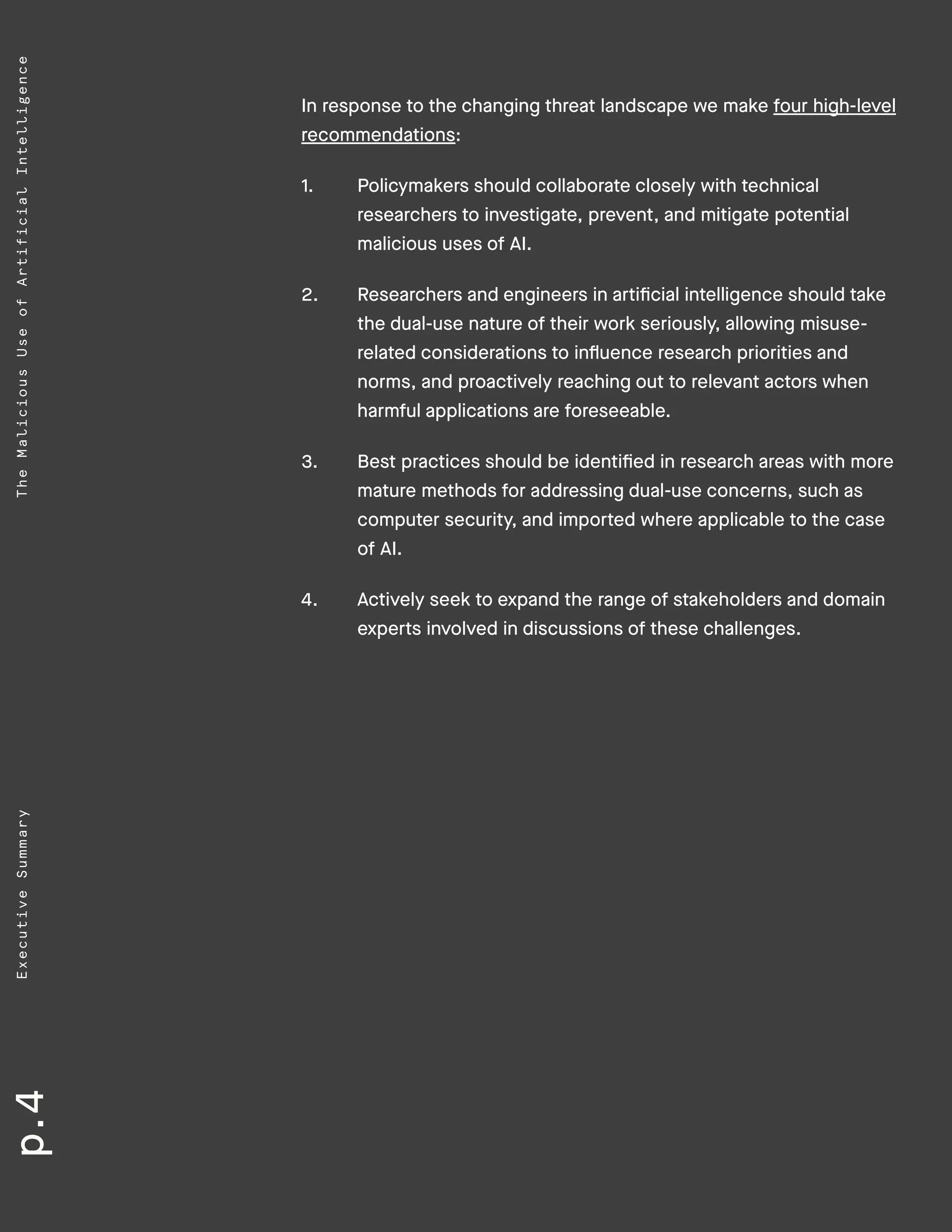 p.4ExecutiveSummaryTheMaliciousUseofArtificialIntelligence
In response to the changing threat landscape we make four high-level
recommendations:
1.	 Policymakers should collaborate closely with technical
researchers to investigate, prevent, and mitigate potential
malicious uses of AI.
2.	 Researchers and engineers in artificial intelligence should take
the dual-use nature of their work seriously, allowing misuse-
related considerations to influence research priorities and
norms, and proactively reaching out to relevant actors when
harmful applications are foreseeable.
3.	 Best practices should be identified in research areas with more
mature methods for addressing dual-use concerns, such as
computer security, and imported where applicable to the case
of AI.
4.	 Actively seek to expand the range of stakeholders and domain
experts involved in discussions of these challenges.
 