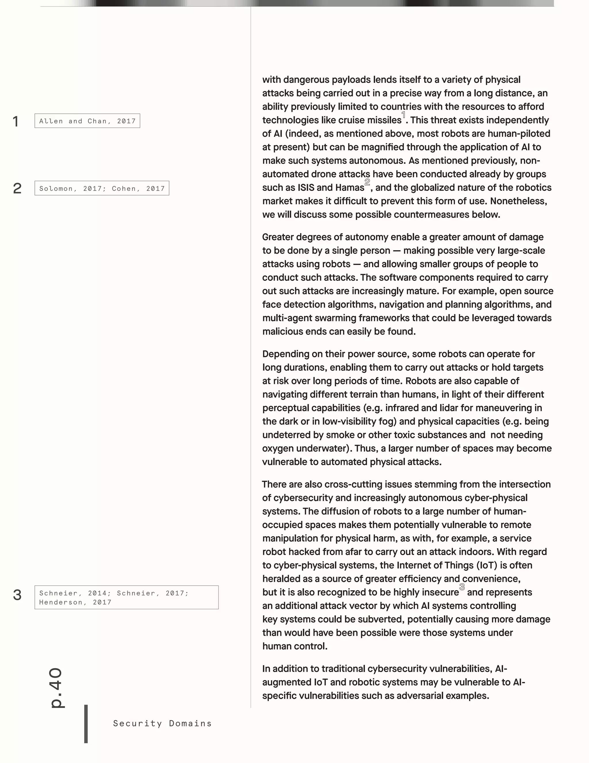 p.40
Security Domains
with dangerous payloads lends itself to a variety of physical
attacks being carried out in a precise way from a long distance, an
ability previously limited to countries with the resources to afford
technologies like cruise missiles . This threat exists independently
of AI (indeed, as mentioned above, most robots are human-piloted
at present) but can be magnified through the application of AI to
make such systems autonomous. As mentioned previously, non-
automated drone attacks have been conducted already by groups
such as ISIS and Hamas , and the globalized nature of the robotics
market makes it difficult to prevent this form of use. Nonetheless,
we will discuss some possible countermeasures below.
Greater degrees of autonomy enable a greater amount of damage
to be done by a single person — making possible very large-scale
attacks using robots — and allowing smaller groups of people to
conduct such attacks. The software components required to carry
out such attacks are increasingly mature. For example, open source
face detection algorithms, navigation and planning algorithms, and
multi-agent swarming frameworks that could be leveraged towards
malicious ends can easily be found.
Depending on their power source, some robots can operate for
long durations, enabling them to carry out attacks or hold targets
at risk over long periods of time. Robots are also capable of
navigating different terrain than humans, in light of their different
perceptual capabilities (e.g. infrared and lidar for maneuvering in
the dark or in low-visibility fog) and physical capacities (e.g. being
undeterred by smoke or other toxic substances and not needing
oxygen underwater). Thus, a larger number of spaces may become
vulnerable to automated physical attacks.
There are also cross-cutting issues stemming from the intersection
of cybersecurity and increasingly autonomous cyber-physical
systems. The diffusion of robots to a large number of human-
occupied spaces makes them potentially vulnerable to remote
manipulation for physical harm, as with, for example, a service
robot hacked from afar to carry out an attack indoors. With regard
to cyber-physical systems, the Internet of Things (IoT) is often
heralded as a source of greater efficiency and convenience,
but it is also recognized to be highly insecure and represents
an additional attack vector by which AI systems controlling
key systems could be subverted, potentially causing more damage
than would have been possible were those systems under
human control.
In addition to traditional cybersecurity vulnerabilities, AI-
augmented IoT and robotic systems may be vulnerable to AI-
specific vulnerabilities such as adversarial examples.
1
2
3
Allen and Chan, 2017
Solomon, 2017; Cohen, 2017
Schneier, 2014; Schneier, 2017;
Henderson, 2017
 