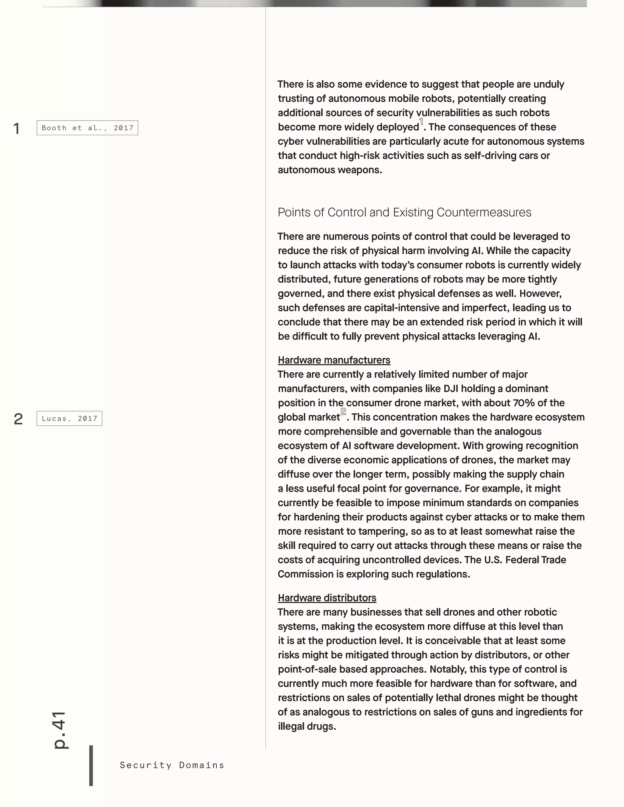 p.41
Security Domains
There is also some evidence to suggest that people are unduly
trusting of autonomous mobile robots, potentially creating
additional sources of security vulnerabilities as such robots
become more widely deployed . The consequences of these
cyber vulnerabilities are particularly acute for autonomous systems
that conduct high-risk activities such as self-driving cars or
autonomous weapons.
Points of Control and Existing Countermeasures
There are numerous points of control that could be leveraged to
reduce the risk of physical harm involving AI. While the capacity
to launch attacks with today’s consumer robots is currently widely
distributed, future generations of robots may be more tightly
governed, and there exist physical defenses as well. However,
such defenses are capital-intensive and imperfect, leading us to
conclude that there may be an extended risk period in which it will
be difficult to fully prevent physical attacks leveraging AI.
Hardware manufacturers
There are currently a relatively limited number of major
manufacturers, with companies like DJI holding a dominant
position in the consumer drone market, with about 70% of the
global market . This concentration makes the hardware ecosystem
more comprehensible and governable than the analogous
ecosystem of AI software development. With growing recognition
of the diverse economic applications of drones, the market may
diffuse over the longer term, possibly making the supply chain
a less useful focal point for governance. For example, it might
currently be feasible to impose minimum standards on companies
for hardening their products against cyber attacks or to make them
more resistant to tampering, so as to at least somewhat raise the
skill required to carry out attacks through these means or raise the
costs of acquiring uncontrolled devices. The U.S. Federal Trade
Commission is exploring such regulations.
Hardware distributors
There are many businesses that sell drones and other robotic
systems, making the ecosystem more diffuse at this level than
it is at the production level. It is conceivable that at least some
risks might be mitigated through action by distributors, or other
point-of-sale based approaches. Notably, this type of control is
currently much more feasible for hardware than for software, and
restrictions on sales of potentially lethal drones might be thought
of as analogous to restrictions on sales of guns and ingredients for
illegal drugs.
1
2
Booth et al., 2017
Lucas, 2017
 