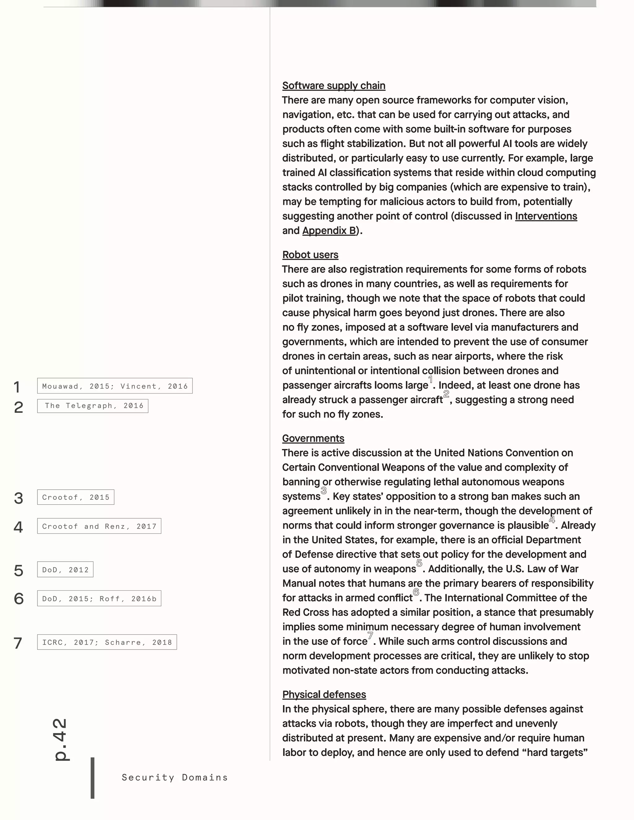 p.42
Security Domains
Software supply chain
There are many open source frameworks for computer vision,
navigation, etc. that can be used for carrying out attacks, and
products often come with some built-in software for purposes
such as flight stabilization. But not all powerful AI tools are widely
distributed, or particularly easy to use currently. For example, large
trained AI classification systems that reside within cloud computing
stacks controlled by big companies (which are expensive to train),
may be tempting for malicious actors to build from, potentially
suggesting another point of control (discussed in Interventions
and Appendix B).
Robot users
There are also registration requirements for some forms of robots
such as drones in many countries, as well as requirements for
pilot training, though we note that the space of robots that could
cause physical harm goes beyond just drones. There are also
no fly zones, imposed at a software level via manufacturers and
governments, which are intended to prevent the use of consumer
drones in certain areas, such as near airports, where the risk
of unintentional or intentional collision between drones and
passenger aircrafts looms large . Indeed, at least one drone has
already struck a passenger aircraft , suggesting a strong need
for such no fly zones.
Governments
There is active discussion at the United Nations Convention on
Certain Conventional Weapons of the value and complexity of
banning or otherwise regulating lethal autonomous weapons
systems . Key states’ opposition to a strong ban makes such an
agreement unlikely in in the near-term, though the development of
norms that could inform stronger governance is plausible . Already
in the United States, for example, there is an official Department
of Defense directive that sets out policy for the development and
use of autonomy in weapons . Additionally, the U.S. Law of War
Manual notes that humans are the primary bearers of responsibility
for attacks in armed conflict . The International Committee of the
Red Cross has adopted a similar position, a stance that presumably
implies some minimum necessary degree of human involvement
in the use of force . While such arms control discussions and
norm development processes are critical, they are unlikely to stop
motivated non-state actors from conducting attacks.
Physical defenses
In the physical sphere, there are many possible defenses against
attacks via robots, though they are imperfect and unevenly
distributed at present. Many are expensive and/or require human
labor to deploy, and hence are only used to defend “hard targets”
1
3
4
6
7
5
2
Mouawad, 2015; Vincent, 2016
Crootof, 2015
Crootof and Renz, 2017
DoD, 2015; Roff, 2016b
ICRC, 2017; Scharre, 2018
DoD, 2012
The Telegraph, 2016
 