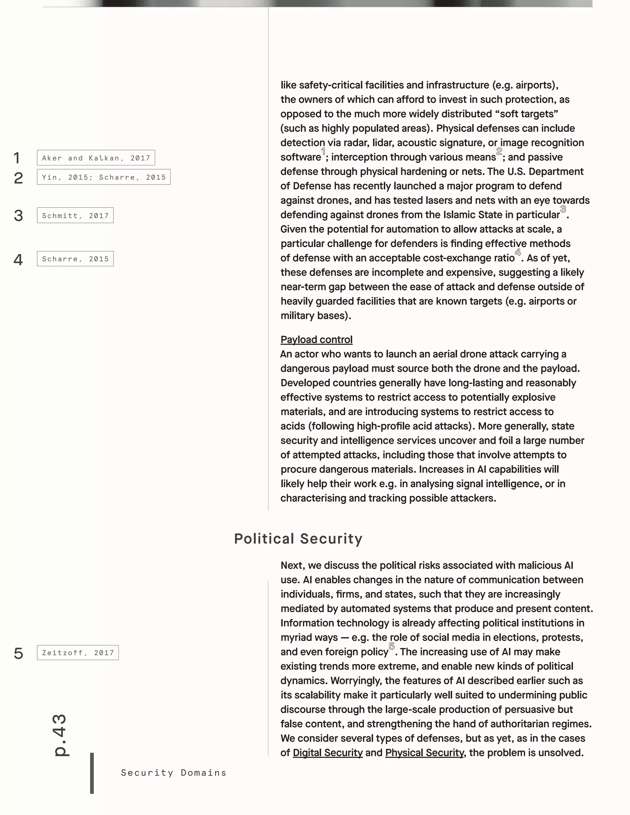 p.43
Security Domains
like safety-critical facilities and infrastructure (e.g. airports),
the owners of which can afford to invest in such protection, as
opposed to the much more widely distributed “soft targets”
(such as highly populated areas). Physical defenses can include
detection via radar, lidar, acoustic signature, or image recognition
software ; interception through various means ; and passive
defense through physical hardening or nets. The U.S. Department
of Defense has recently launched a major program to defend
against drones, and has tested lasers and nets with an eye towards
defending against drones from the Islamic State in particular .
Given the potential for automation to allow attacks at scale, a
particular challenge for defenders is finding effective methods
of defense with an acceptable cost-exchange ratio . As of yet,
these defenses are incomplete and expensive, suggesting a likely
near-term gap between the ease of attack and defense outside of
heavily guarded facilities that are known targets (e.g. airports or
military bases).
Payload control
An actor who wants to launch an aerial drone attack carrying a
dangerous payload must source both the drone and the payload.
Developed countries generally have long-lasting and reasonably
effective systems to restrict access to potentially explosive
materials, and are introducing systems to restrict access to
acids (following high-profile acid attacks). More generally, state
security and intelligence services uncover and foil a large number
of attempted attacks, including those that involve attempts to
procure dangerous materials. Increases in AI capabilities will
likely help their work e.g. in analysing signal intelligence, or in
characterising and tracking possible attackers.
Political Security
Next, we discuss the political risks associated with malicious AI
use. AI enables changes in the nature of communication between
individuals, firms, and states, such that they are increasingly
mediated by automated systems that produce and present content.
Information technology is already affecting political institutions in
myriad ways — e.g. the role of social media in elections, protests,
and even foreign policy . The increasing use of AI may make
existing trends more extreme, and enable new kinds of political
dynamics. Worryingly, the features of AI described earlier such as
its scalability make it particularly well suited to undermining public
discourse through the large-scale production of persuasive but
false content, and strengthening the hand of authoritarian regimes.
We consider several types of defenses, but as yet, as in the cases
of Digital Security and Physical Security, the problem is unsolved.
5 Zeitzoff, 2017
1
2
3
4
Aker and Kalkan, 2017
Yin, 2015; Scharre, 2015
Schmitt, 2017
Scharre, 2015
 