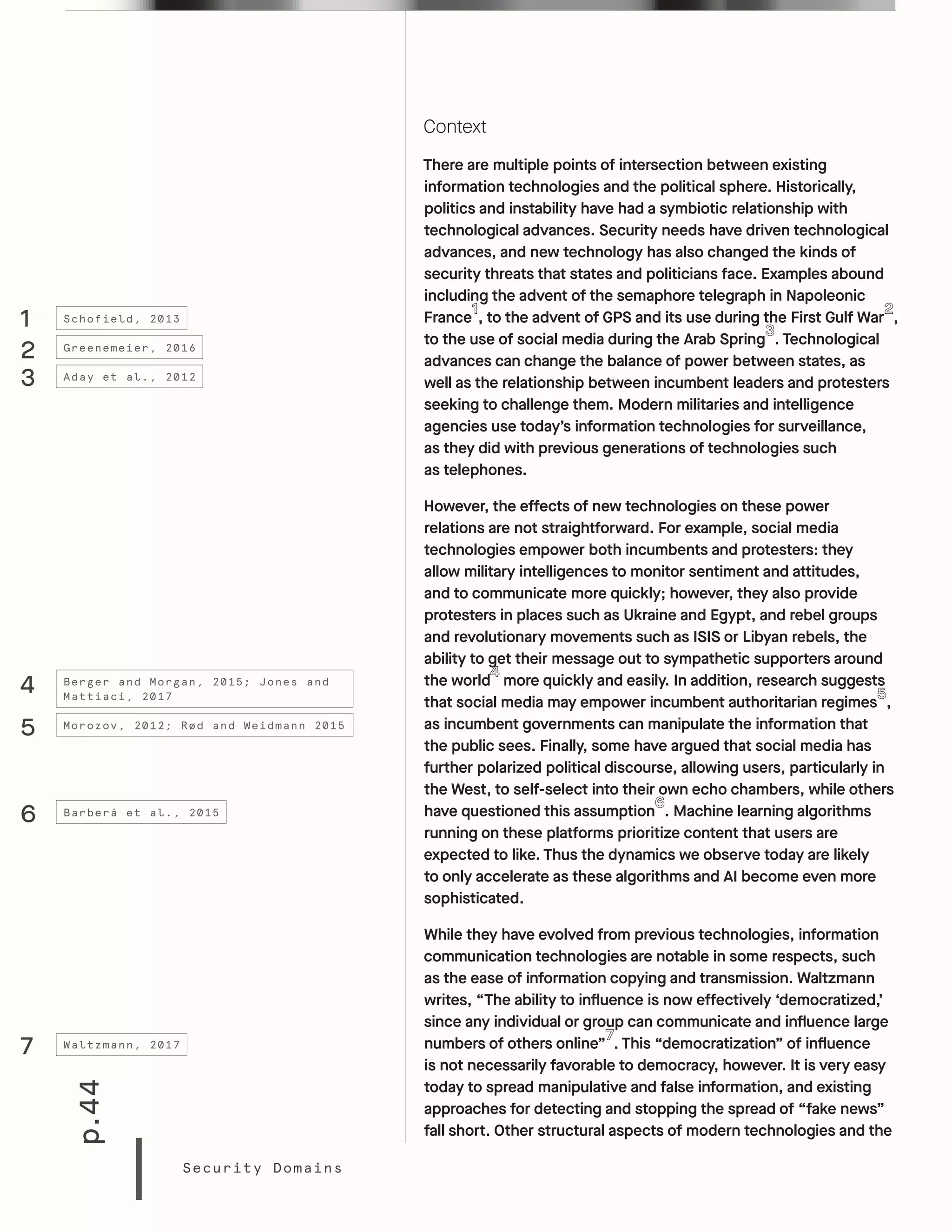 p.44
Security Domains
Context
There are multiple points of intersection between existing
information technologies and the political sphere. Historically,
politics and instability have had a symbiotic relationship with
technological advances. Security needs have driven technological
advances, and new technology has also changed the kinds of
security threats that states and politicians face. Examples abound
including the advent of the semaphore telegraph in Napoleonic
France , to the advent of GPS and its use during the First Gulf War ,
to the use of social media during the Arab Spring . Technological
advances can change the balance of power between states, as
well as the relationship between incumbent leaders and protesters
seeking to challenge them. Modern militaries and intelligence
agencies use today’s information technologies for surveillance,
as they did with previous generations of technologies such
as telephones.
However, the effects of new technologies on these power
relations are not straightforward. For example, social media
technologies empower both incumbents and protesters: they
allow military intelligences to monitor sentiment and attitudes,
and to communicate more quickly; however, they also provide
protesters in places such as Ukraine and Egypt, and rebel groups
and revolutionary movements such as ISIS or Libyan rebels, the
ability to get their message out to sympathetic supporters around
the world more quickly and easily. In addition, research suggests
that social media may empower incumbent authoritarian regimes ,
as incumbent governments can manipulate the information that
the public sees. Finally, some have argued that social media has
further polarized political discourse, allowing users, particularly in
the West, to self-select into their own echo chambers, while others
have questioned this assumption . Machine learning algorithms
running on these platforms prioritize content that users are
expected to like. Thus the dynamics we observe today are likely
to only accelerate as these algorithms and AI become even more
sophisticated.
While they have evolved from previous technologies, information
communication technologies are notable in some respects, such
as the ease of information copying and transmission. Waltzmann
writes, “The ability to influence is now effectively ‘democratized,’
since any individual or group can communicate and influence large
numbers of others online” . This “democratization” of influence
is not necessarily favorable to democracy, however. It is very easy
today to spread manipulative and false information, and existing
approaches for detecting and stopping the spread of “fake news”
fall short. Other structural aspects of modern technologies and the
1
2
Schofield, 2013
Greenemeier, 2016
3
4
5
6
7
Aday et al., 2012
Berger and Morgan, 2015; Jones and
Mattiaci, 2017
Morozov, 2012; Rød and Weidmann 2015
Barberá et al., 2015
Waltzmann, 2017
 