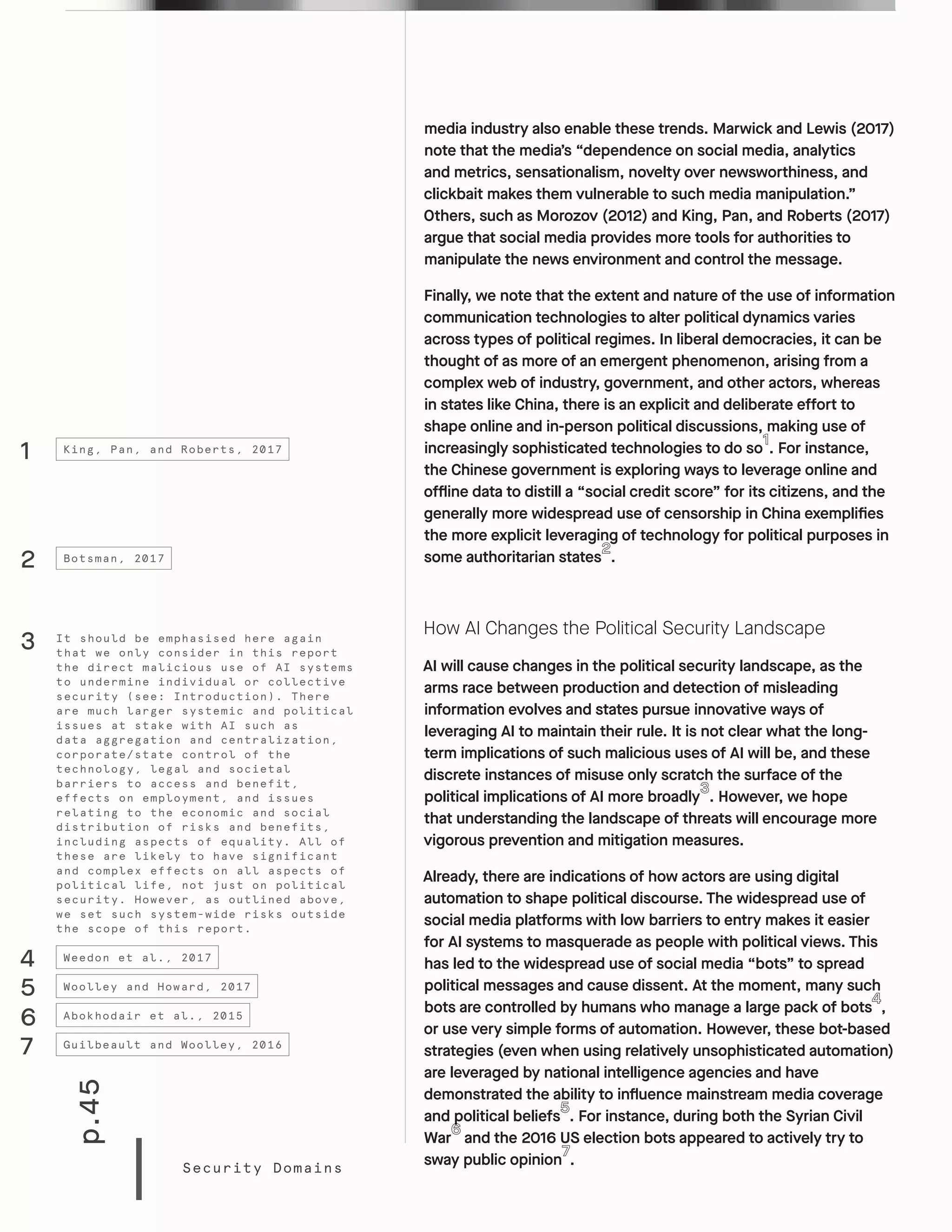 p.45
Security Domains
media industry also enable these trends. Marwick and Lewis (2017)
note that the media’s “dependence on social media, analytics
and metrics, sensationalism, novelty over newsworthiness, and
clickbait makes them vulnerable to such media manipulation.”
Others, such as Morozov (2012) and King, Pan, and Roberts (2017)
argue that social media provides more tools for authorities to
manipulate the news environment and control the message.
Finally, we note that the extent and nature of the use of information
communication technologies to alter political dynamics varies
across types of political regimes. In liberal democracies, it can be
thought of as more of an emergent phenomenon, arising from a
complex web of industry, government, and other actors, whereas
in states like China, there is an explicit and deliberate effort to
shape online and in-person political discussions, making use of
increasingly sophisticated technologies to do so . For instance,
the Chinese government is exploring ways to leverage online and
offline data to distill a “social credit score” for its citizens, and the
generally more widespread use of censorship in China exemplifies
the more explicit leveraging of technology for political purposes in
some authoritarian states .
How AI Changes the Political Security Landscape
AI will cause changes in the political security landscape, as the
arms race between production and detection of misleading
information evolves and states pursue innovative ways of
leveraging AI to maintain their rule. It is not clear what the long-
term implications of such malicious uses of AI will be, and these
discrete instances of misuse only scratch the surface of the
political implications of AI more broadly . However, we hope
that understanding the landscape of threats will encourage more
vigorous prevention and mitigation measures.
Already, there are indications of how actors are using digital
automation to shape political discourse. The widespread use of
social media platforms with low barriers to entry makes it easier
for AI systems to masquerade as people with political views. This
has led to the widespread use of social media “bots” to spread
political messages and cause dissent. At the moment, many such
bots are controlled by humans who manage a large pack of bots ,
or use very simple forms of automation. However, these bot-based
strategies (even when using relatively unsophisticated automation)
are leveraged by national intelligence agencies and have
demonstrated the ability to influence mainstream media coverage
and political beliefs . For instance, during both the Syrian Civil
War and the 2016 US election bots appeared to actively try to
sway public opinion .
1
2
4
5
King, Pan, and Roberts, 2017
Botsman, 2017
Weedon et al., 2017
Woolley and Howard, 2017
3 It should be emphasised here again
that we only consider in this report
the direct malicious use of AI systems
to undermine individual or collective
security (see: Introduction). There
are much larger systemic and political
issues at stake with AI such as
data aggregation and centralization,
corporate/state control of the
technology, legal and societal
barriers to access and benefit,
effects on employment, and issues
relating to the economic and social
distribution of risks and benefits,
including aspects of equality. All of
these are likely to have significant
and complex effects on all aspects of
political life, not just on political
security. However, as outlined above,
we set such system-wide risks outside
the scope of this report.
6
7
Abokhodair et al., 2015
Guilbeault and Woolley, 2016
 