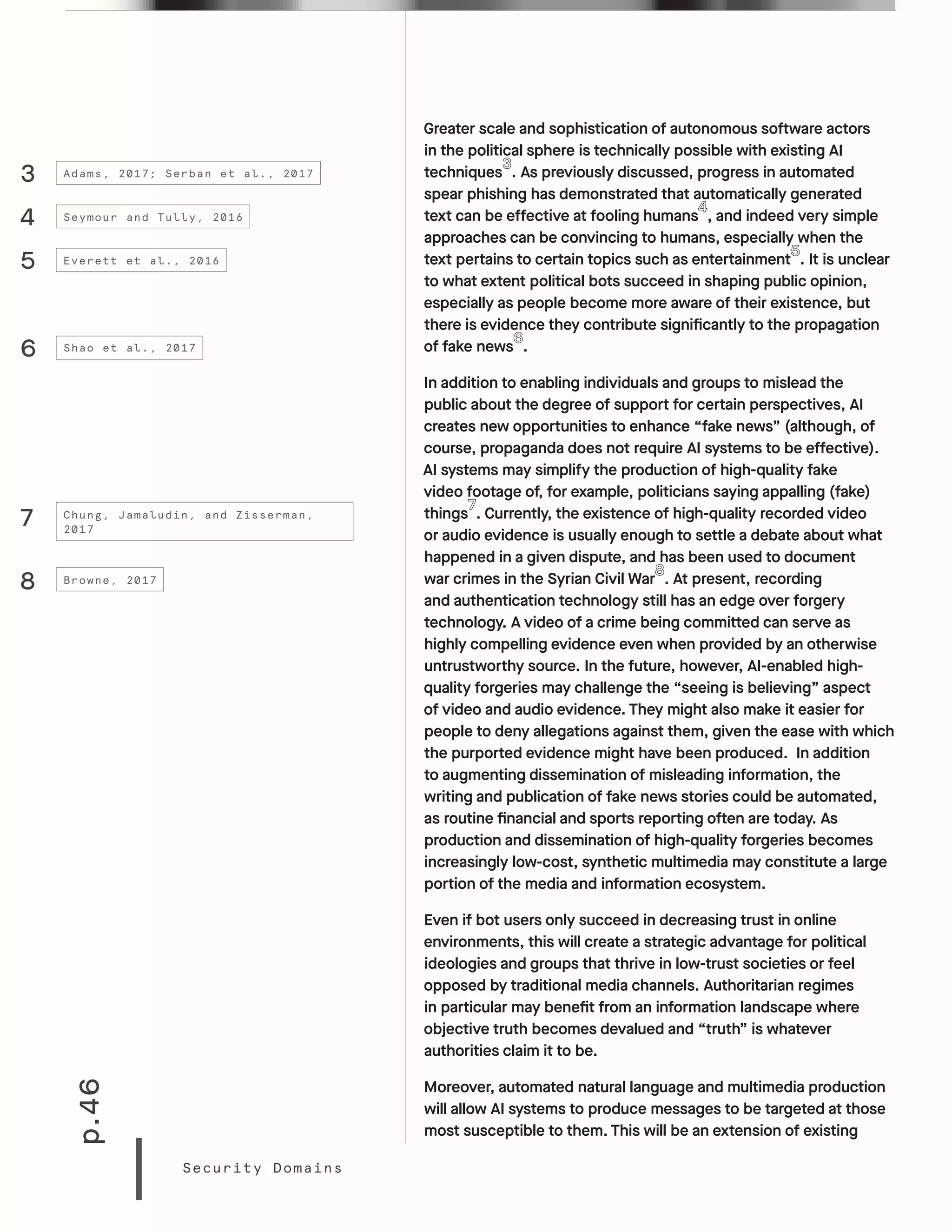 p.46
Security Domains
Greater scale and sophistication of autonomous software actors
in the political sphere is technically possible with existing AI
techniques . As previously discussed, progress in automated
spear phishing has demonstrated that automatically generated
text can be effective at fooling humans , and indeed very simple
approaches can be convincing to humans, especially when the
text pertains to certain topics such as entertainment . It is unclear
to what extent political bots succeed in shaping public opinion,
especially as people become more aware of their existence, but
there is evidence they contribute significantly to the propagation
of fake news .
In addition to enabling individuals and groups to mislead the
public about the degree of support for certain perspectives, AI
creates new opportunities to enhance “fake news” (although, of
course, propaganda does not require AI systems to be effective).
AI systems may simplify the production of high-quality fake
video footage of, for example, politicians saying appalling (fake)
things . Currently, the existence of high-quality recorded video
or audio evidence is usually enough to settle a debate about what
happened in a given dispute, and has been used to document
war crimes in the Syrian Civil War . At present, recording
and authentication technology still has an edge over forgery
technology. A video of a crime being committed can serve as
highly compelling evidence even when provided by an otherwise
untrustworthy source. In the future, however, AI-enabled high-
quality forgeries may challenge the “seeing is believing” aspect
of video and audio evidence. They might also make it easier for
people to deny allegations against them, given the ease with which
the purported evidence might have been produced. In addition
to augmenting dissemination of misleading information, the
writing and publication of fake news stories could be automated,
as routine financial and sports reporting often are today. As
production and dissemination of high-quality forgeries becomes
increasingly low-cost, synthetic multimedia may constitute a large
portion of the media and information ecosystem.
Even if bot users only succeed in decreasing trust in online
environments, this will create a strategic advantage for political
ideologies and groups that thrive in low-trust societies or feel
opposed by traditional media channels. Authoritarian regimes
in particular may benefit from an information landscape where
objective truth becomes devalued and “truth” is whatever
authorities claim it to be.
Moreover, automated natural language and multimedia production
will allow AI systems to produce messages to be targeted at those
most susceptible to them. This will be an extension of existing
4
5
6
7
8
3
Seymour and Tully, 2016
Everett et al., 2016
Shao et al., 2017
Chung, Jamaludin, and Zisserman,
2017
Browne, 2017
Adams, 2017; Serban et al., 2017
 