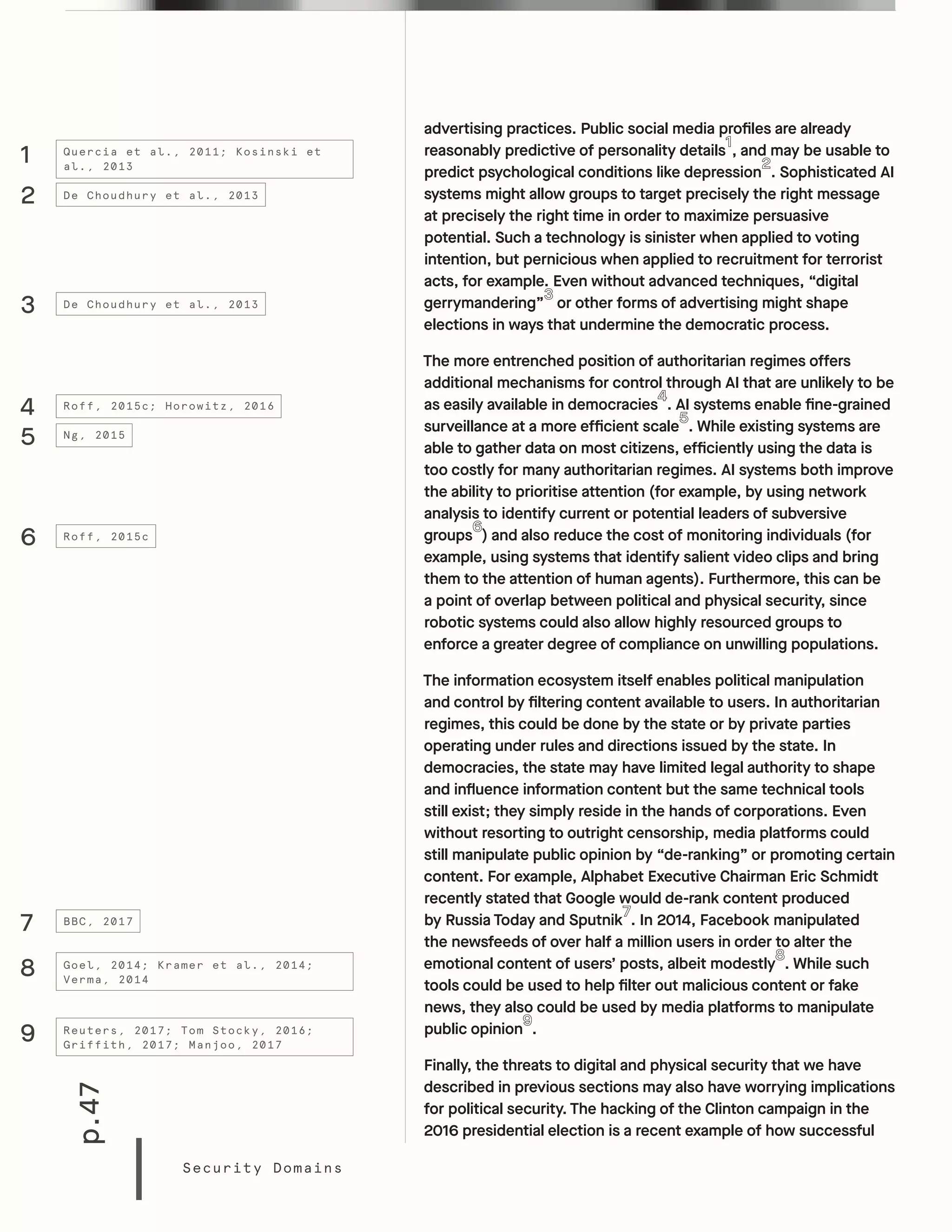 p.47
Security Domains
advertising practices. Public social media profiles are already
reasonably predictive of personality details , and may be usable to
predict psychological conditions like depression . Sophisticated AI
systems might allow groups to target precisely the right message
at precisely the right time in order to maximize persuasive
potential. Such a technology is sinister when applied to voting
intention, but pernicious when applied to recruitment for terrorist
acts, for example. Even without advanced techniques, “digital
gerrymandering” or other forms of advertising might shape
elections in ways that undermine the democratic process.
The more entrenched position of authoritarian regimes offers
additional mechanisms for control through AI that are unlikely to be
as easily available in democracies . AI systems enable fine-grained
surveillance at a more efficient scale . While existing systems are
able to gather data on most citizens, efficiently using the data is
too costly for many authoritarian regimes. AI systems both improve
the ability to prioritise attention (for example, by using network
analysis to identify current or potential leaders of subversive
groups ) and also reduce the cost of monitoring individuals (for
example, using systems that identify salient video clips and bring
them to the attention of human agents). Furthermore, this can be
a point of overlap between political and physical security, since
robotic systems could also allow highly resourced groups to
enforce a greater degree of compliance on unwilling populations.
The information ecosystem itself enables political manipulation
and control by filtering content available to users. In authoritarian
regimes, this could be done by the state or by private parties
operating under rules and directions issued by the state. In
democracies, the state may have limited legal authority to shape
and influence information content but the same technical tools
still exist; they simply reside in the hands of corporations. Even
without resorting to outright censorship, media platforms could
still manipulate public opinion by “de-ranking” or promoting certain
content. For example, Alphabet Executive Chairman Eric Schmidt
recently stated that Google would de-rank content produced
by Russia Today and Sputnik . In 2014, Facebook manipulated
the newsfeeds of over half a million users in order to alter the
emotional content of users’ posts, albeit modestly . While such
tools could be used to help filter out malicious content or fake
news, they also could be used by media platforms to manipulate
public opinion .
Finally, the threats to digital and physical security that we have
described in previous sections may also have worrying implications
for political security. The hacking of the Clinton campaign in the
2016 presidential election is a recent example of how successful
1
4
7
9
8
6
5
3
2
Quercia et al., 2011; Kosinski et
al., 2013
Roff, 2015c; Horowitz, 2016
BBC, 2017
Reuters, 2017; Tom Stocky, 2016;
Griffith, 2017; Manjoo, 2017
Goel, 2014; Kramer et al., 2014;
Verma, 2014
Roff, 2015c
Ng, 2015
De Choudhury et al., 2013
De Choudhury et al., 2013
 
