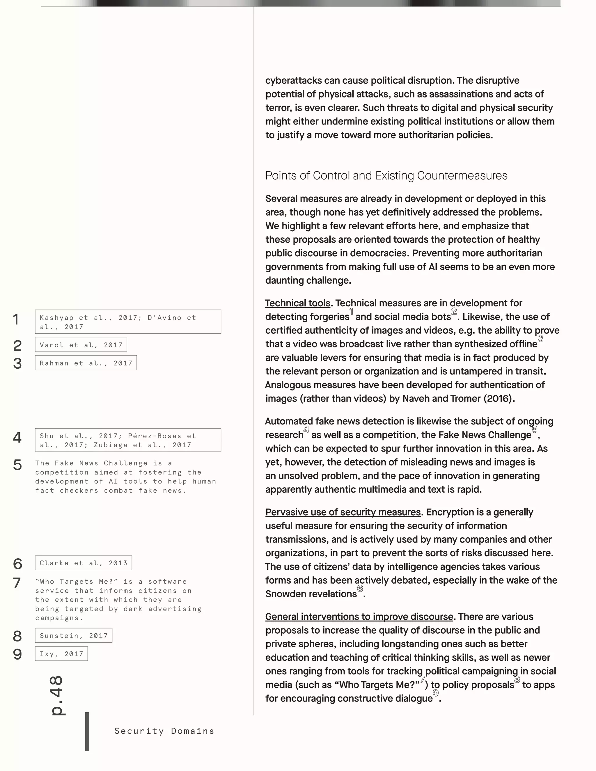 p.48
Security Domains
cyberattacks can cause political disruption. The disruptive
potential of physical attacks, such as assassinations and acts of
terror, is even clearer. Such threats to digital and physical security
might either undermine existing political institutions or allow them
to justify a move toward more authoritarian policies.
Points of Control and Existing Countermeasures
Several measures are already in development or deployed in this
area, though none has yet definitively addressed the problems.
We highlight a few relevant efforts here, and emphasize that
these proposals are oriented towards the protection of healthy
public discourse in democracies. Preventing more authoritarian
governments from making full use of AI seems to be an even more
daunting challenge.
Technical tools. Technical measures are in development for
detecting forgeries and social media bots . Likewise, the use of
certified authenticity of images and videos, e.g. the ability to prove
that a video was broadcast live rather than synthesized offline
are valuable levers for ensuring that media is in fact produced by
the relevant person or organization and is untampered in transit.
Analogous measures have been developed for authentication of
images (rather than videos) by Naveh and Tromer (2016).
Automated fake news detection is likewise the subject of ongoing
research as well as a competition, the Fake News Challenge ,
which can be expected to spur further innovation in this area. As
yet, however, the detection of misleading news and images is
an unsolved problem, and the pace of innovation in generating
apparently authentic multimedia and text is rapid.
Pervasive use of security measures. Encryption is a generally
useful measure for ensuring the security of information
transmissions, and is actively used by many companies and other
organizations, in part to prevent the sorts of risks discussed here.
The use of citizens’ data by intelligence agencies takes various
forms and has been actively debated, especially in the wake of the
Snowden revelations .
General interventions to improve discourse. There are various
proposals to increase the quality of discourse in the public and
private spheres, including longstanding ones such as better
education and teaching of critical thinking skills, as well as newer
ones ranging from tools for tracking political campaigning in social
media (such as “Who Targets Me?” ) to policy proposals to apps
for encouraging constructive dialogue .
1
2
3
6
4
Kashyap et al., 2017; D’Avino et
al., 2017
Varol et al, 2017
Rahman et al., 2017
Clarke et al, 2013
Shu et al., 2017; Pérez-Rosas et
al., 2017; Zubiaga et al., 2017
5 The Fake News Challenge is a
competition aimed at fostering the
development of AI tools to help human
fact checkers combat fake news.
8
9
Sunstein, 2017
Ixy, 2017
7 “Who Targets Me?” is a software
service that informs citizens on
the extent with which they are
being targeted by dark advertising
campaigns.
 