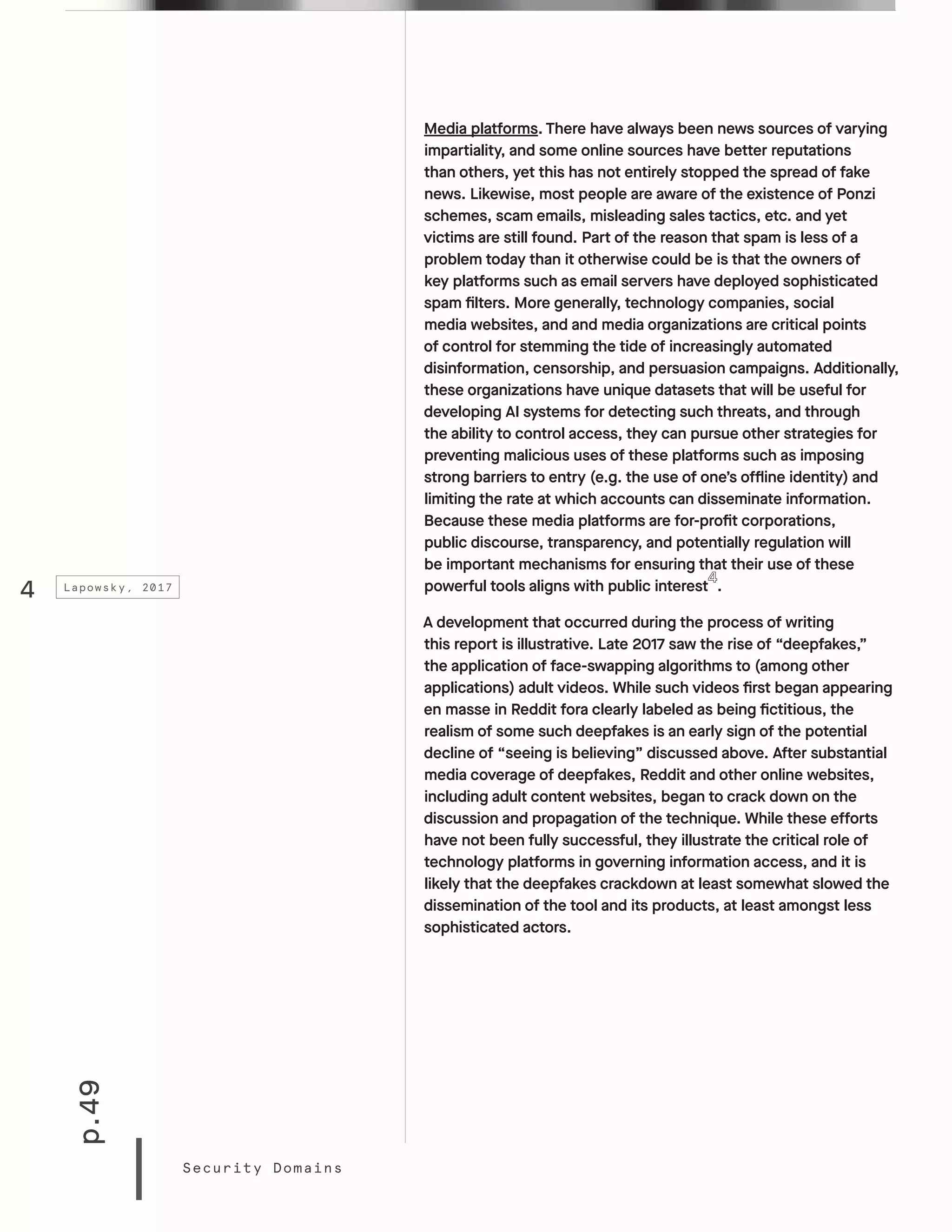 p.49
Security Domains
Media platforms. There have always been news sources of varying
impartiality, and some online sources have better reputations
than others, yet this has not entirely stopped the spread of fake
news. Likewise, most people are aware of the existence of Ponzi
schemes, scam emails, misleading sales tactics, etc. and yet
victims are still found. Part of the reason that spam is less of a
problem today than it otherwise could be is that the owners of
key platforms such as email servers have deployed sophisticated
spam filters. More generally, technology companies, social
media websites, and and media organizations are critical points
of control for stemming the tide of increasingly automated
disinformation, censorship, and persuasion campaigns. Additionally,
these organizations have unique datasets that will be useful for
developing AI systems for detecting such threats, and through
the ability to control access, they can pursue other strategies for
preventing malicious uses of these platforms such as imposing
strong barriers to entry (e.g. the use of one’s offline identity) and
limiting the rate at which accounts can disseminate information.
Because these media platforms are for-profit corporations,
public discourse, transparency, and potentially regulation will
be important mechanisms for ensuring that their use of these
powerful tools aligns with public interest .
A development that occurred during the process of writing
this report is illustrative. Late 2017 saw the rise of “deepfakes,”
the application of face-swapping algorithms to (among other
applications) adult videos. While such videos first began appearing
en masse in Reddit fora clearly labeled as being fictitious, the
realism of some such deepfakes is an early sign of the potential
decline of “seeing is believing” discussed above. After substantial
media coverage of deepfakes, Reddit and other online websites,
including adult content websites, began to crack down on the
discussion and propagation of the technique. While these efforts
have not been fully successful, they illustrate the critical role of
technology platforms in governing information access, and it is
likely that the deepfakes crackdown at least somewhat slowed the
dissemination of the tool and its products, at least amongst less
sophisticated actors.
4 Lapowsky, 2017
 