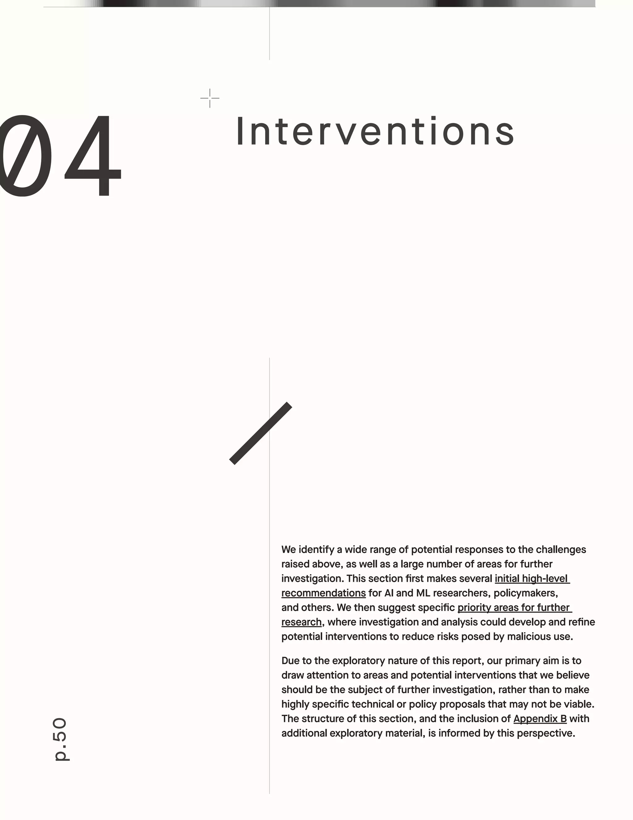 Interventions
p.50
We identify a wide range of potential responses to the challenges
raised above, as well as a large number of areas for further
investigation. This section first makes several initial high-level
recommendations for AI and ML researchers, policymakers,
and others. We then suggest specific priority areas for further
research, where investigation and analysis could develop and refine
potential interventions to reduce risks posed by malicious use.
Due to the exploratory nature of this report, our primary aim is to
draw attention to areas and potential interventions that we believe
should be the subject of further investigation, rather than to make
highly specific technical or policy proposals that may not be viable.
The structure of this section, and the inclusion of Appendix B with
additional exploratory material, is informed by this perspective.
04
 