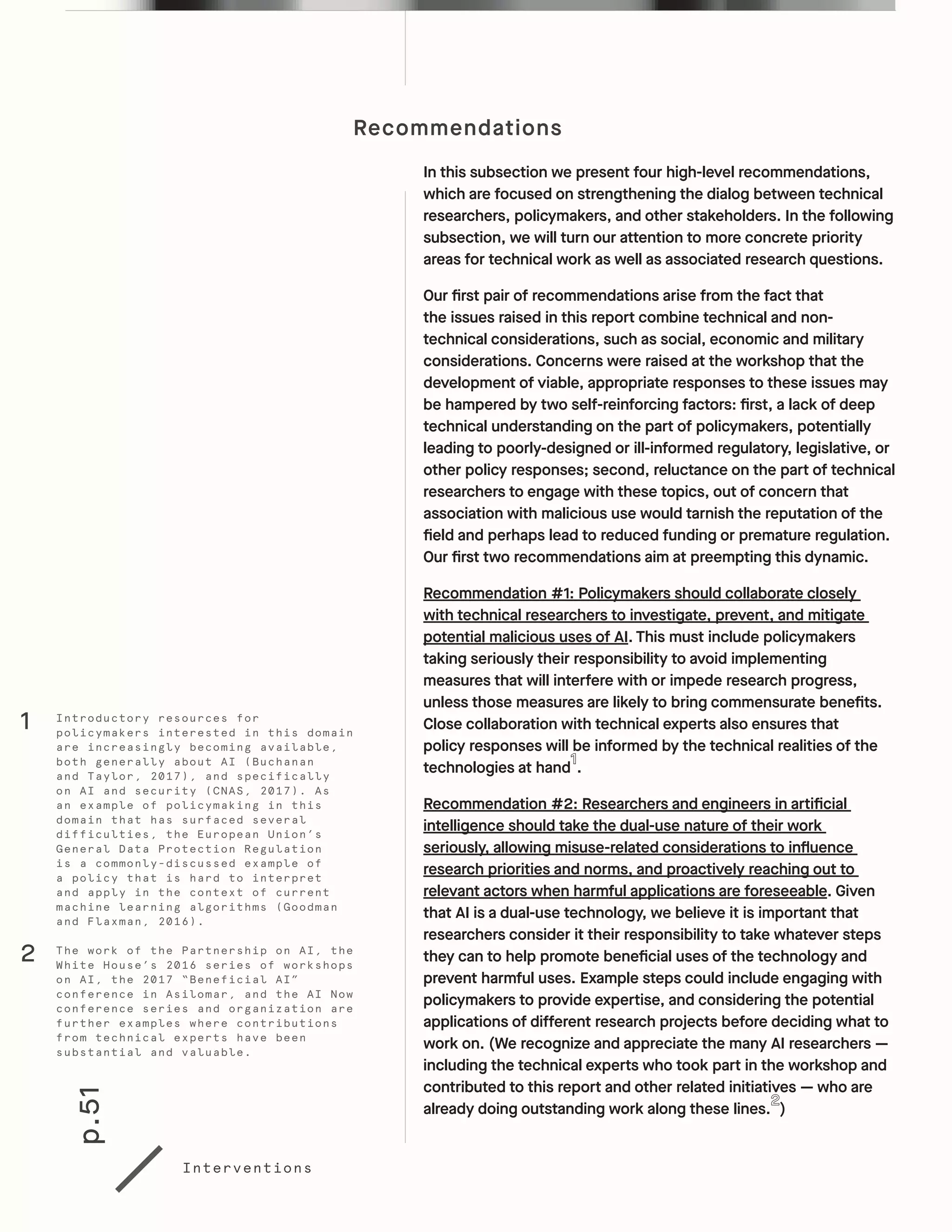 p.51
Interventions
Recommendations
In this subsection we present four high-level recommendations,
which are focused on strengthening the dialog between technical
researchers, policymakers, and other stakeholders. In the following
subsection, we will turn our attention to more concrete priority
areas for technical work as well as associated research questions.
Our first pair of recommendations arise from the fact that
the issues raised in this report combine technical and non-
technical considerations, such as social, economic and military
considerations. Concerns were raised at the workshop that the
development of viable, appropriate responses to these issues may
be hampered by two self-reinforcing factors: first, a lack of deep
technical understanding on the part of policymakers, potentially
leading to poorly-designed or ill-informed regulatory, legislative, or
other policy responses; second, reluctance on the part of technical
researchers to engage with these topics, out of concern that
association with malicious use would tarnish the reputation of the
field and perhaps lead to reduced funding or premature regulation.
Our first two recommendations aim at preempting this dynamic.
Recommendation #1: Policymakers should collaborate closely
with technical researchers to investigate, prevent, and mitigate
potential malicious uses of AI. This must include policymakers
taking seriously their responsibility to avoid implementing
measures that will interfere with or impede research progress,
unless those measures are likely to bring commensurate benefits.
Close collaboration with technical experts also ensures that
policy responses will be informed by the technical realities of the
technologies at hand .
Recommendation #2: Researchers and engineers in artificial
intelligence should take the dual-use nature of their work
seriously, allowing misuse-related considerations to influence
research priorities and norms, and proactively reaching out to
relevant actors when harmful applications are foreseeable. Given
that AI is a dual-use technology, we believe it is important that
researchers consider it their responsibility to take whatever steps
they can to help promote beneficial uses of the technology and
prevent harmful uses. Example steps could include engaging with
policymakers to provide expertise, and considering the potential
applications of different research projects before deciding what to
work on. (We recognize and appreciate the many AI researchers —
including the technical experts who took part in the workshop and
contributed to this report and other related initiatives — who are
already doing outstanding work along these lines. )
Introductory resources for
policymakers interested in this domain
are increasingly becoming available,
both generally about AI (Buchanan
and Taylor, 2017), and specifically
on AI and security (CNAS, 2017). As
an example of policymaking in this
domain that has surfaced several
difficulties, the European Union’s
General Data Protection Regulation
is a commonly-discussed example of
a policy that is hard to interpret
and apply in the context of current
machine learning algorithms (Goodman
and Flaxman, 2016).
1
The work of the Partnership on AI, the
White House’s 2016 series of workshops
on AI, the 2017 “Beneficial AI”
conference in Asilomar, and the AI Now
conference series and organization are
further examples where contributions
from technical experts have been
substantial and valuable.
2
 