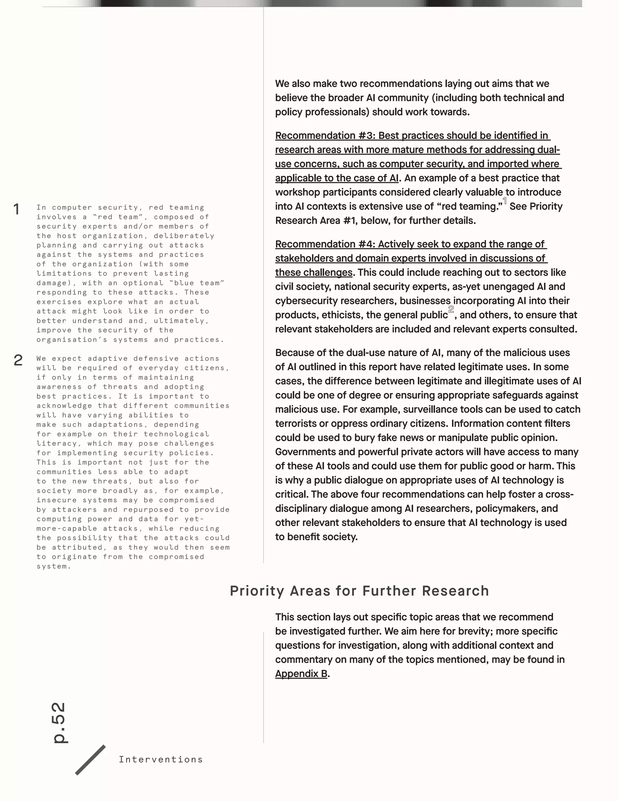 p.52
Interventions
We also make two recommendations laying out aims that we
believe the broader AI community (including both technical and
policy professionals) should work towards.
Recommendation #3: Best practices should be identified in
research areas with more mature methods for addressing dual-
use concerns, such as computer security, and imported where
applicable to the case of AI. An example of a best practice that
workshop participants considered clearly valuable to introduce
into AI contexts is extensive use of “red teaming.” See Priority
Research Area #1, below, for further details.
Recommendation #4: Actively seek to expand the range of
stakeholders and domain experts involved in discussions of
these challenges. This could include reaching out to sectors like
civil society, national security experts, as-yet unengaged AI and
cybersecurity researchers, businesses incorporating AI into their
products, ethicists, the general public , and others, to ensure that
relevant stakeholders are included and relevant experts consulted.
Because of the dual-use nature of AI, many of the malicious uses
of AI outlined in this report have related legitimate uses. In some
cases, the difference between legitimate and illegitimate uses of AI
could be one of degree or ensuring appropriate safeguards against
malicious use. For example, surveillance tools can be used to catch
terrorists or oppress ordinary citizens. Information content filters
could be used to bury fake news or manipulate public opinion.
Governments and powerful private actors will have access to many
of these AI tools and could use them for public good or harm. This
is why a public dialogue on appropriate uses of AI technology is
critical. The above four recommendations can help foster a cross-
disciplinary dialogue among AI researchers, policymakers, and
other relevant stakeholders to ensure that AI technology is used
to benefit society.
Priority Areas for Further Research
This section lays out specific topic areas that we recommend
be investigated further. We aim here for brevity; more specific
questions for investigation, along with additional context and
commentary on many of the topics mentioned, may be found in
Appendix B.
In computer security, red teaming
involves a “red team”, composed of
security experts and/or members of
the host organization, deliberately
planning and carrying out attacks
against the systems and practices
of the organization (with some
limitations to prevent lasting
damage), with an optional “blue team”
responding to these attacks. These
exercises explore what an actual
attack might look like in order to
better understand and, ultimately,
improve the security of the
organisation’s systems and practices.
We expect adaptive defensive actions
will be required of everyday citizens,
if only in terms of maintaining
awareness of threats and adopting
best practices. It is important to
acknowledge that different communities
will have varying abilities to
make such adaptations, depending
for example on their technological
literacy, which may pose challenges
for implementing security policies.
This is important not just for the
communities less able to adapt
to the new threats, but also for
society more broadly as, for example,
insecure systems may be compromised
by attackers and repurposed to provide
computing power and data for yet-
more-capable attacks, while reducing
the possibility that the attacks could
be attributed, as they would then seem
to originate from the compromised
system.
1
2
 