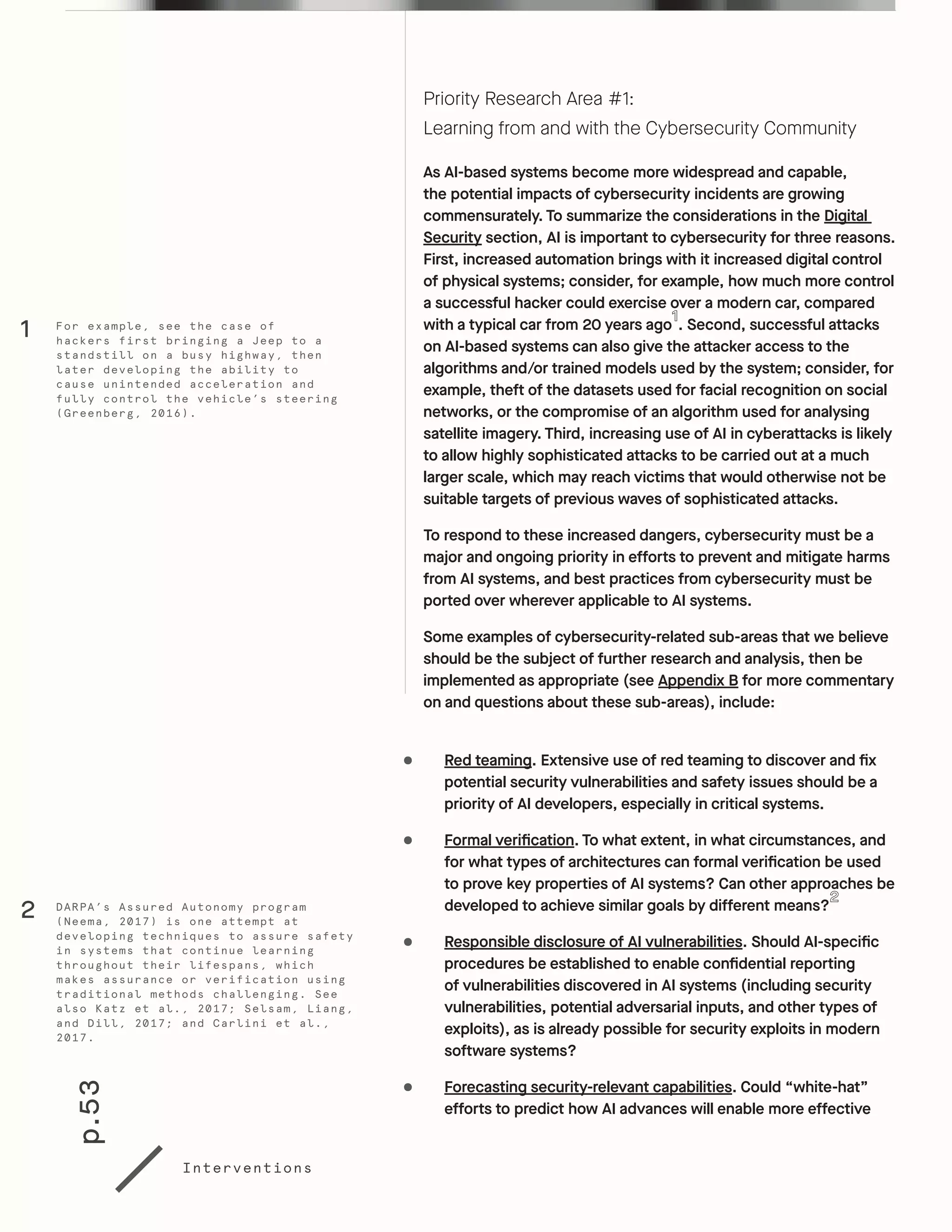 p.53
Interventions
Priority Research Area #1:
Learning from and with the Cybersecurity Community
As AI-based systems become more widespread and capable,
the potential impacts of cybersecurity incidents are growing
commensurately. To summarize the considerations in the Digital
Security section, AI is important to cybersecurity for three reasons.
First, increased automation brings with it increased digital control
of physical systems; consider, for example, how much more control
a successful hacker could exercise over a modern car, compared
with a typical car from 20 years ago . Second, successful attacks
on AI-based systems can also give the attacker access to the
algorithms and/or trained models used by the system; consider, for
example, theft of the datasets used for facial recognition on social
networks, or the compromise of an algorithm used for analysing
satellite imagery. Third, increasing use of AI in cyberattacks is likely
to allow highly sophisticated attacks to be carried out at a much
larger scale, which may reach victims that would otherwise not be
suitable targets of previous waves of sophisticated attacks.
To respond to these increased dangers, cybersecurity must be a
major and ongoing priority in efforts to prevent and mitigate harms
from AI systems, and best practices from cybersecurity must be
ported over wherever applicable to AI systems.
Some examples of cybersecurity-related sub-areas that we believe
should be the subject of further research and analysis, then be
implemented as appropriate (see Appendix B for more commentary
on and questions about these sub-areas), include:
•	 Red teaming. Extensive use of red teaming to discover and fix
potential security vulnerabilities and safety issues should be a
priority of AI developers, especially in critical systems.
•	 Formal verification. To what extent, in what circumstances, and
for what types of architectures can formal verification be used
to prove key properties of AI systems? Can other approaches be
developed to achieve similar goals by different means?
•	 Responsible disclosure of AI vulnerabilities. Should AI-specific
procedures be established to enable confidential reporting
of vulnerabilities discovered in AI systems (including security
vulnerabilities, potential adversarial inputs, and other types of
exploits), as is already possible for security exploits in modern
software systems?
•	 Forecasting security-relevant capabilities. Could “white-hat”
efforts to predict how AI advances will enable more effective
DARPA’s Assured Autonomy program
(Neema, 2017) is one attempt at
developing techniques to assure safety
in systems that continue learning
throughout their lifespans, which
makes assurance or verification using
traditional methods challenging. See
also Katz et al., 2017; Selsam, Liang,
and Dill, 2017; and Carlini et al.,
2017.
For example, see the case of
hackers first bringing a Jeep to a
standstill on a busy highway, then
later developing the ability to
cause unintended acceleration and
fully control the vehicle’s steering
(Greenberg, 2016).
2
1
 