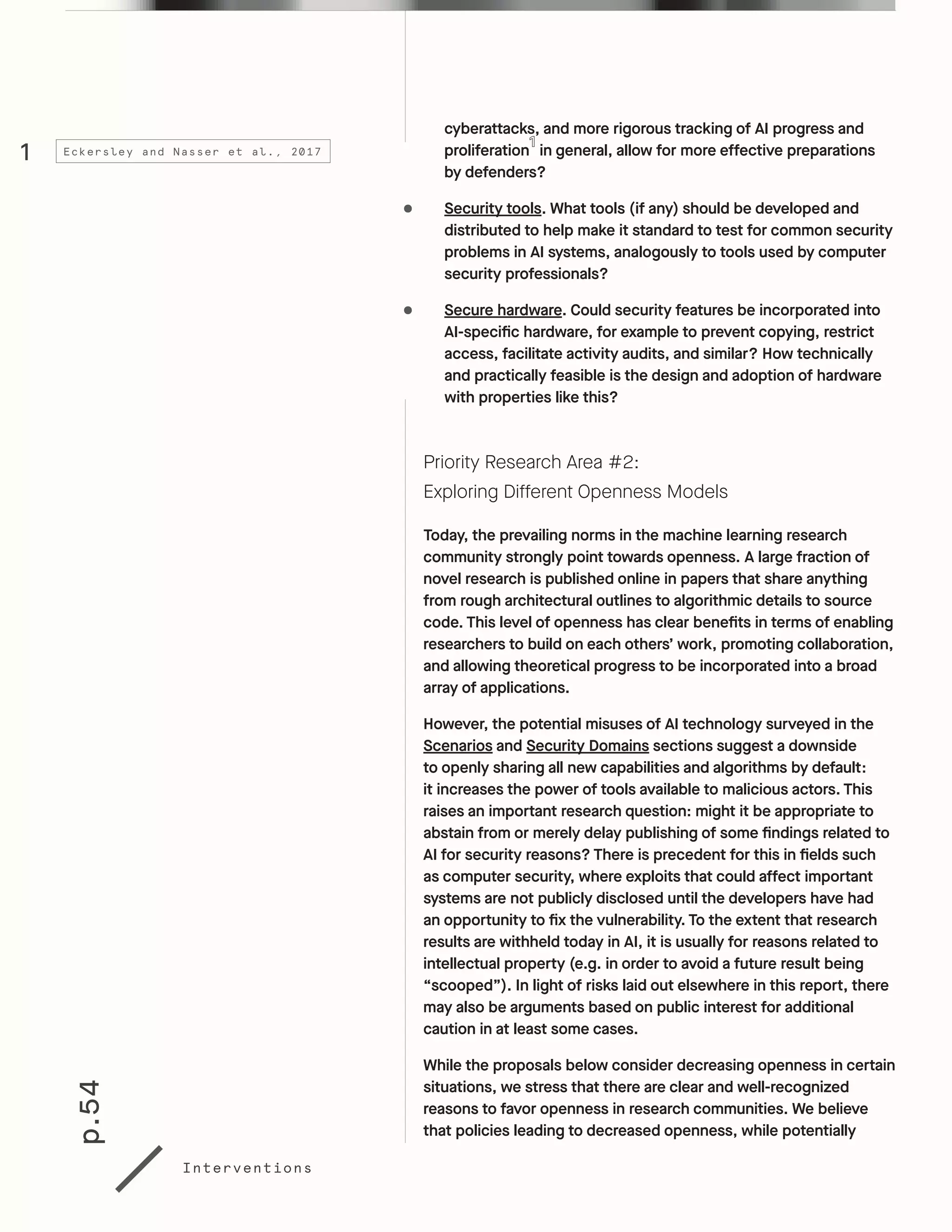 p.54
Interventions
cyberattacks, and more rigorous tracking of AI progress and
proliferation in general, allow for more effective preparations
by defenders?
•	 Security tools. What tools (if any) should be developed and
distributed to help make it standard to test for common security
problems in AI systems, analogously to tools used by computer
security professionals?
•	 Secure hardware. Could security features be incorporated into
AI-specific hardware, for example to prevent copying, restrict
access, facilitate activity audits, and similar? How technically
and practically feasible is the design and adoption of hardware
with properties like this?
Priority Research Area #2:
Exploring Different Openness Models
Today, the prevailing norms in the machine learning research
community strongly point towards openness. A large fraction of
novel research is published online in papers that share anything
from rough architectural outlines to algorithmic details to source
code. This level of openness has clear benefits in terms of enabling
researchers to build on each others’ work, promoting collaboration,
and allowing theoretical progress to be incorporated into a broad
array of applications.
However, the potential misuses of AI technology surveyed in the
Scenarios and Security Domains sections suggest a downside
to openly sharing all new capabilities and algorithms by default:
it increases the power of tools available to malicious actors. This
raises an important research question: might it be appropriate to
abstain from or merely delay publishing of some findings related to
AI for security reasons? There is precedent for this in fields such
as computer security, where exploits that could affect important
systems are not publicly disclosed until the developers have had
an opportunity to fix the vulnerability. To the extent that research
results are withheld today in AI, it is usually for reasons related to
intellectual property (e.g. in order to avoid a future result being
“scooped”). In light of risks laid out elsewhere in this report, there
may also be arguments based on public interest for additional
caution in at least some cases.
While the proposals below consider decreasing openness in certain
situations, we stress that there are clear and well-recognized
reasons to favor openness in research communities. We believe
that policies leading to decreased openness, while potentially
1 Eckersley and Nasser et al., 2017
 