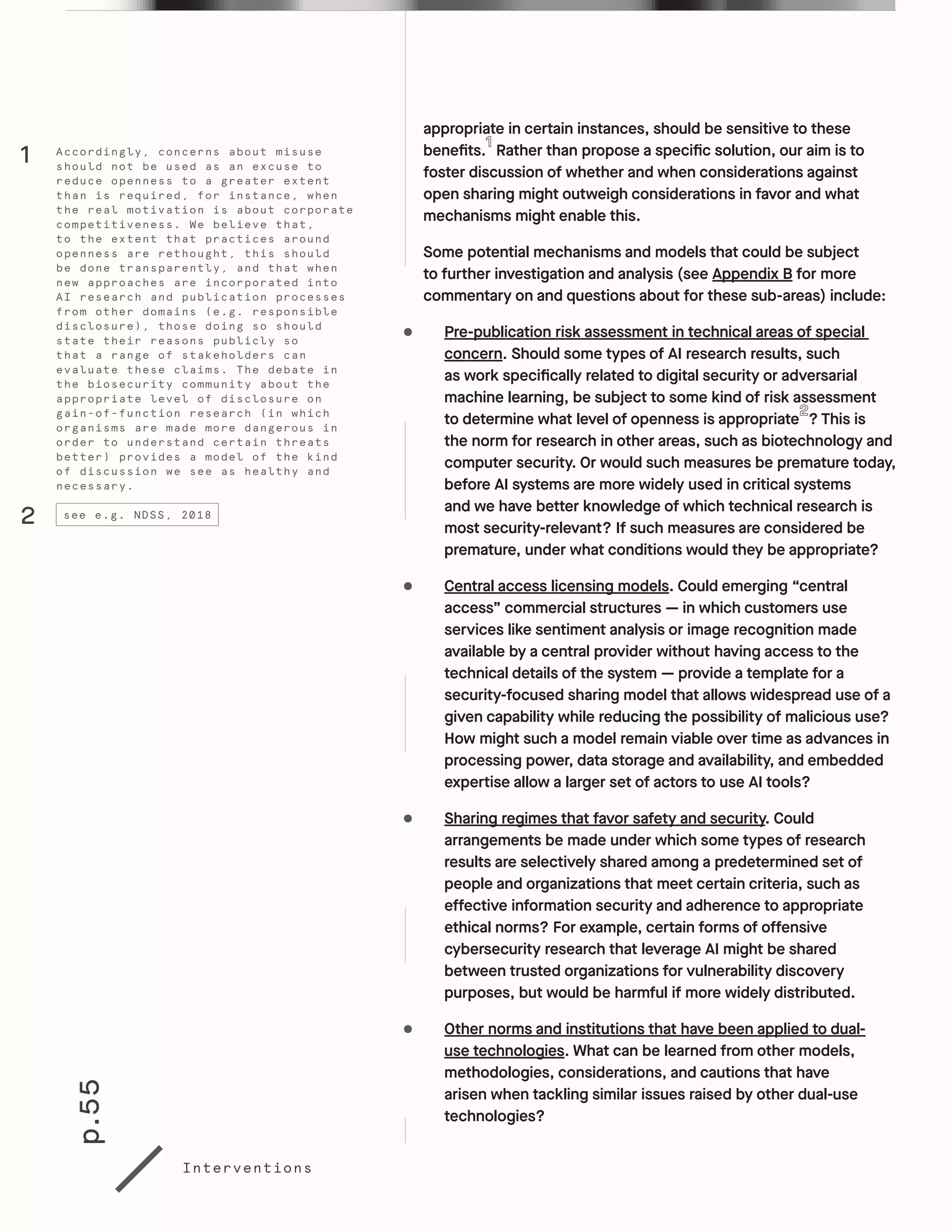 p.55
Interventions
appropriate in certain instances, should be sensitive to these
benefits. Rather than propose a specific solution, our aim is to
foster discussion of whether and when considerations against
open sharing might outweigh considerations in favor and what
mechanisms might enable this.
Some potential mechanisms and models that could be subject
to further investigation and analysis (see Appendix B for more
commentary on and questions about for these sub-areas) include:
•	 Pre-publication risk assessment in technical areas of special
concern. Should some types of AI research results, such
as work specifically related to digital security or adversarial
machine learning, be subject to some kind of risk assessment
to determine what level of openness is appropriate ? This is
the norm for research in other areas, such as biotechnology and
computer security. Or would such measures be premature today,
before AI systems are more widely used in critical systems
and we have better knowledge of which technical research is
most security-relevant? If such measures are considered be
premature, under what conditions would they be appropriate?
•	 Central access licensing models. Could emerging “central
access” commercial structures — in which customers use
services like sentiment analysis or image recognition made
available by a central provider without having access to the
technical details of the system — provide a template for a
security-focused sharing model that allows widespread use of a
given capability while reducing the possibility of malicious use?
How might such a model remain viable over time as advances in
processing power, data storage and availability, and embedded
expertise allow a larger set of actors to use AI tools?
•	 Sharing regimes that favor safety and security. Could
arrangements be made under which some types of research
results are selectively shared among a predetermined set of
people and organizations that meet certain criteria, such as
effective information security and adherence to appropriate
ethical norms? For example, certain forms of offensive
cybersecurity research that leverage AI might be shared
between trusted organizations for vulnerability discovery
purposes, but would be harmful if more widely distributed.
•	 Other norms and institutions that have been applied to dual-
use technologies. What can be learned from other models,
methodologies, considerations, and cautions that have
arisen when tackling similar issues raised by other dual-use
technologies?
Accordingly, concerns about misuse
should not be used as an excuse to
reduce openness to a greater extent
than is required, for instance, when
the real motivation is about corporate
competitiveness. We believe that,
to the extent that practices around
openness are rethought, this should
be done transparently, and that when
new approaches are incorporated into
AI research and publication processes
from other domains (e.g. responsible
disclosure), those doing so should
state their reasons publicly so
that a range of stakeholders can
evaluate these claims. The debate in
the biosecurity community about the
appropriate level of disclosure on
gain-of-function research (in which
organisms are made more dangerous in
order to understand certain threats
better) provides a model of the kind
of discussion we see as healthy and
necessary.
1
2 see e.g. NDSS, 2018
 