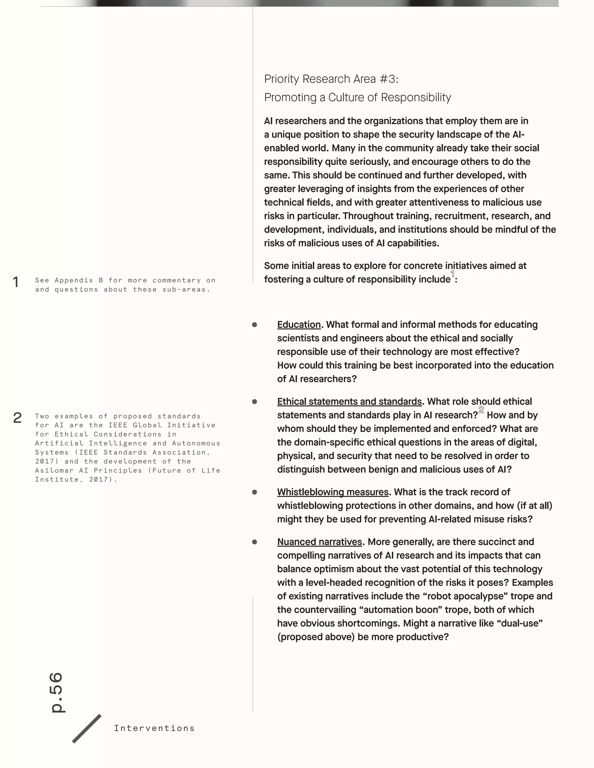 p.56
Interventions
Priority Research Area #3:
Promoting a Culture of Responsibility
AI researchers and the organizations that employ them are in
a unique position to shape the security landscape of the AI-
enabled world. Many in the community already take their social
responsibility quite seriously, and encourage others to do the
same. This should be continued and further developed, with
greater leveraging of insights from the experiences of other
technical fields, and with greater attentiveness to malicious use
risks in particular. Throughout training, recruitment, research, and
development, individuals, and institutions should be mindful of the
risks of malicious uses of AI capabilities.
Some initial areas to explore for concrete initiatives aimed at
fostering a culture of responsibility include :
•	 Education. What formal and informal methods for educating
scientists and engineers about the ethical and socially
responsible use of their technology are most effective?
How could this training be best incorporated into the education
of AI researchers?
•	 Ethical statements and standards. What role should ethical
statements and standards play in AI research? How and by
whom should they be implemented and enforced? What are
the domain-specific ethical questions in the areas of digital,
physical, and security that need to be resolved in order to
distinguish between benign and malicious uses of AI?
•	 Whistleblowing measures. What is the track record of
whistleblowing protections in other domains, and how (if at all)
might they be used for preventing AI-related misuse risks?
•	 Nuanced narratives. More generally, are there succinct and
compelling narratives of AI research and its impacts that can
balance optimism about the vast potential of this technology
with a level-headed recognition of the risks it poses? Examples
of existing narratives include the “robot apocalypse” trope and
the countervailing “automation boon” trope, both of which
have obvious shortcomings. Might a narrative like “dual-use”
(proposed above) be more productive?
Two examples of proposed standards
for AI are the IEEE Global Initiative
for Ethical Considerations in
Artificial Intelligence and Autonomous
Systems (IEEE Standards Association,
2017) and the development of the
Asilomar AI Principles (Future of Life
Institute, 2017).
See Appendix B for more commentary on
and questions about these sub-areas.
2
1
 